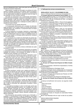Brasil Concursos
para seu planejamento futuro, tendo como pano de fundo sua con-
tribuição aos escopos institucionais.                                         4. Tipificação dos serviços socioassistenciais.
     Neste sentido, a questão da informação e as práticas de monito-
ramento e avaliação, aportes do novo sistema, devem ser apreendi-
das como exercícios permanentes e, acima de tudo, comprometidos               RESOLUÇÃO Nº 109, DE 11 DE NOVEMBRO DE 2009
com as repercussões da política de assistência social ao longo de             Aprova a Tipificação Nacional de Serviços Socioassistenciais.
sua realização, em todo o território nacional.                                O Conselho Nacional de Assistência Social (CNAS), em reu-
     Para além do compromisso com a modernização administrativa,         nião ordinária realizada nos dias 11 e 12 de novembro de 2009, no
o desenvolvimento tecnológico, sobretudo da tecnologia da informa-       uso da competência que lhe conferem os incisos II, V, IX e XIV do
ção10, associado à ação dos atores que perfazem a política de            artigo 18 da Lei n.º 8.742, de 7 de dezembro de 1993 – Lei Orgânica
Assistência Social, deve permitir uma ainda inédita construção de        da Assistência Social (LOAS);
ferramentas informacionais para a realização da política pública de           Considerando a Resolução CNAS n.º 145, de 15 de outubro de
Assistência Social no Brasil.                                            2004, que aprova a Política Nacional de Assistência Social (PNAS);
     Tal produção deve ser pautada afiançando:                                Considerando a Resolução CNAS n.º 130, de 15 de julho de
     1) A preocupação determinante com o processo de democrati-          2005, que aprova a Norma Operacional Básica do Sistema Único de
zação da política e com a prática radical do controle social da admi-    Assistência Social (NOB/SUAS);
nistração pública, que, acredita-se, é componente básico do Estado            Considerando a Resolução CNAS n.º 269, de 13 de dezembro
Democrático de Direito;                                                  de 2006, que aprova a Norma Operacional Básica de Recursos
     2) Novos parâmetros de produção, tratamento e disseminação          Humanos do Sistema Único de Assistência Social (NOBRH/SUAS);
da informação pública que a transforme em informação social válida            Considerando a deliberação da VI Conferência Nacional de As-
e útil, que efetivamente incida em níveis de visibilidade social, de     sistência Social de “Tipificar e consolidar a classificação nacional
eficácia e que resulte na otimização político-operacional necessária     dos serviços socioassistenciais”;
para a política pública;                                                      Considerando a meta prevista no Plano Decenal de Assistência
     3) A construção de um sistema de informações de grande mag-         Social, de estabelecer bases de padronização nacional dos serviços
nitude, integrado com ações de capacitação e de aporte de metodo-        e equipamentos físicos do SUAS;
logias modernas de gestão e tomada de decisão, dando o suporte                Considerando o processo de Consulta Pública realizado no perí-
necessário tanto à gestão quanto à operação das políticas assisten-      odo de julho a setembro de 2009, coordenado pelo Ministério do
ciais, seja no âmbito governamental, em todas as suas esferas, seja      Desenvolvimento Social e Combate à Fome (MDS);
no âmbito da sociedade civil, englobando entidades, instâncias de
                                                                              Considerando o processo de discussão e pactuação na Comis-
decisão colegiada e de pactuação;
                                                                         são Intergestores Tripartite (CIT) e discussão no âmbito do CNAS
     4) A maximização da eficiência, eficácia e efetividade das ações    da Tipificação Nacional de Serviços Socioassistenciais;
de assistência social;
                                                                              RESOLVE:
     5) O desenvolvimento de sistemáticas específicas de avaliação
                                                                              Art. 1º. Aprovar a Tipificação Nacional de Serviços Socioassis-
e monitoramento para o incremento da resolutividade das ações, da
                                                                         tenciais, conforme anexos, organizados por níveis de complexidade
qualidade dos serviços e dos processos de trabalho na área da
                                                                         do SUAS: Proteção Social Básica e Proteção Social Especial de
assistência social, da gestão e do controle social.
                                                                         Média e Alta Complexidade, de acordo com a disposição abaixo:
     6) A construção de indicadores de impacto, implicações e resul-
                                                                              I - Serviços de Proteção Social Básica:
tados da ação da política e das condições de vida de seus usuários.
                                                                              a) Serviço de Proteção e Atendimento Integral à Família (PAIF);
     Desta forma, gerar uma nova, criativa e transformadora utiliza-
ção da tecnologia da informação para aperfeiçoar a política de as-            b) Serviço de Convivência e Fortalecimento de Vínculos;
sistência social no país, que resulte em uma produção de informa-             c) Serviço de Proteção Social Básica no domicílio para pessoas
ções e conhecimento para os gestores, conselheiros, usuários,            com deficiência e idosas.
trabalhadores e entidades, que garanta novos espaços e patamares              II - Serviços de Proteção Social Especial de Média Comple-
para a realização do controle social, níveis de eficiência e qualidade   xidade:
mensuráveis, através de indicadores, e que incida em um real avan-            a) Serviço de Proteção e Atendimento Especializado a Famílias
ço da política de assistência social para a população usuária é o        e Indivíduos (PAEFI);
produto esperado com o novo ideário a ser inaugurado neste campo
                                                                              b) Serviço Especializado em Abordagem Social;
específico.
                                                                              c) Serviço de Proteção Social a Adolescentes em Cumprimento
     É preciso reconhecer, contudo, que a urgência da temática e a
                                                                         de Medida Socioeducativa de Liberdade Assistida (LA), e de Presta-
implantação da agenda para esse setor são vantagens inequívocas
                                                                         ção de Serviços à Comunidade (PSC);
na construção e na condução do Sistema Único de Assistência
Social. Ademais a vinculação das políticas do campo da Seguridade             d) Serviço de Proteção Social Especial para Pessoas com Defi-
Social às definições da tecnologia da informação acompanha uma           ciência, Idosas e suas Famílias;
tendência atual que atinge organizações de todos os tipos, patroci-           e) Serviço Especializado para Pessoas em Situação de Rua.
nadas por diferentes escopos.                                                 III - Serviços de Proteção Social Especial de Alta Complexi-
     Existe e desenvolve-se hoje no campo da Seguridade Social           dade:
uma evolução de base tecnológica, disseminada pelas tecnologias               a) Serviço de Acolhimento Insti tucional, nas seguintes modali-
da informação, e seus derivativos, que ocorre com a sua incorpora-       dades:
ção a todas as dimensões das organizações vinculadas à esfera                 - abrigo insti tucional;
desta política.
                                                                              - Casa-Lar;
     A convergência tecnológica na área da informação aponta para
uma utilização potencialmente positiva, com resultados que, entre             - Casa de Passagem;
outros, assinalam diminuição de custos, associada ao aumento                  - Residência Inclusiva.
significativo das capacidades ofertadas e de um fantástico potencial          b) Serviço de Acolhimento em República;
de programas e sistemas, sobretudo os que dizem respeito a pro-               c) Serviço de Acolhimento em Família Acolhedora;
cessos específicos de trabalho, visando, sobretudo, situações estra-          d) Serviço de Proteção em Situações de Calamidades Públicas
tégicas e gerenciais.                                                    e de Emergências.
     Para alcançarmos este propósito é preciso que a informação, a            Art. 2º. Esta Resolução entra em vigor na data de sua publica-
avaliação e o monitoramento no setor de assistência social sejam         ção.
doravante tratados como setores estratégicos de gestão, cessando
com uma utilização tradicionalmente circunstancial e tão somente              MÁRCIA MARIA BIONDI PINHEIRO
instrumental deste campo, o que é central para o ininterrupto apri-           Presidente do Conselho
moramento da política de assistência social no país.                          ANEXO

Conhecimentos Gerais                                                     26
 