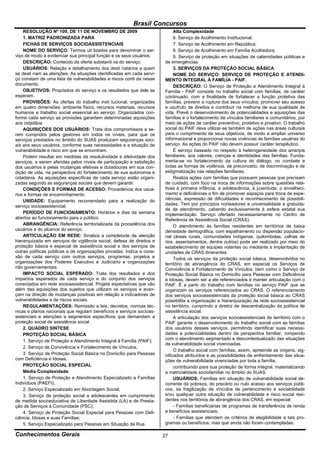 Brasil Concursos
    RESOLUÇÃO Nº 109, DE 11 DE NOVEMBRO DE 2009                             Alta Complexidade
    1. MATRIZ PADRONIZADA PARA                                              6. Serviço de Acolhimento Institucional;
    FICHAS DE SERVIÇOS SOCIOASSISTENCIAIS                                   7. Serviço de Acolhimento em República;
    NOME DO SERVIÇO: Termos uti lizados para denominar o ser-               8. Serviço de Acolhimento em Família Acolhedora;
viço de modo a evidenciar sua principal função e os seus usuários.          9. Serviço de proteção em situações de calamidades públicas e
    DESCRIÇÃO: Conteúdo da oferta substanti va do serviço.             de emergências.
    USUÁRIOS: Relação e detalhamento dos desti natários a quem              3. SERVIÇOS DA PROTEÇÃO SOCIAL BÁSICA
se desti nam as atenções. As situações identificadas em cada servi-         NOME DO SERVIÇO: SERVIÇO DE PROTEÇÃO E ATENDI-
ço constam de uma lista de vulnerabilidades e riscos conti da nesse    MENTO INTEGRAL À FAMÍLIA - PAIF.
documento.                                                                  DESCRIÇÃO: O Serviço de Proteção e Atendimento Integral à
    OBJETIVOS: Propósitos do serviço e os resultados que dele se       Família - PAIF consiste no trabalho social com famílias, de caráter
esperam.                                                               continuado, com a finalidade de fortalecer a função protetiva das
    PROVISÕES: As ofertas do trabalho insti tucional, organizadas      famílias, prevenir a ruptura dos seus vínculos, promover seu acesso
em quatro dimensões: ambiente físico, recursos materiais, recursos     e usufruto de direitos e contribuir na melhoria de sua qualidade de
humanos e trabalho social essencial ao serviço. Organizados con-       vida. Prevê o desenvolvimento de potencialidades e aquisições das
forme cada serviço as provisões garantem determinadas aquisições       famílias e o fortalecimento de vínculos familiares e comunitários, por
aos cidadãos.                                                          meio de ações de caráter preventivo, protetivo e proativo. O trabalho
    AQUISIÇÕES DOS USUÁRIOS: Trata dos compromissos a se-              social do PAIF deve utilizar-se também de ações nas áreas culturais
rem cumpridos pelos gestores em todos os níveis, para que os           para o cumprimento de seus objetivos, de modo a ampliar universo
serviços prestados no âmbito do SUAS produzam seguranças soci-         informacional e proporcionar novas vivências às famílias usuárias do
ais aos seus usuários, conforme suas necessidades e a situação de      serviço. As ações do PAIF não devem possuir caráter terapêutico.
vulnerabilidade e risco em que se encontram.                                É serviço baseado no respeito à heterogeneidade dos arranjos
    Podem resultar em medidas da resolutividade e efetividade dos      familiares, aos valores, crenças e identidades das famílias. Funda-
serviços, a serem aferidas pelos níveis de participação e satisfação   menta-se no fortalecimento da cultura do diálogo, no combate a
dos usuários e pelas mudanças efetivas e duradouras em sua con-        todas as formas de violência, de preconceito, de discriminação e de
dição de vida, na perspectiva do fortalecimento de sua autonomia e     estigmatização nas relações familiares.
cidadania. As aquisições específicas de cada serviço estão organi-          Realiza ações com famílias que possuem pessoas que precisam
zadas segundo as seguranças sociais que devem garantir.                de cuidado, com foco na troca de informações sobre questões rela-
    CONDIÇÕES E FORMAS DE ACESSO: Procedência dos usuá-                tivas à primeira infância, a adolescência, à juventude, o envelheci-
rios e formas de encaminhamento.                                       mento e deficiências a fim de promover espaços para troca de expe-
    UNIDADE: Equipamento recomendado para a realização do              riências, expressão de dificuldades e reconhecimento de possibili-
serviço socioassistencial.                                             dades. Tem por princípios norteadores a universalidade e gratuida-
                                                                       de de atendimento, cabendo exclusivamente à esfera estatal sua
    PERÍODO DE FUNCIONAMENTO: Horários e dias da semana                implementação. Serviço ofertado necessariamente no Centro de
abertos ao funcionamento para o público.                               Referência de Assistência Social (CRAS).
    ABRANGÊNCIA: Referência territorializada da procedência dos             O atendimento às famílias residentes em territórios de baixa
usuários e do alcance do serviço.                                      densidade demográfica, com espalhamento ou dispersão populacio-
    ARTICULAÇÃO EM REDE: Sinaliza a completude da atenção              nal (áreas rurais, comunidades indígenas, quilombolas, calhas de
hierarquizada em serviços de vigilância social, defesa de direitos e   rios, assentamentos, dentre outros) pode ser realizado por meio do
proteção básica e especial de assistência social e dos serviços de     estabelecimento de equipes volantes ou mediante a implantação de
outras políticas públicas e de organizações privadas. Indica a cone-   unidades de CRAS itinerantes.
xão de cada serviço com outros serviços, programas, projetos e              Todos os serviços da proteção social básica, desenvolvidos no
organizações dos Poderes Executivo e Judiciário e organizações         território de abrangência do CRAS, em especial os Serviços de
não governamentais.                                                    Convivência e Fortalecimento de Vínculos, bem como o Serviço de
    IMPACTO SOCIAL ESPERADO: Trata dos resultados e dos                Proteção Social Básica no Domicílio para Pessoas com Deficiência
impactos esperados de cada serviço e do conjunto dos serviços          e Idosas, devem ser a ele referenciados e manter articulação com o
conectados em rede socioassistencial. Projeta expectativas que vão     PAIF. É a partir do trabalho com famílias no serviço PAIF que se
além das aquisições dos sujeitos que utilizam os serviços e avan-      organizam os serviços referenciados ao CRAS. O referenciamento
çam na direção de mudanças positivas em relação a indicadores de       dos serviços socioassistenciais da proteção social básica ao CRAS
vulnerabilidades e de riscos sociais.                                  possibilita a organização e hierarquização da rede socioassistencial
    REGULAMENTAÇÕES: Remissão a leis, decretos, normas téc-            no território, cumprindo a diretriz de descentralização da política de
nicas e planos nacionais que regulam benefícios e serviços socioas-    assistência social.
sistenciais e atenções a segmentos específicos que demandam a               A articulação dos serviços socioassistenciais do território com o
proteção social de assistência social.                                 PAIF garante o desenvolvimento do trabalho social com as famílias
    2. QUADRO SÍNTESE                                                  dos usuários desses serviços, permitindo identificar suas necessi-
    PROTEÇÃO SOCIAL BÁSICA                                             dades e potencialidades dentro da perspectiva familiar, rompendo
    1. Serviço de Proteção e Atendimento Integral à Família (PAIF);    com o atendimento segmentado e descontextualizado das situações
                                                                       de vulnerabilidade social vivenciadas.
    2. Serviço de Convivência e Fortalecimento de Vínculos;
                                                                            O trabalho social com famílias, assim, apreende as origens, sig-
    3. Serviço de Proteção Social Básica no Domicílio para Pessoas     nificados atribuídos e as possibilidades de enfrentamento das situa-
com Deficiência e Idosas.                                              ções de vulnerabilidade vivenciadas por toda a família,
    PROTEÇÃO SOCIAL ESPECIAL                                                contribuindo para sua proteção de forma integral, materializando
    Média Complexidade                                                 a matricialidade sociofamiliar no âmbito do SUAS.
    1. Serviço de Proteção e Atendimento Especializado a Famílias           USUÁRIOS: Famílias em situação de vulnerabilidade social de-
Indivíduos (PAEFI);                                                    corrente da pobreza, do precário ou nulo acesso aos serviços públi-
    2. Serviço Especializado em Abordagem Social;                      cos, da fragilização de vínculos de pertencimento e sociabilidade
    3. Serviço de proteção social a adolescentes em cumprimento        e/ou qualquer outra situação de vulnerabilidade e risco social resi-
de medida socioeducativa de Liberdade Assistida (LA) e de Presta-      dentes nos territórios de abrangência dos CRAS, em especial:
ção de Serviços à Comunidade (PSC);                                         - Famílias beneficiárias de programas de transferência de renda
    4. Serviço de Proteção Social Especial para Pessoas com Defi-      e benefícios assistenciais;
ciência, Idosas e suas Famílias;                                            - Famílias que atendem os critérios de elegibilidade a tais pro-
    5. Serviço Especializado para Pessoas em Situação de Rua.          gramas ou benefícios, mas que ainda não foram contempladas;

Conhecimentos Gerais                                                   27
 