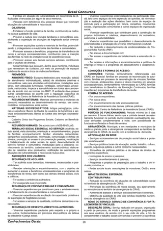 Brasil Concursos
     - Famílias em situação de vulnerabilidade em decorrência de di-           - Vivenciar experiências potencializadoras da participação cida-
ficuldades vivenciadas por algum de seus membros;                         dã, tais como espaços de livre expressão de opiniões, de reivindica-
     - Pessoas com deficiência e/ou pessoas idosas que vivenciam          ção e avaliação das ações ofertadas, bem como de espaços de
situações de vulnerabilidade e risco social.                              estímulo para a participação em fóruns, conselhos, movimentos
     OBJETIVOS:                                                           sociais, organizações comunitárias e outros espaços de organização
                                                                          social;
     - Fortalecer a função protetiva da família, contribuindo na melho-
ria da sua qualidade de vida;                                                  - Vivenciar experiências que contribuam para a construção de
                                                                          projetos individuais e coletivos, desenvolvimento da autoestima,
     - Prevenir a ruptura dos vínculos familiares e comunitários, pos-    autonomia e sustentabilidade;
sibilitando a superação de situações de fragilidade social vivencia-
das;                                                                           - Vivenciar experiências que possibilitem o desenvolvimento de
                                                                          potencialidades e ampliação do universo informacional e cultural;
     - Promover aquisições sociais e materiais às famílias, potenciali-
zando o protagonismo e a autonomia das famílias e comunidades;                 - Ter reduzido o descumprimento de condicionalidades do Pro-
                                                                          grama Bolsa Família (PBF);
     - Promover acessos a benefícios, programas de transferência de
renda e serviços socioassistenciais, contribuindo para a inserção              - Ter acesso a documentação civil;
das famílias na rede de proteção social de assistência social;                 - Ter acesso a experiências de fortalecimento e extensão da ci-
     - Promover acesso aos demais serviços setoriais, contribuindo        dadania;
para o usufruto de direitos;                                                   - Ter acesso a informações e encaminhamentos a políticas de
     - Apoiar famílias que possuem, dentre seus membros, indivíduos       emprego e renda e a programas de associativismo e cooperativis-
que necessitam de cuidados, por meio da promoção de espaços               mo.
coletivos de escuta e troca de vivências familiares.                           CONDIÇÕES E FORMAS DE ACESSO:
     PROVISÕES:                                                                CONDIÇÕES: Famílias territorialmente referenciadas aos
     AMBIENTE FÍSICO: Espaços destinados para recepção, sala(s)           CRAS, em especial: famílias em processo de reconstrução de auto-
de atendimento individualizado, sala(s) de atividades coletivas e         nomia; famílias em processo de reconstrução de vínculos; famílias
comunitárias, sala para atividades administrativas, instalações sani-     com crianças, adolescentes, jovens e idosos inseridos em serviços
tárias, com adequada iluminação, ventilação, conservação, privaci-        socioassistenciais, territorialmente referenciadas ao CRAS; famílias
dade, salubridade, limpeza e acessibilidade em todos seus ambien-         com beneficiários do Benefício de Prestação Continuada; famílias
tes, de acordo com as normas da ABNT. O ambiente deve possuir             inseridas em programas de transferência de renda.
outras características de acordo com a regulação específica do                 FORMAS DE ACESSO:
serviço e do Centro de Referência de Assistência Social (CRAS).                - Por procura espontânea;
     RECURSOS MATERIAIS: Materiais permanentes e materiais de                  - Por busca ativa;
consumo necessários ao desenvolvimento do serviço, tais como:                  - Por encaminhamento da rede socioassistencial;
mobiliário, computadores, entre outros.                                        - Por encaminhamento das demais políticas públicas.
     MATERIAIS SOCIOEDUCATIVOS: Artigos pedagógicos, cultu-                    UNIDADE: Centro de Referência de Assistência Social (CRAS).
rais e esportivos; Banco de Dados de usuários de benefícios e ser-
viços socioassistenciais; Banco de Dados dos serviços socioassis-              PERÍODO DE FUNCIONAMENTO: Período mínimo de 5 dias
tenciais;                                                                 por semana, 8 horas diárias, sendo que a unidade deverá necessa-
                                                                          riamente funcionar no período diurno podendo eventualmente exe-
     Cadastro Único dos Programas Sociais; Cadastro de Beneficiá-         cutar atividades complementares a noite, com possibilidade de
rios do BPC.                                                              funcionar em feriados e finais de semana.
     RECURSOS HUMANOS: De acordo com a NOB-RH/SUAS.                            ABRANGÊNCIA: Municipal; e em metrópoles e municípios de
     TRABALHO SOCIAL ESSENCIAL AO SERVIÇO: Acolhida; es-                  médio e grande porte a abrangência corresponderá ao território de
tudo social; visita domiciliar; orientação e encaminhamentos; grupos      abrangência do CRAS, de acordo com a incidência da demanda.
de famílias; acompanhamento familiar; atividades comunitárias;                 ARTICULAÇÃO EM REDE:
campanhas socioeducativas; informação, comunicação e defesa de
direitos; promoção ao acesso à documentação pessoal; mobilização               - Serviços socioassistenciais de proteção social básica e prote-
e fortalecimento de redes sociais de apoio; desenvolvimento do            ção social especial;
convívio familiar e comunitário; mobilização para a cidadania; co-             - Serviços públicos locais de educação, saúde, trabalho, cultura,
nhecimento do território; cadastramento socioeconômico; elabora-          esporte, segurança pública e outros conforme necessidades;
ção de relatórios e/ou prontuários; notificação da ocorrência de               - Conselhos de políticas públicas e de defesa de direitos de
situações de vulnerabilidade e risco social; busca ativa.                 segmentos específicos;
     AQUISIÇÕES DOS USUÁRIOS:                                                  - Instituições de ensino e pesquisa;
     SEGURANÇA DE ACOLHIDA:                                                    - Serviços de enfrentamento à pobreza;
     - Ter acolhida suas demandas, interesses, necessidades e pos-             - Programas e projetos de preparação para o trabalho e de in-
sibilidades;                                                              clusão produtiva; e
     - Receber orientações e encaminhamentos, com o objetivo de                - Redes sociais locais: associações de moradores, ONG’s, entre
aumentar o acesso a benefícios socioassistenciais e programas de          outros.
transferência de renda, bem como aos demais direitos sociais, civis            IMPACTO SOCIAL ESPERADO:
e políticos;                                                                   CONTRIBUIR PARA:
     - Ter acesso a ambiência acolhedora;                                      - Redução da ocorrência de situações de vulnerabilidade social
     - Ter assegurada sua privacidade.                                    no território de abrangência do CRAS;
     SEGURANÇA DE CONVÍVIO FAMILIAR E COMUNITÁRIO:                             - Prevenção da ocorrência de riscos sociais, seu agravamento
     - Vivenciar experiências que contribuam para o estabelecimento       ou reincidência no território de abrangência do CRAS;
e fortalecimento de vínculos familiares e comunitários;                        - Aumento de acessos a serviços socioassistenciais e setoriais;
     - Vivenciar experiências de ampliação da capacidade protetiva e           - Melhoria da qualidade de vida das famílias residentes no terri-
de superação de fragilidades sociais;                                     tório de abrangência do CRAS
     - Ter acesso a serviços de qualidade, conforme demandas e ne-             NOME DO SERVIÇO: SERVIÇO DE CONVIVÊNCIA E FORTA-
cessidades.                                                               LECIMENTO DE VÍNCULOS.
     SEGURANÇA DE DESENVOLVIMENTO DA AUTONOMIA:                                DESCRIÇÃO GERAL: Serviço realizado em grupos, organizado
     - Vivenciar experiências pautadas pelo respeito a si próprio e       a partir de percursos, de modo a garantir aquisições progressivas
aos outros, fundamentadas em princípios ético-políticos de defesa         aos seus usuários, de acordo com o seu ciclo de vida, a fim de
da cidadania e justiça social;                                            complementar o trabalho social com famílias e prevenir a ocorrência

Conhecimentos Gerais                                                      28
 