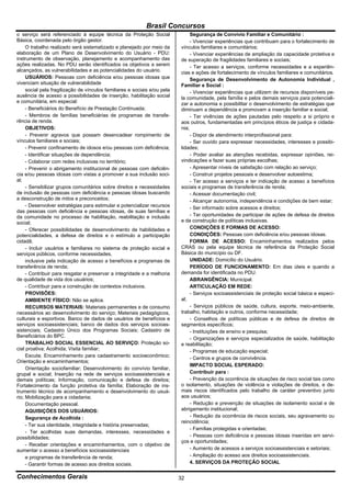 Brasil Concursos
o serviço será referenciado à equipe técnica da Proteção Social                 Segurança de Convívio Familiar e Comunitário :
Básica, coordenada pelo órgão gestor.                                           - Vivenciar experiências que contribuam para o fortalecimento de
     O trabalho realizado será sistematizado e planejado por meio da       vínculos familiares e comunitários;
elaboração de um Plano de Desenvolvimento do Usuário - PDU:                     - Vivenciar experiências de ampliação da capacidade protetiva e
instrumento de observação, planejamento e acompanhamento das               de superação de fragilidades familiares e sociais;
ações realizadas. No PDU serão identificados os objetivos a serem               - Ter acesso a serviços, conforme necessidades e a experiên-
alcançados, as vulnerabilidades e as potencialidades do usuário.           cias e ações de fortalecimento de vínculos familiares e comunitários.
     USUÁRIOS: Pessoas com deficiência e/ou pessoas idosas que                  Segurança de Desenvolvimento de Autonomia Individual ,
vivenciam situação de vulnerabilidade                                      Familiar e Social :
     social pela fragilização de vínculos familiares e sociais e/ou pela        - Vivenciar experiências que utilizem de recursos disponíveis pe-
ausência de acesso a possibilidades de inserção, habilitação social        la comunidade, pela família e pelos demais serviços para potenciali-
e comunitária, em especial:                                                zar a autonomia e possibilitar o desenvolvimento de estratégias que
     - Beneficiários do Benefício de Prestação Continuada;                 diminuam a dependência e promovam a inserção familiar e social;
     - Membros de famílias beneficiárias de programas de transfe-               - Ter vivências de ações pautadas pelo respeito a si próprio e
rência de renda.                                                           aos outros, fundamentadas em princípios éticos de justiça e cidada-
     OBJETIVOS:                                                            nia;
     - Prevenir agravos que possam desencadear rompimento de                    - Dispor de atendimento interprofissional para:
vínculos familiares e sociais;                                                  - Ser ouvido para expressar necessidades, interesses e possibi-
     - Prevenir confinamento de idosos e/ou pessoas com deficiência;       lidades;
     - Identificar situações de dependência;                                    - Poder avaliar as atenções recebidas, expressar opiniões, rei-
     - Colaborar com redes inclusivas no território;                       vindicações e fazer suas próprias escolhas;
     - Prevenir o abrigamento institucional de pessoas com deficiên-            - Apresentar níveis de satisfação com relação ao serviço;
cia e/ou pessoas idosas com vistas a promover a sua inclusão soci-              - Construir projetos pessoais e desenvolver autoestima;
al;                                                                             - Ter acesso a serviços e ter indicação de acesso a benefícios
     - Sensibilizar grupos comunitários sobre direitos e necessidades      sociais e programas de transferência de renda;
de inclusão de pessoas com deficiência e pessoas idosas buscando                - Acessar documentação civil;
a desconstrução de mitos e preconceitos;                                        - Alcançar autonomia, independência e condições de bem estar;
     - Desenvolver estratégias para estimular e potencializar recursos          - Ser informado sobre acessos e direitos;
das pessoas com deficiência e pessoas idosas, de suas famílias e
da comunidade no processo de habilitação, reabilitação e inclusão               - Ter oportunidades de participar de ações de defesa de direitos
social;                                                                    e da construção de políticas inclusivas.
     - Oferecer possibilidades de desenvolvimento de habilidades e              CONDIÇÕES E FORMAS DE ACESSO:
potencialidades, a defesa de direitos e o estímulo a participação               CONDIÇÕES: Pessoas com deficiência e/ou pessoas idosas.
cidadã;                                                                         FORMA DE ACESSO: Encaminhamentos realizados pelos
     - Incluir usuários e familiares no sistema de proteção social e       CRAS ou pela equipe técnica de referência da Proteção Social
serviços públicos, conforme necessidades,                                  Básica do município ou DF.
     inclusive pela indicação de acesso a benefícios e programas de             UNIDADE: Domicílio do Usuário.
transferência de renda;                                                         PERÍODO DE FUNCIONAMENTO: Em dias úteis e quando a
     - Contribuir para resgatar e preservar a integridade e a melhoria     demanda for identificada no PDU.
de qualidade de vida dos usuários;                                              ABRANGÊNCIA: Municipal.
     - Contribuir para a construção de contextos inclusivos.                    ARTICULAÇÃO EM REDE:
     PROVISÕES:                                                                 - Serviços socioassistenciais de proteção social básica e especi-
     AMBIENTE FÍSICO: Não se aplica.                                       al;
     RECURSOS MATERIAIS: Materiais permanentes e de consumo                     - Serviços públicos de saúde, cultura, esporte, meio-ambiente,
necessários ao desenvolvimento do serviço; Materiais pedagógicos,          trabalho, habitação e outros, conforme necessidade;
culturais e esportivos. Banco de dados de usuários de benefícios e              - Conselhos de políticas públicas e de defesa de direitos de
serviços socioassistenciais; banco de dados dos serviços socioas-          segmentos específicos;
sistenciais; Cadastro Único dos Programas Sociais; Cadastro de                  - Instituições de ensino e pesquisa;
Beneficiários do BPC.                                                           - Organizações e serviços especializados de saúde, habilitação
     TRABALHO SOCIAL ESSENCIAL AO SERVIÇO: Proteção so-                    e reabilitação;
cial proativa; Acolhida; Visita familiar;                                       - Programas de educação especial;
     Escuta; Encaminhamento para cadastramento socioeconômico;
                                                                                - Centros e grupos de convivência.
Orientação e encaminhamentos;
                                                                                IMPACTO SOCIAL ESPERADO:
     Orientação sociofamiliar; Desenvolvimento do convívio familiar,
grupal e social; Inserção na rede de serviços socioassistenciais e              Contribuir para :
demais políticas; Informação, comunicação e defesa de direitos;                 - Prevenção da ocorrência de situações de risco social tais como
Fortalecimento da função protetiva da família; Elaboração de ins-          o isolamento, situações de violência e violações de direitos, e de-
trumento técnico de acompanhamento e desenvolvimento do usuá-              mais riscos identificados pelo trabalho de caráter preventivo junto
rio; Mobilização para a cidadania;                                         aos usuários;
     Documentação pessoal.                                                      - Redução e prevenção de situações de isolamento social e de
     AQUISIÇÕES DOS USUÁRIOS:                                              abrigamento institucional;
     Segurança de Acolhida :                                                    - Redução da ocorrência de riscos sociais, seu agravamento ou
                                                                           reincidência;
     - Ter sua identidade, integridade e história preservadas;
                                                                                - Famílias protegidas e orientadas;
     - Ter acolhidas suas demandas, interesses, necessidades e
possibilidades;                                                                 - Pessoas com deficiência e pessoas idosas inseridas em servi-
                                                                           ços e oportunidades;
     - Receber orientações e encaminhamentos, com o objetivo de
aumentar o acesso a benefícios socioassistenciais                               - Aumento de acessos a serviços socioassistenciais e setoriais;
     e programas de transferência de renda;                                     - Ampliação do acesso aos direitos socioassistenciais.
     - Garantir formas de acesso aos direitos sociais.                          4. SERVIÇOS DA PROTEÇÃO SOCIAL

Conhecimentos Gerais                                                       32
 