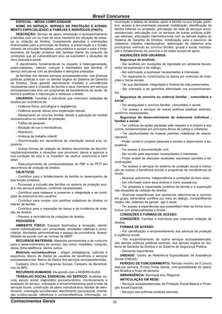 Brasil Concursos
     ESPECIAL - MÉDIA COMPLEXIDADE                                       municação e defesa de direitos; apoio à família na sua função prote-
     NOME DO SERVIÇO: SERVIÇO DE PROTEÇÃO E ATENDI-                      tiva; acesso à documentação pessoal; mobilização, identificação da
MENTO ESPECIALIZADO A FAMÍLIAS E INDIVÍDUOS (PAEFI).                     família extensa ou ampliada; articulação da rede de serviços socio-
     DESCRIÇÃO: Serviço de apoio, orientação e acompanhamento            assistenciais; articulação com os serviços de outras políticas públi-
a famílias com um ou mais de seus membros em situação de amea-           cas setoriais; articulação interinstitucional com os demais órgãos do
ça ou violação de direitos. Compreende atenções e orientações            Sistema de Garantia de Direitos; mobilização para o exercício da
direcionadas para a promoção de direitos, a preservação e o fortale-     cidadania; trabalho interdisciplinar; elaboração de relatórios e/ou
cimento de vínculos familiares, comunitários e sociais e para o forta-   prontuários; estímulo ao convívio familiar, grupal e social; mobiliza-
lecimento da função protetiva das famílias diante do conjunto de         ção e fortalecimento do convívio e de redes sociais de apoio.
condições que as vulnerabilizam e/ou as submetem a situações de               AQUISIÇÕES DOS USUÁRIOS:
risco pessoal e social.                                                       Segurança de acolhida :
     O atendimento fundamenta-se no respeito à heterogeneidade,               - Ser acolhido em condições de dignidade em ambiente favore-
potencialidades, valores, crenças e identidades das famílias. O          cedor da expressão e do diálogo;
serviço articula-se com as atividades e atenções prestadas                    - Ser estimulado a expressar necessidades e interesses;
     às famílias nos demais serviços socioassistenciais, nas diversas         - Ter reparados ou minimizados os danos por vivências de viola-
políticas públicas e com os demais órgãos do Sistema de Garantia         ções e riscos sociais;
de Direitos. Deve garantir atendimento imediato e providências                - Ter sua identidade, integridade e história de vida preservadas;
necessárias para a inclusão da família e seus membros em serviços
socioassistenciais e/ou em programas de transferência de renda, de            - Ser orientado e ter garantida efetividade nos encaminhamen-
forma a qualificar a intervenção e restaurar o direito.                  tos.
     USUÁRIOS: Famílias e indivíduos que vivenciam violações de               Segurança de convívio ou vivência familiar , comunitária e
direitos por ocorrência de:                                              social :
     - Violência física, psicológica e negligência;                           - Ter assegurado o convívio familiar, comunitário e social;
     - Violência sexual: abuso e/ou exploração sexual;                        - Ter acesso a serviços de outras políticas públicas setoriais,
                                                                         conforme necessidades.
     - Afastamento do convívio familiar devido à aplicação de medida
socioeducativa ou medida de proteção;                                         Segurança de desenvolvimento de autonomia individual ,
                                                                         familiar e social :
     - Tráfico de pessoas;
                                                                              - Ter vivência de ações pautadas pelo respeito a si próprio e aos
     - Situação de rua e mendicância;                                    outros, fundamentadas em princípios éticos de justiça e cidadania;
     - Abandono;                                                              - Ter oportunidades de superar padrões violadores de relacio-
     - Vivência de trabalho infantil;                                    namento;
     - Discriminação em decorrência da orientação sexual e/ou ra-             - Poder construir projetos pessoais e sociais e desenvolver a au-
ça/etnia;                                                                toestima;
     - Outras formas de violação de direitos decorrentes de discrimi-         - Ter acesso à documentação civil;
nações/submissões a situações que provocam danos e agravos a                  - Ser ouvido para expressar necessidades e interesses;
sua condição de vida e os impedem de usufruir autonomia e bem
estar;                                                                        - Poder avaliar as atenções recebidas, expressar opiniões e rei-
                                                                         vindicações;
     - Descumprimento de condicionalidades do PBF e do PETI em
decorrência de violação de direitos.                                          - Ter acesso a serviços do sistema de proteção social e indica-
                                                                         ção de acesso a benefícios sociais e programas de transferência de
     OBJETIVOS:                                                          renda;
     - Contribuir para o fortalecimento da família no desempenho de           - Alcançar autonomia, independência e condições de bem estar;
sua função protetiva;
                                                                              - Ser informado sobre seus direitos e como acessá-los;
     - Processar a inclusão das famílias no sistema de proteção soci-
al e nos serviços públicos, conforme necessidades;                            - Ter ampliada a capacidade protetiva da família e a superação
                                                                         das situações de violação de direitos;
     - Contribuir para restaurar e preservar a integridade e as condi-
ções de autonomia dos usuários;                                               - Vivenciar experiências que oportunize relacionar-se e conviver
                                                                         em grupo, administrar conflitos por meio do diálogo, compartilhando
     - Contribuir para romper com padrões violadores de direitos no      modos não violentos de pensar, agir e atuar;
interior da família;
                                                                              - Ter acesso a experiências que possibilitem lidar de forma cons-
     - Contribuir para a reparação de danos e da incidência de viola-    trutiva com potencialidades e limites.
ção de direitos;
                                                                              CONDIÇÕES E FORMAS DE ACESSO:
     - Prevenir a reincidência de violações de direitos.
                                                                              CONDIÇÕES: Famílias e indivíduos que vivenciam violação de
     PROVISÕES:                                                          direitos.
     AMBIENTE FÍSICO: Espaços destinados à recepção, atendi-                  FORMAS DE ACESSO:
mento individualizado com privacidade, atividades coletivas e comu-
nitárias, atividades administrativas e espaço de convivência. Acessi-         - Por identificação e encaminhamento dos serviços de proteção
bilidade de acordo com as normas da ABNT.                                e vigilância social;
     RECURSOS MATERIAIS: Materiais permanentes e de consumo                   - Por encaminhamento de outros serviços socioassistenciais,
para o desenvolvimento do serviço, tais como: mobiliário, computa-       das demais políticas públicas setoriais, dos demais órgãos do Sis-
dores, linha telefônica, dentre outros.                                  tema de Garantia de Direitos e do Sistema de Segurança Pública;
     Materiais socioeducativos : artigos pedagógicos, culturais e             - Demanda espontânea.
esportivos. Banco de Dados de usuários de benefícios e serviços               UNIDADE: Centro de Referência Especializado de Assistência
socioassistenciais; Banco de Dados dos serviços socioassistenciais;      Social (CREAS).
     Cadastro Único dos Programas Sociais; Cadastro de Beneficiá-             PERÍODO DE FUNCIONAMENTO: Período mínimo de 5 (cinco)
rios do BPC.                                                             dias por semana, 8 (oito) horas diárias, com possibilidade de operar
     RECURSOS HUMANOS: De acordo com a NOB/RH-SUAS.                      em feriados e finais de semana.
     TRABALHO SOCIAL ESSENCIAL AO SERVIÇO: Acolhida; es-                      ABRANGÊNCIA: Municipal e/ou Regional.
cuta; estudo social; diagnóstico socioeconômico; monitoramento e              ARTICULAÇÃO EM REDE:
avaliação do serviço; orientação e encaminhamentos para a rede de             - Serviços socioassistenciais de Proteção Social Básica e Prote-
serviços locais; construção de plano individual e/ou familiar de aten-   ção Social Especial;
dimento; orientação sociofamiliar; atendimento psicossocial; orienta-         - Serviços das políticas públicas setoriais;
ção jurídico-social; referência e contrarreferência; informação, co-

Conhecimentos Gerais                                                     33
 
