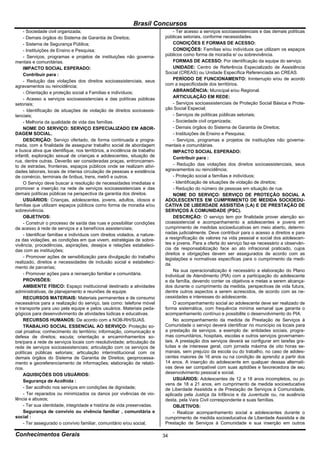 Brasil Concursos
     - Sociedade civil organizada;                                               - Ter acesso a serviços socioassistenciais e das demais políticas
     - Demais órgãos do Sistema de Garantia de Direitos;                    públicas setoriais, conforme necessidades.
     - Sistema de Segurança Pública;                                             CONDIÇÕES E FORMAS DE ACESSO:
     - Instituições de Ensino e Pesquisa;                                        CONDIÇÕES: Famílias e/ou indivíduos que utilizam os espaços
     - Serviços, programas e projetos de instituições não governa-          públicos como forma de moradia e/ ou sobrevivência.
mentais e comunitárias.                                                          FORMAS DE ACESSO: Por identificação da equipe do serviço.
     IMPACTO SOCIAL ESPERADO:                                                    UNIDADE: Centro de Referência Especializado de Assistência
     Contribuir para :                                                      Social (CREAS) ou Unidade Específica Referenciada ao CREAS.
     - Redução das violações dos direitos socioassistenciais, seus               PERÍODO DE FUNCIONAMENTO: Ininterrupto e/ou de acordo
agravamentos ou reincidência;                                               com a especificidade dos territórios.
     - Orientação e proteção social a Famílias e indivíduos;                     ABRANGÊNCIA: Municipal e/ou Regional.
     - Acesso a serviços socioassistenciais e das políticas públicas             ARTICULAÇÃO EM REDE:
setoriais;                                                                       - Serviços socioassistenciais de Proteção Social Básica e Prote-
     - Identificação de situações de violação de direitos socioassis-       ção Social Especial;
tenciais;                                                                        - Serviços de políticas públicas setoriais;
     - Melhoria da qualidade de vida das famílias.                               - Sociedade civil organizada;
     NOME DO SERVIÇO: SERVIÇO ESPECIALIZADO EM ABOR-                             - Demais órgãos do Sistema de Garantia de Direitos;
DAGEM SOCIAL.                                                                    - Instituições de Ensino e Pesquisa;
     DESCRIÇÃO: Serviço ofertado, de forma continuada e progra-                  - Serviços, programas e projetos de instituições não governa-
mada, com a finalidade de assegurar trabalho social de abordagem            mentais e comunitárias.
e busca ativa que identifique, nos territórios, a incidência de trabalho         IMPACTO SOCIAL ESPERADO:
infantil, exploração sexual de crianças e adolescentes, situação de              Contribuir para :
rua, dentre outras. Deverão ser consideradas praças, entroncamen-
to de estradas, fronteiras, espaços públicos onde se realizam ativi-             - Redução das violações dos direitos socioassistenciais, seus
dades laborais, locais de intensa circulação de pessoas e existência        agravamentos ou reincidência;
de comércio, terminais de ônibus, trens, metrô e outros.                         - Proteção social a famílias e indivíduos;
     O Serviço deve buscar a resolução de necessidades imediatas e               - Identificação de situações de violação de direitos;
promover a inserção na rede de serviços socioassistenciais e das                 - Redução do número de pessoas em situação de rua.
demais políticas públicas na perspectiva da garantia dos direitos.               NOME DO SERVIÇO: SERVIÇO DE PROTEÇÃO SOCIAL A
     USUÁRIOS: Crianças, adolescentes, jovens, adultos, idosos e            ADOLESCENTES EM CUMPRIMENTO DE MEDIDA SOCIOEDU-
famílias que utilizam espaços públicos como forma de moradia e/ou           CATIVA DE LIBERDADE ASSISTIDA (LA) E DE PRESTAÇÃO DE
sobrevivência.                                                              SERVIÇOS À COMUNIDADE (PSC).
     OBJETIVOS:                                                                  DESCRIÇÃO: O serviço tem por finalidade prover atenção so-
     - Construir o processo de saída das ruas e possibilitar condições      cioassistencial e acompanhamento a adolescentes e jovens em
de acesso à rede de serviços e a benefícios assistenciais;                  cumprimento de medidas socioeducativas em meio aberto, determi-
     - Identificar famílias e indivíduos com direitos violados, a nature-   nadas judicialmente. Deve contribuir para o acesso a direitos e para
za das violações, as condições em que vivem, estratégias de sobre-          a resignificação de valores na vida pessoal e social dos adolescen-
vivência, procedências, aspirações, desejos e relações estabeleci-          tes e jovens. Para a oferta do serviço faz-se necessário a observân-
das com as instituições;                                                    cia da responsabilização face ao ato infracional praticado, cujos
                                                                            direitos e obrigações devem ser assegurados de acordo com as
     - Promover ações de sensibilização para divulgação do trabalho         legislações e normativas específicas para o cumprimento da medi-
realizado, direitos e necessidades de inclusão social e estabeleci-         da.
mento de parcerias;
                                                                                 Na sua operacionalização é necessário a elaboração do Plano
     - Promover ações para a reinserção familiar e comunitária.             Individual de Atendimento (PlA) com a participação do adolescente
     PROVISÕES:                                                             e da família, devendo conter os objetivos e metas a serem alcança-
     AMBIENTE FÍSICO: Espaço institucional destinado a atividades           dos durante o cumprimento da medida, perspectivas de vida futura,
administrativas, de planejamento e reuniões de equipe.                      dentre outros aspectos a serem acrescidos, de acordo com as ne-
     RECURSOS MATERIAIS: Materiais permanentes e de consumo                 cessidades e interesses do adolescente.
necessários para a realização do serviço, tais como: telefone móvel              O acompanhamento social ao adolescente deve ser realizado de
e transporte para uso pela equipe e pelos usuários. Materiais peda-         forma sistemática, com frequência mínima semanal que garanta o
gógicos para desenvolvimento de atividades lúdicas e educativas.            acompanhamento contínuo e possibilite o desenvolvimento do PIA.
     RECURSOS HUMANOS: De acordo com a NOB-RH/SUAS.                              No acompanhamento da medida de Prestação de Serviços à
     TRABALHO SOCIAL ESSENCIAL AO SERVIÇO: Proteção so-                     Comunidade o serviço deverá identificar no município os locais para
cial proativa; conhecimento do território; informação, comunicação e        a prestação de serviços, a exemplo de: entidades sociais, progra-
defesa de direitos; escuta; orientação e encaminhamentos so-                mas comunitários, hospitais, escolas e outros serviços governamen-
bre/para a rede de serviços locais com resolutividade; articulação da       tais. A prestação dos serviços deverá se configurar em tarefas gra-
rede de serviços socioassistenciais; articulação com os serviços de         tuitas e de interesse geral, com jornada máxima de oito horas se-
políticas públicas setoriais; articulação interinstitucional com os         manais, sem prejuízo da escola ou do trabalho, no caso de adoles-
demais órgãos do Sistema de Garantia de Direitos; geoprocessa-              centes maiores de 16 anos ou na condição de aprendiz a partir dos
mento e georeferenciamento de informações; elaboração de relató-            14 anos. A inserção do adolescente em qualquer dessas alternati-
rios.                                                                       vas deve ser compatível com suas aptidões e favorecedora de seu
     AQUISIÇÕES DOS USUÁRIOS:                                               desenvolvimento pessoal e social.
     Segurança de Acolhida :                                                     USUÁRIOS: Adolescentes de 12 a 18 anos incompletos, ou jo-
                                                                            vens de 18 a 21 anos, em cumprimento de medida socioeducativa
     - Ser acolhido nos serviços em condições de dignidade;                 de Liberdade Assistida e de Prestação de Serviços à Comunidade,
     - Ter reparados ou minimizados os danos por vivências de vio-          aplicada pela Justiça da Infância e da Juventude ou, na ausência
lência e abusos;                                                            desta, pela Vara Civil correspondente e suas famílias.
     - Ter sua identidade, integridade e história de vida preservadas.           OBJETIVOS:
     Segurança de convívio ou vivência familiar , comunitária e                  - Realizar acompanhamento social a adolescentes durante o
social :                                                                    cumprimento de medida socioeducativa de Liberdade Assistida e de
     - Ter assegurado o convívio familiar, comunitário e/ou social;         Prestação de Serviços à Comunidade e sua inserção em outros

Conhecimentos Gerais                                                        34
 