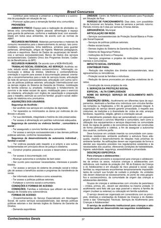 Brasil Concursos
     - Contribuir para restaurar e preservar a integridade e a autono-         UNIDADE: Centro de Referência Especializado para População
mia da população em situação de rua;                                      em Situação de Rua.
     - Promover ações para a reinserção familiar e/ou comunitária.             PERÍODO DE FUNCIONAMENTO: Dias úteis, com possibilida-
     PROVISÕES:                                                           de de funcionar em feriados, finais de semana e período noturno.
     AMBIENTE FÍSICO: Espaço para a realização de atividades co-          Período mínimo de 5 dias por semana, 8 horas diárias.
letivas e/ou comunitárias, higiene pessoal, alimentação e espaço               ABRANGÊNCIA: Municipal.
para guarda de pertences, conforme a realidade local, com acessibi-            ARTICULAÇÃO EM REDE:
lidade em todos seus ambientes, de acordo com as normas da                     - Serviços socioassistenciais de Proteção Social Básica e Prote-
ABNT.                                                                     ção Social Especial;
     RECURSOS MATERIAIS: Materiais permanentes e materiais de                  - Serviços de políticas públicas setoriais;
consumo necessários para o desenvolvimento do serviço, tais como:              - Redes sociais locais;
mobiliário, computadores, linha telefônica, armários para guardar
pertences, alimentação, artigos de higiene. Materiais pedagógicos,             - Demais órgãos do Sistema de Garantia de Direitos;
culturais e esportivos. Banco de Dados de usuários(as) de benefí-              - Sistema de Segurança Pública;
cios e serviços socioassistenciais; Banco de Dados dos serviços                - Instituições de Ensino e Pesquisa;
socioassistenciais; Cadastro Único dos Programas Sociais; Cadas-               - Serviços, programas e projetos de instituições não governa-
tro de Beneficiários do BPC.                                              mentais e comunitárias.
     RECURSOS HUMANOS: De acordo com a NOB-RH/SUAS.                            IMPACTO SOCIAL ESPERADO:
     TRABALHO SOCIAL ESSENCIAL AO SERVIÇO: Acolhida; es-                       CONTRIBUIR PARA:
cuta; estudo social; diagnóstico socioeconômico; Informação, co-               - Redução das violações dos direitos socioassistenciais, seus
municação e defesa de direitos; referência e contrarreferência;
                                                                          agravamentos ou reincidência;
orientação e suporte para acesso à documentação pessoal; orienta-
ção e encaminhamentos para a rede de serviços locais; articulação              - Proteção social às famílias e indivíduos;
da rede de serviços socioassistenciais; articulação com outros servi-          - Redução de danos provocados por situações violadoras de di-
ços de políticas públicas setoriais; articulação interinstitucional com   reitos;
os demais órgãos do Sistema de Garantia de Direitos; mobilização               - Construção de novos projetos de vida.
de família extensa ou ampliada; mobilização e fortalecimento do                5. SERVIÇOS DA PROTEÇÃO SOCIAL
convívio e de redes sociais de apoio; mobilização para o exercício
                                                                               ESPECIAL - ALTA COMPLEXIDADE
da cidadania; articulação com órgãos de capacitação e preparação
para o trabalho; estímulo ao convívio familiar, grupal e social; elabo-        NOME DO SERVIÇO: SERVIÇO DE ACOLHIMENTO INSTI-
ração de relatórios e/ou prontuários.                                     TUCIONAL.
     AQUISIÇÕES DOS USUÁRIOS:                                                  DESCRIÇÃO GERAL: Acolhimento em diferentes tipos de equi-
                                                                          pamentos, destinado a famílias e/ou indivíduos com vínculos familia-
     Segurança de Acolhida :
                                                                          res rompidos ou fragilizados, a fim de garantir proteção integral. A
     - Ser acolhido nos serviços em condições de dignidade;               organização do serviço deverá garantir privacidade, o respeito aos
     - Ter reparados ou minimizados os danos por vivências de vio-        costumes, às tradições e à diversidade de: ciclos de vida, arranjos
lências e abusos;                                                         familiares, raça/etnia, religião, gênero e orientação sexual.
     - Ter sua identidade, integridade e história de vida preservadas;         O atendimento prestado deve ser personalizado e em pequenos
     - Ter acesso à alimentação em padrões nutricionais adequados.        grupos e favorecer o convívio '66amiliar e comunitário, bem como a
     Segurança de convívio ou vivência familiar , comunitária e           utilização dos equipamentos e serviços disponíveis na comunidade
social :                                                                  local. As regras de gestão e de convivência deverão ser construídas
                                                                          de forma participativa e coletiva, a fim de assegurar a autonomia
     - Ter assegurado o convívio familiar e/ou comunitário.               dos usuários, conforme perfis.
     - Ter acesso a serviços socioassistenciais e das demais políticas
                                                                               Deve funcionar em unidade inserida na comunidade com carac-
públicas setoriais, conforme necessidades.                                terísticas residenciais, ambiente acolhedor e estrutura física ade-
     Segurança de desenvolvimento de autonomia individual ,               quada, visando o desenvolvimento de relações mais próximas do
familiar e social :                                                       ambiente familiar. As edificações devem ser organizadas de forma a
     - Ter vivência pautada pelo respeito a si próprio e aos outros,      atender aos requisitos previstos nos regulamentos existentes e às
fundamentadas em princípios éticos de justiça e cidadania;                necessidades dos usuários, oferecendo condições de habitabilidade,
     - Construir projetos pessoais e sociais e desenvolver a autoesti-    higiene, salubridade, segurança, acessibilidade e privacidade.
ma;                                                                            DESCRIÇÃO ESPECÍFICA:
     - Ter acesso à documentação civil;                                        Para crianças e adolescentes :
     - Alcançar autonomia e condições de bem estar;                            Acolhimento provisório e excepcional para crianças e adolescen-
     - Ser ouvido para expressar necessidades, interesses e possibi-      tes de ambos os sexos, inclusive crianças e adolescentes com
lidades;                                                                  deficiência, sob medida de proteção (Art. 98 do Estatuto da Criança
     - Ter acesso a serviços do sistema de proteção social e indica-      e do Adolescente) e em situação de risco pessoal e social, cujas
ção de acesso a benefícios sociais e programas de transferência de        famílias ou responsáveis encontremse temporariamente impossibili-
renda;                                                                    tados de cumprir sua função de cuidado e proteção. As unidades
                                                                          não devem distanciar-se excessivamente, do ponto de vista geográ-
     - Ser informado sobre direitos e como acessá-los;                    fico e socioeconômico, da comunidade de origem das crianças e
     - Ter acesso a políticas públicas setoriais;                         adolescentes atendidos.
     - Fortalecer o convívio social e comunitário.                             Grupos de crianças e adolescentes com vínculos de parentesco
     CONDIÇÕES E FORMAS DE ACESSO:                                        – irmãos, primos, etc., devem ser atendidos na mesma unidade. O
     CONDIÇÕES: Famílias e indivíduos que utilizam as ruas como           acolhimento será feito até que seja possível o retorno à família de
espaço de moradia e/ou sobrevivência.                                     origem (nuclear ou extensa) ou colocação em família substituta.
     FORMAS DE ACESSO:                                                         O serviço deverá ser organizado em consonância com os princí-
     - Encaminhamentos do Serviço Especializado em Abordagem              pios, diretrizes e orientações do Estatuto da Criança e do Adoles-
Social, de outros serviços socioassistenciais, das demais políticas       cente e das “Orientações Técnicas: Serviços de Acolhimento para
públicas setoriais e dos demais órgãos do Sistema de Garantia de          Crianças e Adolescentes”.
Direitos;                                                                      O serviço de acolhimento institucional para crianças e ado-
     - Demanda espontânea.                                                lescentes pode ser desenvolvido nas seguintes modalidades:



Conhecimentos Gerais                                                      37
 