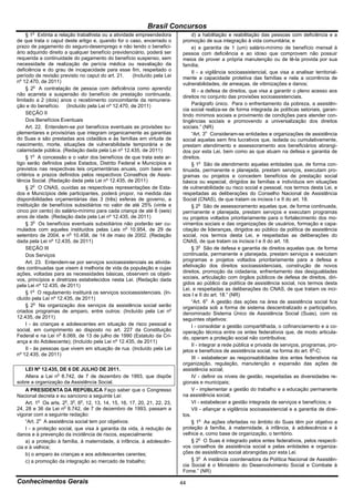 Brasil Concursos
       o
     § 1 Extinta a relação trabalhista ou a atividade empreendedora             d) a habilitação e reabilitação das pessoas com deficiência e a
de que trata o caput deste artigo e, quando for o caso, encerrado o        promoção de sua integração à vida comunitária; e
prazo de pagamento do seguro-desemprego e não tendo o benefici-                 e) a garantia de 1 (um) salário-mínimo de benefício mensal à
ário adquirido direito a qualquer benefício previdenciário, poderá ser     pessoa com deficiência e ao idoso que comprovem não possuir
requerida a continuidade do pagamento do benefício suspenso, sem           meios de prover a própria manutenção ou de tê-la provida por sua
necessidade de realização de perícia médica ou reavaliação da              família;
deficiência e do grau de incapacidade para esse fim, respeitado o               II - a vigilância socioassistencial, que visa a analisar territorial-
período de revisão previsto no caput do art. 21.    (Incluído pela Lei     mente a capacidade protetiva das famílias e nela a ocorrência de
nº 12.470, de 2011)                                                        vulnerabilidades, de ameaças, de vitimizações e danos;
     § 2o A contratação de pessoa com deficiência como aprendiz                 III - a defesa de direitos, que visa a garantir o pleno acesso aos
não acarreta a suspensão do benefício de prestação continuada,             direitos no conjunto das provisões socioassistenciais.
limitado a 2 (dois) anos o recebimento concomitante da remunera-
ção e do benefício. (Incluído pela Lei nº 12.470, de 2011)                      Parágrafo único. Para o enfrentamento da pobreza, a assistên-
                                                                           cia social realiza-se de forma integrada às políticas setoriais, garan-
     SEÇÃO II                                                              tindo mínimos sociais e provimento de condições para atender con-
     Dos Benefícios Eventuais                                              tingências sociais e promovendo a universalização dos direitos
     Art. 22. Entendem-se por benefícios eventuais as provisões su-        sociais.” (NR)
plementares e provisórias que integram organicamente as garantias               “Art. 3o Consideram-se entidades e organizações de assistência
do Suas e são prestadas aos cidadãos e às famílias em virtude de           social aquelas sem fins lucrativos que, isolada ou cumulativamente,
nascimento, morte, situações de vulnerabilidade temporária e de            prestam atendimento e assessoramento aos beneficiários abrangi-
calamidade pública. (Redação dada pela Lei nº 12.435, de 2011)             dos por esta Lei, bem como as que atuam na defesa e garantia de
     § 1o A concessão e o valor dos benefícios de que trata este ar-       direitos.
tigo serão definidos pelos Estados, Distrito Federal e Municípios e             § 1o São de atendimento aquelas entidades que, de forma con-
previstos nas respectivas leis orçamentárias anuais, com base em           tinuada, permanente e planejada, prestam serviços, executam pro-
critérios e prazos definidos pelos respectivos Conselhos de Assis-         gramas ou projetos e concedem benefícios de prestação social
tência Social. (Redação dada pela Lei nº 12.435, de 2011)                  básica ou especial, dirigidos às famílias e indivíduos em situações
     § 2o O CNAS, ouvidas as respectivas representações de Esta-           de vulnerabilidade ou risco social e pessoal, nos termos desta Lei, e
dos e Municípios dele participantes, poderá propor, na medida das          respeitadas as deliberações do Conselho Nacional de Assistência
disponibilidades orçamentárias das 3 (três) esferas de governo, a          Social (CNAS), de que tratam os incisos I e II do art. 18.
instituição de benefícios subsidiários no valor de até 25% (vinte e             § 2o São de assessoramento aquelas que, de forma continuada,
cinco por cento) do salário-mínimo para cada criança de até 6 (seis)       permanente e planejada, prestam serviços e executam programas
anos de idade. (Redação dada pela Lei nº 12.435, de 2011)                  ou projetos voltados prioritariamente para o fortalecimento dos mo-
     § 3o Os benefícios eventuais subsidiários não poderão ser cu-         vimentos sociais e das organizações de usuários, formação e capa-
mulados com aqueles instituídos pelas Leis no 10.954, de 29 de             citação de lideranças, dirigidos ao público da política de assistência
setembro de 2004, e no 10.458, de 14 de maio de 2002. (Redação             social, nos termos desta Lei, e respeitadas as deliberações do
dada pela Lei nº 12.435, de 2011)                                          CNAS, de que tratam os incisos I e II do art. 18.
     SEÇÃO III                                                                  § 3o São de defesa e garantia de direitos aquelas que, de forma
     Dos Serviços                                                          continuada, permanente e planejada, prestam serviços e executam
     Art. 23. Entendem-se por serviços socioassistenciais as ativida-      programas e projetos voltados prioritariamente para a defesa e
des continuadas que visem à melhoria de vida da população e cujas          efetivação dos direitos socioassistenciais, construção de novos
ações, voltadas para as necessidades básicas, observem os objeti-          direitos, promoção da cidadania, enfrentamento das desigualdades
vos, princípios e diretrizes estabelecidos nesta Lei. (Redação dada        sociais, articulação com órgãos públicos de defesa de direitos, diri-
pela Lei nº 12.435, de 2011)                                               gidos ao público da política de assistência social, nos termos desta
                                                                           Lei, e respeitadas as deliberações do CNAS, de que tratam os inci-
     § 1o O regulamento instituirá os serviços socioassistenciais. (In-    sos I e II do art. 18.” (NR)
cluído pela Lei nº 12.435, de 2011)
                                                                                “Art. 6o A gestão das ações na área de assistência social fica
     § 2o Na organização dos serviços da assistência social serão          organizada sob a forma de sistema descentralizado e participativo,
criados programas de amparo, entre outros: (Incluído pela Lei nº           denominado Sistema Único de Assistência Social (Suas), com os
12.435, de 2011)                                                           seguintes objetivos:
     I - às crianças e adolescentes em situação de risco pessoal e              I - consolidar a gestão compartilhada, o cofinanciamento e a co-
social, em cumprimento ao disposto no art. 227 da Constituição             operação técnica entre os entes federativos que, de modo articula-
Federal e na Lei no 8.069, de 13 de julho de 1990 (Estatuto da Cri-        do, operam a proteção social não contributiva;
ança e do Adolescente); (Incluído pela Lei nº 12.435, de 2011)
                                                                                II - integrar a rede pública e privada de serviços, programas, pro-
     II - às pessoas que vivem em situação de rua. (Incluído pela Lei      jetos e benefícios de assistência social, na forma do art. 6o-C;
nº 12.435, de 2011)
                                                                                III - estabelecer as responsabilidades dos entes federativos na
                                                                           organização, regulação, manutenção e expansão das ações de
   LEI Nº 12.435, DE 6 DE JULHO DE 2011.                                   assistência social;
   Altera a Lei no 8.742, de 7 de dezembro de 1993, que dispõe                  IV - definir os níveis de gestão, respeitadas as diversidades re-
sobre a organização da Assistência Social.                                 gionais e municipais;
    A PRESIDENTA DA REPÚBLICA Faço saber que o Congresso                        V - implementar a gestão do trabalho e a educação permanente
Nacional decreta e eu sanciono a seguinte Lei:                             na assistência social;
    Art. 1o Os arts. 2o, 3o, 6o, 12, 13, 14, 15, 16, 17, 20, 21, 22, 23,        VI - estabelecer a gestão integrada de serviços e benefícios; e
24, 28 e 36 da Lei no 8.742, de 7 de dezembro de 1993, passam a                 VII - afiançar a vigilância socioassistencial e a garantia de direi-
vigorar com a seguinte redação:                                            tos.
    “Art. 2o A assistência social tem por objetivos:                            § 1o As ações ofertadas no âmbito do Suas têm por objetivo a
    I - a proteção social, que visa à garantia da vida, à redução de       proteção à família, à maternidade, à infância, à adolescência e à
danos e à prevenção da incidência de riscos, especialmente:                velhice e, como base de organização, o território.
    a) a proteção à família, à maternidade, à infância, à adolescên-            § 2o O Suas é integrado pelos entes federativos, pelos respecti-
cia e à velhice;                                                           vos conselhos de assistência social e pelas entidades e organiza-
    b) o amparo às crianças e aos adolescentes carentes;                   ções de assistência social abrangidas por esta Lei.
    c) a promoção da integração ao mercado de trabalho;                         § 3o A instância coordenadora da Política Nacional de Assistên-
                                                                           cia Social é o Ministério do Desenvolvimento Social e Combate à
                                                                           Fome.” (NR)

Conhecimentos Gerais                                                       44
 
