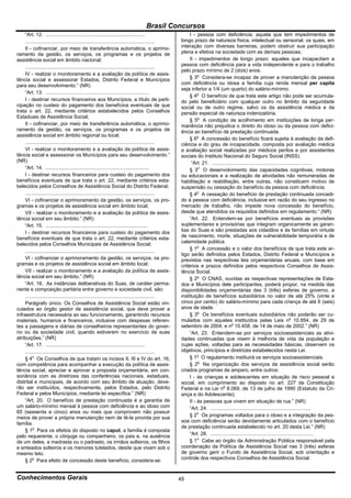 Brasil Concursos
     “Art. 12. .......................................................................                    I - pessoa com deficiência: aquela que tem impedimentos de
     .............................................................................................   longo prazo de natureza física, intelectual ou sensorial, os quais, em
     II - cofinanciar, por meio de transferência automática, o aprimo-                               interação com diversas barreiras, podem obstruir sua participação
ramento da gestão, os serviços, os programas e os projetos de                                        plena e efetiva na sociedade com as demais pessoas;
assistência social em âmbito nacional;                                                                    II - impedimentos de longo prazo: aqueles que incapacitam a
     .............................................................................................   pessoa com deficiência para a vida independente e para o trabalho
                                                                                                     pelo prazo mínimo de 2 (dois) anos.
     IV - realizar o monitoramento e a avaliação da política de assis-
tência social e assessorar Estados, Distrito Federal e Municípios                                         § 3o Considera-se incapaz de prover a manutenção da pessoa
para seu desenvolvimento.” (NR)                                                                      com deficiência ou idosa a família cuja renda mensal per capita
                                                                                                     seja inferior a 1/4 (um quarto) do salário-mínimo.
     “Art. 13. ..........................................................................
                                                                                                          § 4o O benefício de que trata este artigo não pode ser acumula-
     I - destinar recursos financeiros aos Municípios, a título de parti-                            do pelo beneficiário com qualquer outro no âmbito da seguridade
cipação no custeio do pagamento dos benefícios eventuais de que                                      social ou de outro regime, salvo os da assistência médica e da
trata o art. 22, mediante critérios estabelecidos pelos Conselhos                                    pensão especial de natureza indenizatória.
Estaduais de Assistência Social;
                                                                                                          § 5o A condição de acolhimento em instituições de longa per-
     II - cofinanciar, por meio de transferência automática, o aprimo-                               manência não prejudica o direito do idoso ou da pessoa com defici-
ramento da gestão, os serviços, os programas e os projetos de                                        ência ao benefício de prestação continuada.
assistência social em âmbito regional ou local;
                                                                                                          § 6o A concessão do benefício ficará sujeita à avaliação da defi-
     .............................................................................................   ciência e do grau de incapacidade, composta por avaliação médica
     VI - realizar o monitoramento e a avaliação da política de assis-                               e avaliação social realizadas por médicos peritos e por assistentes
tência social e assessorar os Municípios para seu desenvolvimento.”                                  sociais do Instituto Nacional do Seguro Social (INSS).
(NR)                                                                                                       “Art. 21. ........................................................................
     “Art. 14. ..........................................................................                 § 3o O desenvolvimento das capacidades cognitivas, motoras
     I - destinar recursos financeiros para custeio do pagamento dos                                 ou educacionais e a realização de atividades não remuneradas de
benefícios eventuais de que trata o art. 22, mediante critérios esta-                                habilitação e reabilitação, entre outras, não constituem motivo de
belecidos pelos Conselhos de Assistência Social do Distrito Federal;                                 suspensão ou cessação do benefício da pessoa com deficiência.
     .............................................................................................        § 4o A cessação do benefício de prestação continuada concedi-
     VI - cofinanciar o aprimoramento da gestão, os serviços, os pro-                                do à pessoa com deficiência, inclusive em razão do seu ingresso no
gramas e os projetos de assistência social em âmbito local;                                          mercado de trabalho, não impede nova concessão do benefício,
     VII - realizar o monitoramento e a avaliação da política de assis-                              desde que atendidos os requisitos definidos em regulamento.” (NR)
tência social em seu âmbito.” (NR)                                                                        “Art. 22. Entendem-se por benefícios eventuais as provisões
     “Art. 15. .........................................................................             suplementares e provisórias que integram organicamente as garan-
     I - destinar recursos financeiros para custeio do pagamento dos                                 tias do Suas e são prestadas aos cidadãos e às famílias em virtude
benefícios eventuais de que trata o art. 22, mediante critérios esta-                                de nascimento, morte, situações de vulnerabilidade temporária e de
belecidos pelos Conselhos Municipais de Assistência Social;                                          calamidade pública.
                                                                                                          § 1o A concessão e o valor dos benefícios de que trata este ar-
     .............................................................................................
                                                                                                     tigo serão definidos pelos Estados, Distrito Federal e Municípios e
     VI - cofinanciar o aprimoramento da gestão, os serviços, os pro-                                previstos nas respectivas leis orçamentárias anuais, com base em
gramas e os projetos de assistência social em âmbito local;                                          critérios e prazos definidos pelos respectivos Conselhos de Assis-
     VII - realizar o monitoramento e a avaliação da política de assis-                              tência Social.
tência social em seu âmbito.” (NR)                                                                        § 2o O CNAS, ouvidas as respectivas representações de Esta-
     “Art. 16. As instâncias deliberativas do Suas, de caráter perma-                                dos e Municípios dele participantes, poderá propor, na medida das
nente e composição paritária entre governo e sociedade civil, são:                                   disponibilidades orçamentárias das 3 (três) esferas de governo, a
     .............................................................................................   instituição de benefícios subsidiários no valor de até 25% (vinte e
     Parágrafo único. Os Conselhos de Assistência Social estão vin-                                  cinco por cento) do salário-mínimo para cada criança de até 6 (seis)
culados ao órgão gestor de assistência social, que deve prover a                                     anos de idade.
infraestrutura necessária ao seu funcionamento, garantindo recursos                                       § 3o Os benefícios eventuais subsidiários não poderão ser cu-
materiais, humanos e financeiros, inclusive com despesas referen-                                    mulados com aqueles instituídos pelas Leis no 10.954, de 29 de
tes a passagens e diárias de conselheiros representantes do gover-                                   setembro de 2004, e no 10.458, de 14 de maio de 2002.” (NR)
no ou da sociedade civil, quando estiverem no exercício de suas                                           “Art. 23. Entendem-se por serviços socioassistenciais as ativi-
atribuições.” (NR)                                                                                   dades continuadas que visem à melhoria de vida da população e
     “Art. 17. .......................................................................               cujas ações, voltadas para as necessidades básicas, observem os
     .............................................................................................   objetivos, princípios e diretrizes estabelecidos nesta Lei.
     § 4o Os Conselhos de que tratam os incisos II, III e IV do art. 16,                                  § 1o O regulamento instituirá os serviços socioassistenciais.
com competência para acompanhar a execução da política de assis-                                          § 2o Na organização dos serviços da assistência social serão
tência social, apreciar e aprovar a proposta orçamentária, em con-                                   criados programas de amparo, entre outros:
sonância com as diretrizes das conferências nacionais, estaduais,                                         I - às crianças e adolescentes em situação de risco pessoal e
distrital e municipais, de acordo com seu âmbito de atuação, deve-                                   social, em cumprimento ao disposto no art. 227 da Constituição
rão ser instituídos, respectivamente, pelos Estados, pelo Distrito                                   Federal e na Lei no 8.069, de 13 de julho de 1990 (Estatuto da Cri-
Federal e pelos Municípios, mediante lei específica.” (NR)                                           ança e do Adolescente);
     “Art. 20. O benefício de prestação continuada é a garantia de                                        II - às pessoas que vivem em situação de rua.” (NR)
um salário-mínimo mensal à pessoa com deficiência e ao idoso com                                          “Art. 24. ........................................................................
65 (sessenta e cinco) anos ou mais que comprovem não possuir
                                                                                                          § 2o Os programas voltados para o idoso e a integração da pes-
meios de prover a própria manutenção nem de tê-la provida por sua
                                                                                                     soa com deficiência serão devidamente articulados com o benefício
família.
                                                                                                     de prestação continuada estabelecido no art. 20 desta Lei.” (NR)
     § 1o Para os efeitos do disposto no caput, a família é composta
pelo requerente, o cônjuge ou companheiro, os pais e, na ausência                                         “Art. 28. ..........................................................................
de um deles, a madrasta ou o padrasto, os irmãos solteiros, os filhos                                     § 1o Cabe ao órgão da Administração Pública responsável pela
e enteados solteiros e os menores tutelados, desde que vivam sob o                                   coordenação da Política de Assistência Social nas 3 (três) esferas
mesmo teto.                                                                                          de governo gerir o Fundo de Assistência Social, sob orientação e
     § 2o Para efeito de concessão deste benefício, considera-se:                                    controle dos respectivos Conselhos de Assistência Social.


Conhecimentos Gerais                                                                                 45
 
