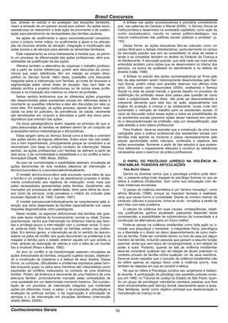 Brasil Concursos
que, através do estudo e da avaliação das situações familiares,              A ênfase nas ações socioeducativas é prioritária considerando
visam à emissão de um parecer social para outrem. As ações socio-        que, nas palavras de Cardoso e Maciel (2000), “o Serviço Social se
assistenciais se relacionam a toda ação de provimento e de susten-       institucionaliza e desenvolve na sociedade capitalista, como ação de
tação para atendimento de necessidades das famílias usuárias.            cunho socioeducativo, inscrita no campo político-ideológico, nos
     As ações de acolhimento e apoio socioinstitucional consistiria,     marcos institucionais das políticas sociais públicas e privadas” (p.
como o próprio nome indica, no acolhimento e apoio e na articula-        142).
ção de recursos através da ativação, integração e modificação das            Dessa forma, as ações educativas têm-se colocado como um
redes sociais e de serviços para atender as demandas familiares.         campo fértil para o debate interdisciplinar, particularmente no campo
     Este mapeamento se torna interessante à medida que, ao permi-       da educação popular que tem se consolidado na área da saúde e
tir um processo de diferenciação das ações profissionais, abre pos-      tende a se consolidar também no âmbito do Estatuto da Criança e
sibilidades de qualificação de tais ações.                               do Adolescente. A educação popular, que está cada vez mais sendo
     Oferece também a alternativa de organizar o trabalho profissio-     entendida também como ações que se desenvolvem no interior dos
nal a partir de outras referências, porém sem descuidar da conso-        serviços, na busca da qualidade do atendimento e na defesa de
nância que estas referências têm em relação ao projeto ético-            direitos (Valla, 1998).
político do Serviço Social. Além disso, possibilita uma discussão            A ênfase no estudo das ações socioterapêuticas se firma pelo
integrada sobre a intervenção com famílias, ao invés de favorecer a      fato de elas também serem historicamente desenvolvidas pelo Ser-
segmentação pelas várias áreas de atuação. Isso sem falar na             viço Social, porém vistas com grandes reservas nos últimos vinte
adesão acrítica a projetos institucionais ou de outras áreas profis-     anos. De acordo com Vasconcelos (2000), analisando o Serviço
sionais e na irradiação dos mesmos no interior da profissão.             Social na área da saúde mental, o grande desafio no processo de
     Nesse sentido lembramos que as diferentes ações propostas           redefinição da profissão nessa área passa pela questão de como
são desenvolvidas pelos assistentes sociais em diferentes áreas e        tratar a subjetividade. Além disso, não pode ser desconsiderada a
raramente as questões referentes a elas são discutidas por eles ou       crescente demanda para este tipo de ação, especialmente nos
entre eles. Por exemplo, as ações periciais, apesar de serem reali-      órgãos de proteção à criança e ao adolescente, locais onde tem
zadas na área do judiciário, da previdência, da saúde, raramente         aumentado o mercado de trabalho para os assistentes sociais. O
são tematizadas em conjunto e discutidas a partir dos eixos para-        vazio de discussão sobre essas ações e sobre as possibilidades de
digmáticos que orientam tais ações.                                      os assistentes sociais operarem ações dessa natureza tem permiti-
                                                                         do a descaracterização da profissão, seja por desqualificação, seja
     Os eixos paradigmáticos dizem respeito ao princípio de que a-       pela adesão a outro status profissional.
ções direcionadas às famílias se definem dentro de um conjunto de
proposições teórico-metodológicas e éticopolíticas.                          Para finalizar, deve-se assinalar que a construção de uma nova
                                                                         cartografia para a prática profissional dos assistentes sociais com
     Estas tangem tanto ao Serviço Social como à família e orientam      famílias está apenas se iniciando e passa necessariamente pelo
tais ações dentro de lógicas diferentes. Estes eixos não são estáti-     estudo aprofundado sobre natureza, conteúdos e objetivos das
cos e nem impermeáveis, principalmente porque se constroem e se          ações enunciadas. Somente a partir de tais estudos é que podere-
reconstroem com base no próprio contexto da intervenção. Nesse           mos referendar o mapeamento efetuado e construir as referências
sentido, as ações profissionais com famílias se definem a partir de      necessárias para o exercício da prática profissional.
dois eixos: o da normatividade e estabilidade e o do conflito e trans-
formação5 (Sepilli, 1998; Mioto, 2000a).
     Ao eixo da normatividade e estabilidade estariam vinculadas as          O PAPEL DO PSICÓLOGO JURÍDICO NA VIOLÊNCIA IN-
ações decorrentes de dois modelos clássicos de intervenção: o            TRAFAMILAR: POSSÍVEIS ARTICULAÇÕES
técnico-burocrático e o psicossocialindividualizante.                        Taís Burin Cesca
     O modelo técnico-burocrático está ancorado numa idéia de que            Dentre os diversos ramos que a psicologia jurídica pode abor-
a família é um problema e o tipo de atendimento proposto é direta-       dar, o presente artigo trata dopapel do psicólogo forense no que se
mente condicionado aos objetivos da instituição, muito mais que          refere à violência intrafamiliar, bem como sua articulação com de-
pelas necessidades apresentadas pelas famílias. Geralmente, são          mais instâncias envolvidas.
marcados por processos de seletividade, tanto para oferta de recur-          O campo da violência doméstica é um “terreno movediço”, como
sos como de serviços, onde prevalece o critério da inclusão pela         afirma Miranda (1998), emque se mesclam fantasia e realidade,
exclusão (Sposati et al, 1992; Camilo, 1997).                            cena que causa horror e curiosidade. Diante do número imenso de
     O modelo psicossocial-individualizante se caracterizaria pela a-    variáveis culturais e psíquicas, torna-se muito complexa a tarefa de
tenção que seria dispensada às famílias especialmente nos casos          bem lidar com este problema.
daquelas diagnosticadas como patológicas.                                    O estudo da violência em suas causas, conseqüências, objeti-
     Neste modelo, os aspectos disfuncionais das famílias são guia-      vos, justificativas, ganhou atualidade, parecendo depender desta
dos pela teoria implícita do funcionamento normal ou ideal. Conse-       compreensão a possibilidade de sobrevivência da humanidade e a
qüentemente, centra sua intervenção na dinâmica interna das famí-        construção de alternativas para um futuro melhor.
lias e privilegia pouco a inter-relação com o contexto social. O soci-       Pode-se pensar na violência intrafamiliar como toda ação ou o-
al, pode-se dizer, fica fora quando as famílias entram nas institui-     missão que prejudique o bemestar, a integridade física, psicológica
ções. Em termos gerais, a intervenção se dá no sentido de descon-        ou a liberdade e o direito ao pleno desenvolvimento de outro mem-
siderar os pólos de conflito dos quais decorreram os problemas e de      bro da família. Pode ser cometida dentro ou fora de casa por algum
resgatar a família para o estado anterior àquele em que eclodiu a        membro da família, incluindo pessoas que passam a assumir função
crise, através da reativação de valores e com a idéia de um mundo        parental, ainda que sem laços de consangüinidade, e em relação de
fixo e imutável (Risso e Boker, 1992).                                   poder à outra. Portanto, quando se fala de violência intrafamiliar
     Ao eixo do conflito e da transformação estariam vinculadas as       deve-se considerar qualquer tipo de relação de abuso praticado no
ações direcionadas às famílias, enquanto sujeitos sociais, objetivan-    contexto privado da família contra qualquer um de seus membros.
do a construção da cidadania e a defesa de seus direitos. Dessa          Deve-se ainda ressaltar que o conceito de violência intrafamiliar não
forma, as condutas, dificuldades e problemas expressos pelas famí-       se refere apenas ao espaço físico onde a violência ocorre, mas
lias enquanto grupo ou pelos seus membros são interpretados como         também às relações em que se constrói e efetua.
expressão de conflitos instaurados no contexto de uma dinâmica               No que se refere à Psicologia Jurídica seu surgimento é bastan-
familiar. Porém, tal dinâmica é decorrente de uma história e de uma      te recente. A participação do psicólogo nas questões judiciais come-
estrutura familiar, profundamente marcada pelas contradições de          çou em 1980, no Tribunal de Justiça do Estado de São Paulo, quan-
uma sociedade em um determinado momento histórico. Daí a postu-          do um grupo de psicólogos voluntários orientava pessoas que lhes
lação de um processo de intervenção integrado que contemple              eram encaminhadas pelo Serviço Social, basicamente apoio a ques-
ações em diferentes níveis, a saber: o da proposição, articulação e      tões familiares, tendo como objetivo principal sua reestruturação e
avaliação de políticas sociais; o da organização e articulação de        manutenção da criança no lar.
serviços e o da intervenção em situações familiares (intervenção
direta) (Mioto, 2000b).

Conhecimentos Gerais                                                     50
 