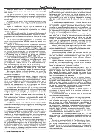 Brasil Concursos
     Mais tarde, a Lei nº 500 do CPC instituiu a contratação do Psicó-         Se a ótica é de proteção à família, a transferência da pena exclui
logo, a título precário, por um ano, podendo ser recontratado após        o argumento, na medida em que a vítima e demais membros do
esse período.                                                             grupo familiar do agente criminalizado serão, por extensão, também
     Em 1985, o presidente do Tribunal de Justiça apresentou à As-        penalizados tendo, muitas vezes, que sair de seus lares para que
sembléia Legislativa um projeto criando o cargo de psicólogo judiciá-     sejam protegidos. Estas são ainda as medidas mais comuns: ou se
rio, o que significou a consolidação do posto de psicólogo no siste-      tira o agressor, ou se afasta as crianças, colocando-as em institui-
ma judiciário.                                                            ções por período indeterminado. O tratamento fica para segundo
     A relação entre os saberes construídos pela Psicologia, o Direito    plano.
e as práticas judiciárias é muito antiga, mas ainda pouco conhecida            As instituições que prestam serviços - jurídicos, policiais, de sa-
no Brasil.                                                                úde e educação - ainda não contam, em sua maioria, com sistemas
     A partir da complexidade com que foram se constituindo as re-        de diagnósticos e registros apropriados. A ciência avançou tremen-
gras de convivência humana, as bases da lei foram se complexifi-          damente, os modelos diagnósticos evoluíram significativamente e os
cando e absorvendo cada vez mais contribuições dos diversos               juristas brasileiros se debatem numa questão primitiva - a questão
campos do saber.                                                          da materialidade nos casos de maus-tratos contra crianças e ado-
                                                                          lescentes sem lesões orgânicas compatíveis.
     Brito (1999) nos fala que a idéia de que todo o Direito, ou grande
parte dele, está impregnado de componentes psicológicos justifica a            Os diagnósticos psicológicos não falam da “materialidade” espe-
colaboração da Psicologia com o propósito de obtenção de eficácia         rada, tanto que os laudos de avaliação psicológica costumam ser
jurídica.                                                                 desprezados nos tribunais. Estes falam de marcas que não são
                                                                          visíveis de forma concreta, mas que nem por isso representam
     Em se tratando de violência perpetrada no lar estamos aden-          menor dano ao desenvolvimento do sujeito, muito pelo contrário,
trando na Psicologia Jurídica aplicada à área Civil. Dessa forma          são danos que, diferente de um machucado provocado por uma
podemos pensar que:                                                       agressão física, podem ficar impressos para o resto da vida.
     A função do profissional psi consiste em interpretar a comunica-          A lei no Brasil ainda exige exame de corpo de delito. No Rio
ção inconsciente que ocorre na dinâmica familiar e pessoal [...] Seu      Grande do Sul, os Institutos Médico-legais (IMLs) não possuem
objetivo é destacar e analisar os aspectos psicológicos das pessoas       sequer uma sala reservada ou cama ginecológica para os exames.
envolvidas, que digam respeito a questões afetivo-comportamentais
da dinâmica familiar, ocultas por trás das relações processuais, e             Conforme afirma Caminha (2000, p.18):
que garantam os direitos e o bem-estar da criança e/ou adolescente,            “Não podemos esperar, também, que um sujeito que está com
a fim de auxiliar o juiz na tomada de uma decisão que melhor aten-        as câmaras frigoríficas cheias de cadáveres a serem analisados,
da às necessidades dessas pessoas. (SILVA, 2003, p.39)                    além dos costumeiros acidentes de trânsito, brigas e etc., goze de
     Como afirma Miranda (1998), constituiu-se a partir de então uma      grandes talentos e delicadezas para atender crianças e adolescen-
nova área de prática dos psicólogos: a psicologia jurídica. O lugar       tes maltratados”.
ocupado por esta ainda é pouco definido. A relação entre a psicolo-            O perito, neste caso, é um pouco vítima, já que o Estado não lhe
gia e as práticas jurídicas ainda se dá de forma estremecida e o          fornece nem condições materiais nem formação técnica compatível
lugar do psicólogo nesta área ainda está por se configurar.               para o atendimento destes casos. Como produto de tais exames
     No que se refere à violência doméstica, intervir na família para     temos um segundo abuso igualmente traumático.
proteger a criança representa um dilema: qual é o limite entre a               Todos estes fatores, somados ao desconhecimento e temor da
proteção aos direitos da criança e o respeito à convivência familiar?     sociedade frente à dinâmica das relações intrafamiliares violentas,
     Que nível de violência intrafamiliar justifica a intervenção? Em     levam as pessoas (tanto vítimas quanto agentes sociais) a evitar
que circunstâncias afastar uma criança de seus pais biológicos pode       olhar para ela. Entretanto, é preciso assinalar que, a cada dia que
representar um benefício?                                                 passa, esses aspectos vêm sendo superados, haja visto o número
                                                                          cada vez maior de denúncias realizadas.
     Pensando nesta família como doente – sustento a idéia de que
famílias que maltratam têm como característica básica o sofrimento             Com isso pode-se questionar: que tipo de auxílio e proteção é
psíquico, ou ainda são portadoras de transtornos mentais – eviden-        oferecido pelo Estado nos casos de violência doméstica? A resposta
cia-se a necessidade de auxílio, independente da decisão que vai          encontrada é que o sistema penal, confirmando uma tendência que
ser tomada a posteriori. Talvez a única alternativa em algumas            não é nova, acaba por jogar na vala comum todos os conflitos do-
situações seja o afastamento, mas nunca sem antes usar de todos           mésticos, sem que se possa diferenciar os casos e com isso consta-
os recursos possíveis para a reestruturação familiar.                     tar que, em muitos deles, a ocorrência de transtornos mentais e
                                                                          culturas familiares que se propagam estão presentes.
     Quando se fala em recursos tem que se pensar que eles ainda
são muito escassos. A maior parte das famílias não recebe apoio                Na maior parte dos casos, o trabalho do Estado encerra-se na
adequado para enfrentar a situação e ter possibilidades de revertêla.     constatação da violência sofrida e na busca da preservação da
                                                                          criança de outros abusos.
     Para verificar esta realidade basta observar os casos acompa-
nhados pelos Conselhos Tutelares, onde o que se observa é o                    O acompanhamento tanto do abusado como do abusador não
pouco empenho dedicado aos mesmos, uma vez que de nada adi-               são contemplados pelo sistema.
anta encaminhar para tratamento e programas se não é dada uma                  Resta desatendida a recomendação mais importante, ou seja, a
atenção especial a estas famílias, um “empurrãozinho” para que as         que sugere que os Estados introduzam em suas legislações nacio-
coisas aconteçam.                                                         nais processos alternativos de compensação e de consolidação
     Essa falta de amparo se dá tanto em relação ao núcleo familiar       para a solução dos conflitos. Estes incluiriam a possibilidade de
quanto à criança afastada. Como conseqüência, percebe-se, muitas          tratamento tanto para as vítimas quanto para o abusador. O objetivo
vezes, que crianças afastadas da família por maus-tratos não retor-       de tais propostas é restabelecer (ou estabelecer) um equilíbrio justo
nam aos lares de origem.                                                  entre vítima e autor, prescindindo do processo penal (quando isto é
                                                                          possível). Assim, evitar-se-ia a estigmatização de ambos (vítima e
     Para enfrentar a violência doméstica são necessárias, além de        autor), possibilitando- se uma resposta mais eficiente aos anseios
medidas punitivas, ações que estejam voltadas para a prevenção, e,        das partes envolvidas, principalmente das vítimas.
ainda, medidas de apoio que permitam, por um lado, à vítima e à
sua família ter assistência social, psicológica e jurídica necessárias         Diante desse fato, constata-se no exercício da “Lei” a forte pre-
à recomposição após a violência sofrida e, por outro lado, que pro-       sença da punição e a pouca importância que se dá à reabilitação ou,
porcionem a possibilidade de reabilitação dos agressores.                 ainda mais longe, à atenção primária, à qualidade de vida das pes-
                                                                          soas.
     Apesar da necessidade que as famílias nestas situações têm de
auxílio psicológico, há entraves para a consolidação da prática psi            Compete às equipes de Saúde da Família conhecer, discutir e
na instituição judiciária. Porém, hoje se sabe também que é pouco         buscar a identificação dos fatores de risco na população adscrita,
provável que haja benefícios na ação que se contenta em localizar         para facilitar a definição de ações a serem desenvolvidas, com a
agressores e vítimas, punir os primeiros e proteger os segundos. A        finalidade de intervir preventivamente ou confirmar um diagnóstico,
violência, produto da cultura que explode em relações interpessoais,      visando a adoção das medidas adequadas às diversas situações de
deve ser vista de modo mais abrangente.                                   violência intrafamiliar.

Conhecimentos Gerais                                                      51
 