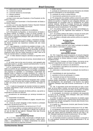 Brasil Concursos
     II - o pleno exercício dos direitos políticos;                                I - caráter nacional;
     III - o alistamento eleitoral;                                                II - proibição de recebimento de recursos financeiros de entidade
     IV - o domicílio eleitoral na circunscrição;                             ou governo estrangeiros ou de subordinação a estes;
     V - a filiação partidária;                                                    III - prestação de contas à Justiça Eleitoral;
     VI - a idade mínima de:                                                       IV - funcionamento parlamentar de acordo com a lei.
     a) trinta e cinco anos para Presidente e Vice-Presidente da Re-               § 1º É assegurada aos partidos políticos autonomia para definir
pública e Senador;                                                            sua estrutura interna, organização e funcionamento e para adotar os
     b) trinta anos para Governador e Vice-Governador de Estado e             critérios de escolha e o regime de suas coligações eleitorais, sem
do Distrito Federal;                                                          obrigatoriedade de vinculação entre as candidaturas em âmbito
                                                                              nacional, estadual, distrital ou municipal, devendo seus estatutos
     c) vinte e um anos para Deputado Federal, Deputado Estadual              estabelecer normas de disciplina e fidelidade partidária. (Redação
ou Distrital, Prefeito, Vice-Prefeito e juiz de paz;                          dada pela Emenda Constitucional nº 52, de 2006)
     d) dezoito anos para Vereador.                                                § 2º - Os partidos políticos, após adquirirem personalidade jurí-
     § 4º - São inelegíveis os inalistáveis e os analfabetos.                 dica, na forma da lei civil, registrarão seus estatutos no Tribunal
     § 5º O Presidente da República, os Governadores de Estado e              Superior Eleitoral.
do Distrito Federal, os Prefeitos e quem os houver sucedido, ou                    § 3º - Os partidos políticos têm direito a recursos do fundo parti-
substituído no curso dos mandatos poderão ser reeleitos para um               dário e acesso gratuito ao rádio e à televisão, na forma da lei.
único período subseqüente.(Redação dada pela Emenda Constitu-                      § 4º - É vedada a utilização pelos partidos políticos de organiza-
cional nº 16, de 1997)                                                        ção paramilitar.
     § 6º - Para concorrerem a outros cargos, o Presidente da Repú-                                        Da Ordem Social
blica, os Governadores de Estado e do Distrito Federal e os Prefei-                                            CAPÍTULO I
tos devem renunciar aos respectivos mandatos até seis meses                                              DISPOSIÇÃO GERAL
antes do pleito.
                                                                                   Art. 193. A ordem social tem como base o primado do trabalho,
     § 7º - São inelegíveis, no território de jurisdição do titular, o côn-   e como objetivo o bem-estar e a justiça sociais.
juge e os parentes consangüíneos ou afins, até o segundo grau ou
por adoção, do Presidente da República, de Governador de Estado                                               CAPÍTULO II
ou Território, do Distrito Federal, de Prefeito ou de quem os haja                                    DA SEGURIDADE SOCIAL
substituído dentro dos seis meses anteriores ao pleito, salvo se já                                              Seção I
titular de mandato eletivo e candidato à reeleição.                                                     DISPOSIÇÕES GERAIS
     § 8º - O militar alistável é elegível, atendidas as seguintes condi-          Art. 194. A seguridade social compreende um conjunto integrado
ções:                                                                         de ações de iniciativa dos Poderes Públicos e da sociedade, desti-
                                                                              nadas a assegurar os direitos relativos à saúde, à previdência e à
     I - se contar menos de dez anos de serviço, deverá afastar-se da         assistência social.
atividade;
                                                                                   Parágrafo único. Compete ao Poder Público, nos termos da lei,
     II - se contar mais de dez anos de serviço, será agregado pela           organizar a seguridade social, com base nos seguintes objetivos:
autoridade superior e, se eleito, passará automaticamente, no ato da
diplomação, para a inatividade.                                                    I - universalidade da cobertura e do atendimento;
     § 9º Lei complementar estabelecerá outros casos de inelegibili-               II - uniformidade e equivalência dos benefícios e serviços às po-
dade e os prazos de sua cessação, a fim de proteger a probidade               pulações urbanas e rurais;
administrativa, a moralidade para exercício de mandato considerada                 III - seletividade e distributividade na prestação dos benefícios e
vida pregressa do candidato, e a normalidade e legitimidade das               serviços;
eleições contra a influência do poder econômico ou o abuso do                      IV - irredutibilidade do valor dos benefícios;
exercício de função, cargo ou emprego na administração direta ou                   V - eqüidade na forma de participação no custeio;
indireta. (Redação dada pela Emenda Constitucional de Revisão nº                   VI - diversidade da base de financiamento;
4, de 1994)
                                                                                   VII - caráter democrático e descentralizado da administração,
     § 10 - O mandato eletivo poderá ser impugnado ante a Justiça             mediante gestão quadripartite, com participação dos trabalhadores,
Eleitoral no prazo de quinze dias contados da diplomação, instruída           dos empregadores, dos aposentados e do Governo nos órgãos
a ação com provas de abuso do poder econômico, corrupção ou                   colegiados. (Redação dada pela Emenda Constitucional nº 20, de
fraude.                                                                       1998)
     § 11 - A ação de impugnação de mandato tramitará em segredo                   Art. 195. A seguridade social será financiada por toda a socie-
de justiça, respondendo o autor, na forma da lei, se temerária ou de          dade, de forma direta e indireta, nos termos da lei, mediante recur-
manifesta má-fé.                                                              sos provenientes dos orçamentos da União, dos Estados, do Distrito
     Art. 15. É vedada a cassação de direitos políticos, cuja perda ou        Federal e dos Municípios, e das seguintes contribuições sociais:
suspensão só se dará nos casos de:                                                 I - do empregador, da empresa e da entidade a ela equiparada
     I - cancelamento da naturalização por sentença transitada em             na forma da lei, incidentes sobre: (Redação dada pela Emenda
julgado;                                                                      Constitucional nº 20, de 1998)
     II - incapacidade civil absoluta;                                             a) a folha de salários e demais rendimentos do trabalho pagos
     III - condenação criminal transitada em julgado, enquanto dura-          ou creditados, a qualquer título, à pessoa física que lhe preste servi-
rem seus efeitos;                                                             ço, mesmo sem vínculo empregatício; (Incluído pela Emenda Cons-
     IV - recusa de cumprir obrigação a todos imposta ou prestação            titucional nº 20, de 1998)
alternativa, nos termos do art. 5º, VIII;                                          b) a receita ou o faturamento; (Incluído pela Emenda Constitu-
     V - improbidade administrativa, nos termos do art. 37, § 4º.             cional nº 20, de 1998)
     Art. 16. A lei que alterar o processo eleitoral entrará em vigor na           c) o lucro; (Incluído pela Emenda Constitucional nº 20, de 1998)
data de sua publicação, não se aplicando à eleição que ocorra até                  II - do trabalhador e dos demais segurados da previdência soci-
um ano da data de sua vigência. (Redação dada pela Emenda                     al, não incidindo contribuição sobre aposentadoria e pensão conce-
Constitucional nº 4, de 1993)                                                 didas pelo regime geral de previdência social de que trata o art.
                                CAPÍTULO V                                    201; (Redação dada pela Emenda Constitucional nº 20, de 1998)
                      DOS PARTIDOS POLÍTICOS                                       III - sobre a receita de concursos de prognósticos.
     Art. 17. É livre a criação, fusão, incorporação e extinção de par-            IV - do importador de bens ou serviços do exterior, ou de quem a
tidos políticos, resguardados a soberania nacional, o regime demo-            lei a ele equiparar. (Incluído pela Emenda Constitucional nº 42, de
crático, o pluripartidarismo, os direitos fundamentais da pessoa              19.12.2003)
humana e observados os seguintes preceitos:

Conhecimentos Gerais                                                          57
 