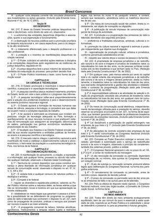 Brasil Concursos
     III - qualquer outra despesa corrente não vinculada diretamente       legais, nos termos do inciso II do parágrafo anterior, e conterá,
aos investimentos ou ações apoiados. (Incluído pela Emenda Cons-           sempre que necessário, advertência sobre os malefícios decorren-
titucional nº 42, de 19.12.2003)                                           tes de seu uso.
                                 Seção III                                      § 5º - Os meios de comunicação social não podem, direta ou in-
                            DO DESPORTO                                    diretamente, ser objeto de monopólio ou oligopólio.
     Art. 217. É dever do Estado fomentar práticas desportivas for-             § 6º - A publicação de veículo impresso de comunicação inde-
mais e não-formais, como direito de cada um, observados:                   pende de licença de autoridade.
     I - a autonomia das entidades desportivas dirigentes e associa-            Art. 221. A produção e a programação das emissoras de rádio e
ções, quanto a sua organização e funcionamento;                            televisão atenderão aos seguintes princípios:
     II - a destinação de recursos públicos para a promoção prioritária         I - preferência a finalidades educativas, artísticas, culturais e in-
do desporto educacional e, em casos específicos, para a do despor-         formativas;
to de alto rendimento;                                                          II - promoção da cultura nacional e regional e estímulo à produ-
     III - o tratamento diferenciado para o desporto profissional e o      ção independente que objetive sua divulgação;
não- profissional;                                                              III - regionalização da produção cultural, artística e jornalística,
     IV - a proteção e o incentivo às manifestações desportivas de         conforme percentuais estabelecidos em lei;
criação nacional.                                                               IV - respeito aos valores éticos e sociais da pessoa e da família.
     § 1º - O Poder Judiciário só admitirá ações relativas à disciplina         Art. 222. A propriedade de empresa jornalística e de radiodifu-
e às competições desportivas após esgotarem-se as instâncias da            são sonora e de sons e imagens é privativa de brasileiros natos ou
justiça desportiva, regulada em lei.                                       naturalizados há mais de dez anos, ou de pessoas jurídicas consti-
     § 2º - A justiça desportiva terá o prazo máximo de sessenta dias,     tuídas sob as leis brasileiras e que tenham sede no País. (Redação
contados da instauração do processo, para proferir decisão final.          dada pela Emenda Constitucional nº 36, de 2002)
     § 3º - O Poder Público incentivará o lazer, como forma de pro-             § 1º Em qualquer caso, pelo menos setenta por cento do capital
moção social.                                                              total e do capital votante das empresas jornalísticas e de radiodifu-
                              CAPÍTULO IV                                  são sonora e de sons e imagens deverá pertencer, direta ou indire-
                      DA CIÊNCIA E TECNOLOGIA                              tamente, a brasileiros natos ou naturalizados há mais de dez anos,
     Art. 218. O Estado promoverá e incentivará o desenvolvimento          que exercerão obrigatoriamente a gestão das atividades e estabele-
científico, a pesquisa e a capacitação tecnológicas.                       cerão o conteúdo da programação. (Redação dada pela Emenda
                                                                           Constitucional nº 36, de 2002)
     § 1º - A pesquisa científica básica receberá tratamento prioritário
do Estado, tendo em vista o bem público e o progresso das ciências.             § 2º A responsabilidade editorial e as atividades de seleção e di-
                                                                           reção da programação veiculada são privativas de brasileiros natos
     § 2º - A pesquisa tecnológica voltar-se-á preponderantemente          ou naturalizados há mais de dez anos, em qualquer meio de comu-
para a solução dos problemas brasileiros e para o desenvolvimento          nicação social. (Redação dada pela Emenda Constitucional nº 36,
do sistema produtivo nacional e regional.                                  de 2002)
     § 3º - O Estado apoiará a formação de recursos humanos nas                 § 3º Os meios de comunicação social eletrônica, independente-
áreas de ciência, pesquisa e tecnologia, e concederá aos que delas         mente da tecnologia utilizada para a prestação do serviço, deverão
se ocupem meios e condições especiais de trabalho.                         observar os princípios enunciados no art. 221, na forma de lei espe-
     § 4º - A lei apoiará e estimulará as empresas que invistam em         cífica, que também garantirá a prioridade de profissionais brasileiros
pesquisa, criação de tecnologia adequada ao País, formação e               na execução de produções nacionais. (Incluído pela Emenda Consti-
aperfeiçoamento de seus recursos humanos e que pratiquem siste-            tucional nº 36, de 2002)
mas de remuneração que assegurem ao empregado, desvinculada                     § 4º Lei disciplinará a participação de capital estrangeiro nas
do salário, participação nos ganhos econômicos resultantes da              empresas de que trata o § 1º. (Incluído pela Emenda Constitucional
produtividade de seu trabalho.                                             nº 36, de 2002)
     § 5º - É facultado aos Estados e ao Distrito Federal vincular par-         § 5º As alterações de controle societário das empresas de que
cela de sua receita orçamentária a entidades públicas de fomento           trata o § 1º serão comunicadas ao Congresso Nacional. (Incluído
ao ensino e à pesquisa científica e tecnológica.                           pela Emenda Constitucional nº 36, de 2002)
     Art. 219. O mercado interno integra o patrimônio nacional e será           Art. 223. Compete ao Poder Executivo outorgar e renovar con-
incentivado de modo a viabilizar o desenvolvimento cultural e sócio-       cessão, permissão e autorização para o serviço de radiodifusão
econômico, o bem-estar da população e a autonomia tecnológica do           sonora e de sons e imagens, observado o princípio da complemen-
País, nos termos de lei federal.                                           taridade dos sistemas privado, público e estatal.
                               CAPÍTULO V                                       § 1º - O Congresso Nacional apreciará o ato no prazo do art. 64,
                      DA COMUNICAÇÃO SOCIAL                                § 2º e § 4º, a contar do recebimento da mensagem.
     Art. 220. A manifestação do pensamento, a criação, a expressão             § 2º - A não renovação da concessão ou permissão dependerá
e a informação, sob qualquer forma, processo ou veículo não sofre-         de aprovação de, no mínimo, dois quintos do Congresso Nacional,
rão qualquer restrição, observado o disposto nesta Constituição.           em votação nominal.
     § 1º - Nenhuma lei conterá dispositivo que possa constituir em-            § 3º - O ato de outorga ou renovação somente produzirá efeitos
baraço à plena liberdade de informação jornalística em qualquer            legais após deliberação do Congresso Nacional, na forma dos pará-
veículo de comunicação social, observado o disposto no art. 5º, IV,        grafos anteriores.
V, X, XIII e XIV.
                                                                                § 4º - O cancelamento da concessão ou permissão, antes de
     § 2º - É vedada toda e qualquer censura de natureza política, i-      vencido o prazo, depende de decisão judicial.
deológica e artística.
                                                                                § 5º - O prazo da concessão ou permissão será de dez anos pa-
     § 3º - Compete à lei federal:                                         ra as emissoras de rádio e de quinze para as de televisão.
     I - regular as diversões e espetáculos públicos, cabendo ao Po-            Art. 224. Para os efeitos do disposto neste capítulo, o Congresso
der Público informar sobre a natureza deles, as faixas etárias a que       Nacional instituirá, como seu órgão auxiliar, o Conselho de Comuni-
não se recomendem, locais e horários em que sua apresentação se            cação Social, na forma da lei.
mostre inadequada;
                                                                                                         CAPÍTULO VI
     II - estabelecer os meios legais que garantam à pessoa e à famí-                                DO MEIO AMBIENTE
lia a possibilidade de se defenderem de programas ou programa-
ções de rádio e televisão que contrariem o disposto no art. 221, bem            Art. 225. Todos têm direito ao meio ambiente ecologicamente
como da propaganda de produtos, práticas e serviços que possam             equilibrado, bem de uso comum do povo e essencial à sadia quali-
ser nocivos à saúde e ao meio ambiente.                                    dade de vida, impondo-se ao Poder Público e à coletividade o dever
                                                                           de defendê-lo e preservá- lo para as presentes e futuras gerações.
     § 4º - A propaganda comercial de tabaco, bebidas alcoólicas,
agrotóxicos, medicamentos e terapias estará sujeita a restrições
Conhecimentos Gerais                                                       62
 