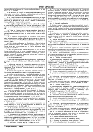 Brasil Concursos
das pelo Conselho Nacional de Assistência Social (CNAS), de que                 § 4o Para fins de fortalecimento dos Conselhos de Assistência
trata o art. 17 desta lei.                                                 Social dos Estados, Municípios e Distrito Federal, percentual dos
     Art. 8º A União, os Estados, o Distrito Federal e os Municípios,      recursos transferidos deverá ser gasto com atividades de apoio
observados os princípios e diretrizes estabelecidos nesta lei, fixarão     técnico e operacional àqueles colegiados, na forma fixada pelo
suas respectivas Políticas de Assistência Social.                          Ministério do Desenvolvimento Social e Combate à Fome, sendo
     Art. 9º O funcionamento das entidades e organizações de assis-        vedada a utilização dos recursos para pagamento de pessoal efetivo
tência social depende de prévia inscrição no respectivo Conselho           e de gratificações de qualquer natureza a servidor público estadual,
Municipal de Assistência Social, ou no Conselho de Assistência             municipal ou do Distrito Federal. (Incluído pela Lei nº 12.435, de
Social do Distrito Federal, conforme o caso.                               2011)
     § 1º A regulamentação desta lei definirá os critérios de inscrição         Art. 13. Compete aos Estados:
e funcionamento das entidades com atuação em mais de um muni-                   I - destinar recursos financeiros aos Municípios, a título de parti-
cípio no mesmo Estado, ou em mais de um Estado ou Distrito Fede-           cipação no custeio do pagamento dos benefícios eventuais de que
ral.                                                                       trata o art. 22, mediante critérios estabelecidos pelos Conselhos
     § 2º Cabe ao Conselho Municipal de Assistência Social e ao            Estaduais de Assistência Social; (Redação dada pela Lei nº 12.435,
Conselho de Assistência Social do Distrito Federal a fiscalização          de 2011)
das entidades referidas no caput na forma prevista em lei ou regu-              II - cofinanciar, por meio de transferência automática, o aprimo-
lamento.                                                                   ramento da gestão, os serviços, os programas e os projetos de
     § 4º As entidades e organizações de assistência social podem,         assistência social em âmbito regional ou local; (Redação dada pela
para defesa de seus direitos referentes à inscrição e ao funciona-         Lei nº 12.435, de 2011)
mento, recorrer aos Conselhos Nacional, Estaduais, Municipais e do              III - atender, em conjunto com os Municípios, às ações assisten-
Distrito Federal.                                                          ciais de caráter de emergência;
     Art. 10. A União, os Estados, os Municípios e o Distrito Federal           IV - estimular e apoiar técnica e financeiramente as associações
podem celebrar convênios com entidades e organizações de assis-            e consórcios municipais na prestação de serviços de assistência
tência social, em conformidade com os Planos aprovados pelos               social;
respectivos Conselhos.                                                          V - prestar os serviços assistenciais cujos custos ou ausência de
     Art. 11. As ações das três esferas de governo na área de assis-       demanda municipal justifiquem uma rede regional de serviços, des-
tência social realizam-se de forma articulada, cabendo a coordena-         concentrada, no âmbito do respectivo Estado.
ção e as normas gerais à esfera federal e a coordenação e execu-                VI - realizar o monitoramento e a avaliação da política de assis-
ção dos programas, em suas respectivas esferas, aos Estados, ao            tência social e assessorar os Municípios para seu desenvolvimen-
Distrito Federal e aos Municípios.                                         to. (Incluído pela Lei nº 12.435, de 2011)
     Art. 12. Compete à União:                                                  Art. 14. Compete ao Distrito Federal:
     I - responder pela concessão e manutenção dos benefícios de                I - destinar recursos financeiros para custeio do pagamento dos
prestação continuada definidos no art. 203 da Constituição Fede-           benefícios eventuais de que trata o art. 22, mediante critérios esta-
ral;                                                                       belecidos pelos Conselhos de Assistência Social do Distrito Fede-
     II - cofinanciar, por meio de transferência automática, o aprimo-     ral; (Redação dada pela Lei nº 12.435, de 2011)
ramento da gestão, os serviços, os programas e os projetos de                   II - efetuar o pagamento dos auxílios natalidade e funeral;
assistência social em âmbito nacional;(Redação dada pela Lei nº                 III - executar os projetos de enfrentamento da pobreza, incluindo
12.435, de 2011)                                                           a parceria com organizações da sociedade civil;
     III - atender, em conjunto com os Estados, o Distrito Federal e os         IV - atender às ações assistenciais de caráter de emergência;
Municípios, às ações assistenciais de caráter de emergência.                    V - prestar os serviços assistenciais de que trata o art. 23 desta
     IV - realizar o monitoramento e a avaliação da política de assis-     lei.
tência social e assessorar Estados, Distrito Federal e Municípios               VI - cofinanciar o aprimoramento da gestão, os serviços, os pro-
para seu desenvolvimento. (Incluído pela Lei nº 12.435, de 2011)           gramas e os projetos de assistência social em âmbito local; (Incluído
     Art. 12-A. A União apoiará financeiramente o aprimoramento à          pela Lei nº 12.435, de 2011)
gestão descentralizada dos serviços, programas, projetos e benefí-              VII - realizar o monitoramento e a avaliação da política de assis-
cios de assistência social, por meio do Índice de Gestão Descentra-        tência social em seu âmbito. (Incluído pela Lei nº 12.435, de 2011)
lizada (IGD) do Sistema Único de Assistência Social (Suas), para a
utilização no âmbito dos Estados, dos Municípios e do Distrito Fede-            Art. 15. Compete aos Municípios:
ral, destinado, sem prejuízo de outras ações a serem definidas em               I - destinar recursos financeiros para custeio do pagamento dos
regulamento, a: (Incluído pela Lei nº 12.435, de 2011)                     benefícios eventuais de que trata o art. 22, mediante critérios esta-
     I - medir os resultados da gestão descentralizada do Suas, com        belecidos pelos Conselhos Municipais de Assistência Soci-
base na atuação do gestor estadual, municipal e do Distrito Federal        al; (Redação dada pela Lei nº 12.435, de 2011)
na implementação, execução e monitoramento dos serviços, pro-                   II - efetuar o pagamento dos auxílios natalidade e funeral;
gramas, projetos e benefícios de assistência social, bem como na                III - executar os projetos de enfrentamento da pobreza, incluindo
articulação intersetorial; (Incluído pela Lei nº 12.435, de 2011)          a parceria com organizações da sociedade civil;
     II - incentivar a obtenção de resultados qualitativos na gestão es-        IV - atender às ações assistenciais de caráter de emergência;
tadual, municipal e do Distrito Federal do Suas; e (Incluído pela Lei           V - prestar os serviços assistenciais de que trata o art. 23 desta
nº 12.435, de 2011)                                                        lei.
     III - calcular o montante de recursos a serem repassados aos               VI - cofinanciar o aprimoramento da gestão, os serviços, os pro-
entes federados a título de apoio financeiro à gestão do Su-               gramas e os projetos de assistência social em âmbito local; (Incluído
as. (Incluído pela Lei nº 12.435, de 2011)                                 pela Lei nº 12.435, de 2011)
     § 1o Os resultados alcançados pelo ente federado na gestão do              VII - realizar o monitoramento e a avaliação da política de assis-
Suas, aferidos na forma de regulamento, serão considerados como            tência social em seu âmbito. (Incluído pela Lei nº 12.435, de 2011)
prestação de contas dos recursos a serem transferidos a título de               Art. 16. As instâncias deliberativas do Suas, de caráter perma-
apoio financeiro. (Incluído pela Lei nº 12.435, de 2011)                   nente e composição paritária entre governo e sociedade civil,
     § 2o As transferências para apoio à gestão descentralizada do         são: (Redação dada pela Lei nº 12.435, de 2011)
Suas adotarão a sistemática do Índice de Gestão Descentralizada                 I - o Conselho Nacional de Assistência Social;
do Programa Bolsa Família, previsto no art. 8o da Lei no 10.836, de 9
de janeiro de 2004, e serão efetivadas por meio de procedimento                 II - os Conselhos Estaduais de Assistência Social;
integrado àquele índice. (Incluído pela Lei nº 12.435, de 2011)                 III - o Conselho de Assistência Social do Distrito Federal;
     § 3o (VETADO). (Incluído pela Lei nº 12.435, de 2011)                      IV - os Conselhos Municipais de Assistência Social.


Conhecimentos Gerais                                                       66
 