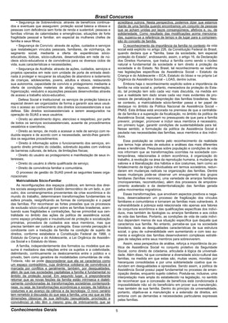 Brasil Concursos
     • Segurança de Sobrevivência: através de benefícios continua-       acreditava outrora. Nesta perspectiva, podemos dizer que estamos
dos e eventuais que assegurem: proteção social básica a idosos e         diante de uma família quando encontramos um conjunto de pessoas
pessoas com deficiência sem fonte de renda e sustento4; pessoas e        que se acham unidas por laços consangüíneos, afetivos e, ou, de
famílias vítimas de calamidades e emergências; situações de forte        solidariedade. Como resultado das modificações acima menciona-
fragilidade pessoal e familiar, em especial às mulheres chefes de        das, superou-se a referência de tempo e de lugar para a compreen-
família e seus filhos;                                                   são do conceito de família.
     • Segurança de Convívio: através de ações, cuidados e serviços           O reconhecimento da importância da família no contexto da vida
que restabeleçam vínculos pessoais, familiares, de vizinhança, de        social está explícito no artigo 226, da Constituição Federal do Brasil,
segmento social, mediante a oferta de experiências sócio-                quando declara que a “família, base da sociedade, tem especial
educativas, lúdicas, sócio-culturais, desenvolvidas em rede de nú-       proteção do Estado”, endossando, assim, o artigo 16, da Declaração
cleos sócio-educativos e de convivência para os diversos ciclos de       dos Direitos Humanos, que traduz a família como sendo o núcleo
vida, suas características e necessidades;                               natural e fundamental da sociedade e tem direito à proteção da
     • Segurança de Acolhida: através de ações, cuidados, serviços e     sociedade e do Estado. No Brasil, tal reconhecimento se reafirma
projetos operados em rede com unidade de porta de entrada desti-         nas legislações específicas da Assistência Social – Estatuto da
nada à proteger e recuperar às situações de abandono e isolamento        Criança e do Adolescente – ECA, Estatuto do Idoso e na própria Lei
de crianças, adolescentes, jovens, adultos e idosos, restaurando         Orgânica da Assistência Social – LOAS, dentre outras.
sua autonomia, capacidade de convívio e protagonismo mediante a               Embora haja o reconhecimento explícito sobre a importância da
oferta de condições materiais de abrigo, repouso, alimentação,           família na vida social e, portanto, merecedora da proteção do Esta-
higienização, vestuário e aquisições pessoais desenvolvidas através      do, tal proteção tem sido cada vez mais discutida, na medida em
de acesso a trabalho sócio-educativo;                                    que a realidade tem dado sinais cada vez mais evidentes de pro-
     . Defesa Social e Institucional: os serviços de proteção básica e   cessos de penalização e desproteção das famílias brasileiras. Nes-
especial devem ser organizados de forma a garantir aos seus usuá-        se contexto, a matricialidade sócio-familiar passa a ter papel de
rios o acesso ao conhecimento dos direitos socioassistenciais e sua      destaque no âmbito da Política Nacional de Assistência Social –
defesa. São direitos socioassistenciais a serem assegurados na           PNAS. Esta ênfase está ancorada na premissa de que a centralida-
operação do SUAS a seus usuários:                                        de da família e a superação da focalização, no âmbito da política de
     • Direito ao atendimento digno, atencioso e respeitoso, por parte   Assistência Social, repousam no pressuposto de que para a família
de todos os serviços socioassistenciais, ausente de procedimentos        prevenir, proteger, promover e incluir seus membros é necessário,
vexatórios e coercitivos;                                                em primeiro lugar, garantir condições de sustentabilidade para tal.
                                                                         Nesse sentido, a formulação da política de Assistência Social é
     • Direito ao tempo, de modo a acessar a rede de serviço com re-     pautada nas necessidades das famílias, seus membros e dos indiví-
duzida espera e de acordo com a necessidade, sendo-lhes garanti-         duos.
dos os seguintes procedimentos;
                                                                              Essa postulação se orienta pelo reconhecimento da realidade
     • Direito à informação sobre o funcionamento dos serviços, en-      que temos hoje através de estudos e análises das mais diferentes
quanto direito primário do cidadão, sobretudo àqueles com vivência       áreas e tendências. Pesquisas sobre população e condições de vida
de barreiras culturais, de leitura, de limitações físicas;               nos informam que as transformações ocorridas na sociedade con-
     • Direito do usuário ao protagonismo e manifestação de seus in-     temporânea, relacionadas à ordem econômica, à organização do
teresses;                                                                trabalho, à revolução na área da reprodução humana, à mudança de
     • Direito do usuário à oferta qualificada de serviço;               valores e à liberalização dos hábitos e dos costumes, bem como ao
     • Direito de convivência familiar e comunitária.                    fortalecimento da lógica individualista em termos societários, redun-
     O processo de gestão do SUAS prevê as seguintes bases orga-         daram em mudanças radicais na organização das famílias. Dentre
                                                                         essas mudanças pode-se observar um enxugamento dos grupos
nizacionais:
                                                                         familiares (famílias menores), uma variedade de arranjos familiares
     Matricialidade Sócio-Familiar                                       (monoparentais, reconstituídas), além dos processos de empobre-
     As reconfigurações dos espaços públicos, em termos dos direi-       cimento acelerado e da desterritorialização das famílias gerada
tos sociais assegurados pelo Estado democrático de um lado, e, por       pelos movimentos migratórios.
outro, dos constrangimentos provenientes da crise econômica e do              Essas transformações, que envolvem aspectos positivos e nega-
mundo do trabalho, determinaram transformações fundamentais na           tivos, desencadearam um processo de fragilização dos vínculos
esfera privada, resignificando as formas de composição e o papel         familiares e comunitários e tornaram as famílias mais vulneráveis. A
das famílias. Por reconhecer as fortes pressões que os processos         vulnerabilidade à pobreza está relacionada não apenas aos fatores
de exclusão sócio-cultural geram sobre as famílias brasileiras, acen-    da conjuntura econômica e das qualificações específicas dos indiví-
tuando suas fragilidades e contradições, faz-se primordial sua cen-      duos, mas também às tipologias ou arranjos familiares e aos ciclos
tralidade no âmbito das ações da política de assistência social,         de vida das famílias. Portanto, as condições de vida de cada indiví-
como espaço privilegiado e insubstituível de proteção e socialização     duo dependem menos de sua situação específica que daquela que
primárias, provedora de cuidados aos seus membros, mas que               caracteriza sua família. No entanto, percebe-se que na sociedade
precisa também ser cuidada e protegida. Essa correta percepção é         brasileira, dada as desigualdades características de sua estrutura
condizente com a tradução da família na condição de sujeito de           social, o grau de vulnerabilidade vem aumentando e com isso au-
direitos, conforme estabelece a Constituição Federal de 1988, o          menta a exigência das famílias desenvolverem complexas estraté-
Estatuto da Criança e do Adolescente, a Lei Orgânica de Assistên-        gias de relações entre seus membros para sobreviverem.
cia Social e o Estatuto do Idoso.
                                                                              Assim, essa perspectiva de análise, reforça a importância da po-
     A família, independentemente dos formatos ou modelos que as-        lítica de Assistência Social no conjunto protetivo da Seguridade
sume é mediadora das relações entre os sujeitos e a coletividade,        Social, como direito de cidadania, articulada à lógica da universali-
delimitando, continuamente os deslocamentos entre o público e o          dade. Além disso, há que considerar a diversidade sócio-cultural das
privado, bem como geradora de modalidades comunitárias de vida.          famílias, na medida em que estas são, muitas vezes, movidas por
Todavia, não se pode desconsiderar que ela se caracteriza como           hierarquias consolidadas e por uma solidariedade coativa que re-
um espaço contraditório, cuja dinâmica cotidiana de convivência é        dundam em desigualdades e opressões. Sendo assim, a política de
marcada por conflitos e geralmente, também, por desigualdades,           Assistência Social possui papel fundamental no processo de eman-
além de que nas sociedades capitalistas a família é fundamental no       cipação destas, enquanto sujeito coletivo. Postula-se, inclusive, uma
âmbito da proteção social. Em segundo lugar, é preponderante             interpretação mais ampla do estabelecido na legislação, no sentido
retomar que as novas feições da família estão intrínseca e dialeti-      de reconhecer que a concessão de benefícios está condicionada à
camente condicionadas às transformações societárias contemporâ-          impossibilidade não só do beneficiário em prover sua manutenção,
neas, ou seja, às transformações econômicas e sociais, de hábitos e      mas também de sua família. Dentro do princípio da universalidade,
costumes e ao avanço da ciência e da tecnologia. O novo cenário          portanto, objetiva-se a manutenção e a extensão de direitos, em
tem remetido à discussão do que seja a família, uma vez que as três      sintonia com as demandas e necessidades particulares expressas
dimensões clássicas de sua definição (sexualidade, procriação e          pelas famílias.
convivência) já não têm o mesmo grau de imbricamento que se

Conhecimentos Gerais                                                     5
 