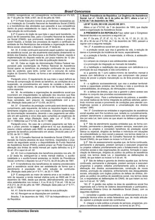 Brasil Concursos
(CNSS), revogando-se, em conseqüência, os Decretos-Lei nºs 525,           3. Brasil. Presidência da República. Lei Orgânica de Assistência
de 1º de julho de 1938, e 657, de 22 de julho de 1943.                    Social. Lei n°. 12.435, de 6 de julho de 2011, altera a Lei n.°
     § 1º O Poder Executivo tomará as providências necessárias pa-        8.742 de 7 de dezembro de 1993.
ra a instalação do Conselho Nacional de Assistência Social (CNAS)             LEI Nº 12.435, DE 6 DE JULHO DE 2011.
e a transferência das atividades que passarão à sua competência
                                                                              Altera a Lei no 8.742, de 7 de dezembro de 1993, que dispõe
dentro do prazo estabelecido no caput, de forma a assegurar não
                                                                          sobre a organização da Assistência Social.
haja solução de continuidade.
                                                                              A PRESIDENTA DA REPÚBLICA Faço saber que o Congresso
     § 2º O acervo do órgão de que trata o caput será transferido, no
                                                                          Nacional decreta e eu sanciono a seguinte Lei:
prazo de 60 (sessenta) dias, para o Conselho Nacional de Assistên-
cia Social (CNAS), que promoverá, mediante critérios e prazos a               Art. 1o Os arts. 2o, 3o, 6o, 12, 13, 14, 15, 16, 17, 20, 21, 22, 23,
serem fixados, a revisão dos processos de registro e certificado de       24, 28 e 36 da Lei no 8.742, de 7 de dezembro de 1993, passam a
entidade de fins filantrópicos das entidades e organização de assis-      vigorar com a seguinte redação:
tência social, observado o disposto no art. 3º desta lei.                     “Art. 2o A assistência social tem por objetivos:
     Art. 34. A União continuará exercendo papel supletivo nas ações          I - a proteção social, que visa à garantia da vida, à redução de
de assistência social, por ela atualmente executadas diretamente no       danos e à prevenção da incidência de riscos, especialmente:
âmbito dos Estados, dos Municípios e do Distrito Federal, visando à           a) a proteção à família, à maternidade, à infância, à adolescên-
implementação do disposto nesta lei, por prazo máximo de 12 (do-          cia e à velhice;
ze) meses, contados a partir da data da publicação desta lei.                 b) o amparo às crianças e aos adolescentes carentes;
     Art. 35. Cabe ao órgão da Administração Pública Federal res-             c) a promoção da integração ao mercado de trabalho;
ponsável pela coordenação da Política Nacional de Assistência
                                                                              d) a habilitação e reabilitação das pessoas com deficiência e a
Social operar os benefícios de prestação continuada de que trata
                                                                          promoção de sua integração à vida comunitária; e
esta lei, podendo, para tanto, contar com o concurso de outros
órgãos do Governo Federal, na forma a ser estabelecida em regu-               e) a garantia de 1 (um) salário-mínimo de benefício mensal à
lamento.                                                                  pessoa com deficiência e ao idoso que comprovem não possuir
                                                                          meios de prover a própria manutenção ou de tê-la provida por sua
     Parágrafo único. O regulamento de que trata o caput definirá as
                                                                          família;
formas de comprovação do direito ao benefício, as condições de sua
suspensão, os procedimentos em casos de curatela e tutela e o                 II - a vigilância socioassistencial, que visa a analisar territorial-
órgão de credenciamento, de pagamento e de fiscalização, dentre           mente a capacidade protetiva das famílias e nela a ocorrência de
outros aspectos.                                                          vulnerabilidades, de ameaças, de vitimizações e danos;
     Art. 36. As entidades e organizações de assistência social que           III - a defesa de direitos, que visa a garantir o pleno acesso aos
incorrerem em irregularidades na aplicação dos recursos que lhes          direitos no conjunto das provisões socioassistenciais.
foram repassados pelos poderes públicos terão a sua vinculação ao             Parágrafo único. Para o enfrentamento da pobreza, a assistên-
Suas cancelada, sem prejuízo de responsabilidade civil e pe-              cia social realiza-se de forma integrada às políticas setoriais, garan-
nal. (Redação dada pela Lei nº 12.435, de 2011)                           tindo mínimos sociais e provimento de condições para atender con-
     Art. 37. O benefício de prestação continuada será devido após o      tingências sociais e promovendo a universalização dos direitos
cumprimento, pelo requerente, de todos os requisitos legais e regu-       sociais.” (NR)
lamentares exigidos para a sua concessão, inclusive apresentação              “Art. 3o Consideram-se entidades e organizações de assistência
da documentação necessária, devendo o seu pagamento ser efetu-            social aquelas sem fins lucrativos que, isolada ou cumulativamente,
ado em até quarenta e cinco dias após cumpridas as exigências de          prestam atendimento e assessoramento aos beneficiários abrangi-
que trata este artigo. (Redação dada pela Lei nº 9.720, de                dos por esta Lei, bem como as que atuam na defesa e garantia de
30.11.1998)(Vide Lei nº 9.720, de 30.11.1998)                             direitos.
     Parágrafo único. No caso de o primeiro pagamento ser feito a-            § 1o São de atendimento aquelas entidades que, de forma con-
pós o prazo previsto no caput, aplicar-se-á na sua atualização o          tinuada, permanente e planejada, prestam serviços, executam pro-
mesmo critério adotado pelo INSS na atualização do primeiro pa-           gramas ou projetos e concedem benefícios de prestação social
gamento de benefício previdenciário em atraso. (Incluído pela Lei nº      básica ou especial, dirigidos às famílias e indivíduos em situações
9.720, de 30.11.1998)                                                     de vulnerabilidade ou risco social e pessoal, nos termos desta Lei, e
     Art. 39. O Conselho Nacional de Assistência Social (CNAS), por       respeitadas as deliberações do Conselho Nacional de Assistência
decisão da maioria absoluta de seus membros, respeitados o orça-          Social (CNAS), de que tratam os incisos I e II do art. 18.
mento da seguridade social e a disponibilidade do Fundo Nacional              § 2o São de assessoramento aquelas que, de forma continuada,
de Assistência Social (FNAS), poderá propor ao Poder Executivo a          permanente e planejada, prestam serviços e executam programas
alteração dos limites de renda mensal per capita definidos no § 3º        ou projetos voltados prioritariamente para o fortalecimento dos mo-
do art. 20 e caput do art. 22.                                            vimentos sociais e das organizações de usuários, formação e capa-
     Art. 40. Com a implantação dos benefícios previstos nos arts. 20     citação de lideranças, dirigidos ao público da política de assistência
e 22 desta lei, extinguem-se a renda mensal vitalícia, o auxílio-         social, nos termos desta Lei, e respeitadas as deliberações do
natalidade e o auxílio-funeral existentes no âmbito da Previdência        CNAS, de que tratam os incisos I e II do art. 18.
Social, conforme o disposto na Lei nº 8.213, de 24 de julho de 1991.          § 3o São de defesa e garantia de direitos aquelas que, de forma
     § 1º A transferência dos benefíciários do sistema previdenciário     continuada, permanente e planejada, prestam serviços e executam
para a assistência social deve ser estabelecida de forma que o            programas e projetos voltados prioritariamente para a defesa e
atendimento à população não sofra solução de continuida-                  efetivação dos direitos socioassistenciais, construção de novos
de. (Redação dada pela Lei nº 9.711, de 20.11.1998                        direitos, promoção da cidadania, enfrentamento das desigualdades
                                                                          sociais, articulação com órgãos públicos de defesa de direitos, diri-
     § 2º É assegurado ao maior de setenta anos e ao inválido o di-
                                                                          gidos ao público da política de assistência social, nos termos desta
reito de requerer a renda mensal vitalícia junto ao INSS até 31 de
                                                                          Lei, e respeitadas as deliberações do CNAS, de que tratam os inci-
dezembro de 1995, desde que atenda, alternativamente, aos requi-
                                                                          sos I e II do art. 18.” (NR)
sitos estabelecidos nos incisos I, II ou III do § 1º do art. 139 da Lei
nº 8.213, de 24 de julho de 1991. (Redação dada pela Lei nº 9.711,            “Art. 6o A gestão das ações na área de assistência social fica
de 20.11.1998                                                             organizada sob a forma de sistema descentralizado e participativo,
                                                                          denominado Sistema Único de Assistência Social (Suas), com os
     Art. 41. Esta lei entra em vigor na data da sua publicação.
                                                                          seguintes objetivos:
     Art. 42. Revogam-se as disposições em contrário.
                                                                              I - consolidar a gestão compartilhada, o cofinanciamento e a co-
     Brasília, 7 de dezembro de 1993, 172º da Independência e 105º        operação técnica entre os entes federativos que, de modo articula-
da República.                                                             do, operam a proteção social não contributiva;
                                                                              II - integrar a rede pública e privada de serviços, programas, pro-
                                                                          jetos e benefícios de assistência social, na forma do art. 6o-C;

Conhecimentos Gerais                                                      70
 