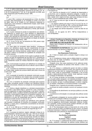 Brasil Concursos
         o
     § 3 O salário-maternidade devido à trabalhadora avulsa e à                               de Empresas e Negócios - CGSIM, de que trata o inciso III do art.
empregada do microempreendedor individual de que trata o art. 18-                             2o da mesma Lei.
A da Lei Complementar no 123, de 14 de dezembro de 2006, será                                     § 5o Para fins do disposto no § 4o, poderão ser dispensados o
pago diretamente pela Previdência Social.” (NR)                                               uso da firma, com a respectiva assinatura autógrafa, o capital, re-
     “Art. 77. .......……..............………….................................                   querimentos, demais assinaturas, informações relativas à nacionali-
     § 2o ……...................................................................               dade, estado civil e regime de bens, bem como remessa de docu-
     II - para o filho, a pessoa a ele equiparada ou o irmão, de ambos                        mentos, na forma estabelecida pelo CGSIM.” (NR)
os sexos, pela emancipação ou ao completar 21 (vinte e um) anos                                   Art. 5o Esta Lei entra em vigor na data de sua publicação, pro-
de idade, salvo se for inválido ou com deficiência intelectual ou                             duzindo efeitos:
mental que o torne absoluta ou relativamente incapaz, assim decla-                                I - em relação à alínea a do inciso II do § 2o e ao § 3o do art. 21
rado judicialmente;                                                                           da Lei no 8.212, de 24 de julho de 1991, na forma da redação atribu-
     III - para o pensionista inválido pela cessação da invalidez e pa-                       ída pelo art. 1o desta Lei, a partir de 1o de maio de 2011; e
ra o pensionista com deficiência intelectual ou mental, pelo levanta-                             II - em relação aos demais dispositivos, a partir da data de sua
mento da interdição.                                                                          publicação.
     § 4º A parte individual da pensão do dependente com deficiên-                                Brasília, 31 de agosto de 2011; 190o da Independência e
cia intelectual ou mental que o torne absoluta ou relativamente                               123o da República.
incapaz, assim declarado judicialmente, que exerça atividade remu-
nerada, será reduzida em 30% (trinta por cento), devendo ser inte-
gralmente restabelecida em face da extinção da relação de trabalho
ou da atividade empreendedora.” (NR)                                                              5. Brasil. Presidência da República. Estatuto da Criança e do
     Art. 3o A Lei no 8.742, de 7 de dezembro de 1993, passa a vigo-                          Adolescente Lei n°. 8.069, de 13 de julho de 1990.
rar com as seguintes alterações:                                                                  LEI Nº 8.069, DE 13 DE JULHO DE 1990.
     “Art. 20. ............................................................................       Dispõe sobre o Estatuto da Criança e do Adolescente e dá ou-
     § 2o Para efeito de concessão deste benefício, considera-se                              tras providências.
pessoa com deficiência aquela que tem impedimentos de longo                                       O PRESIDENTE DA REPÚBLICA: Faço saber que o Congresso
prazo de natureza física, mental, intelectual ou sensorial, os quais,                         Nacional decreta e eu sanciono a seguinte Lei:
em interação com diversas barreiras, podem obstruir sua participa-                                                            Título I
ção plena e efetiva na sociedade em igualdade de condições com                                                    Das Disposições Preliminares
as demais pessoas.
                                                                                                  Art. 1º Esta Lei dispõe sobre a proteção integral à criança e ao
     § 6º A concessão do benefício ficará sujeita à avaliação da defi-                        adolescente.
ciência e do grau de impedimento de que trata o § 2o, composta por
                                                                                                  Art. 2º Considera-se criança, para os efeitos desta Lei, a pessoa
avaliação médica e avaliação social realizadas por médicos peritos
                                                                                              até doze anos de idade incompletos, e adolescente aquela entre
e por assistentes sociais do Instituto Nacional de Seguro Social -
                                                                                              doze e dezoito anos de idade.
INSS.
                                                                                                  Parágrafo único. Nos casos expressos em lei, aplica-se excep-
     § 9º A remuneração da pessoa com deficiência na condição de
                                                                                              cionalmente este Estatuto às pessoas entre dezoito e vinte e um
aprendiz não será considerada para fins do cálculo a que se refere o
                                                                                              anos de idade.
§ 3o deste artigo.
                                                                                                  Art. 3º A criança e o adolescente gozam de todos os direitos
     § 10. Considera-se impedimento de longo prazo, para os fins do
                                                                                              fundamentais inerentes à pessoa humana, sem prejuízo da proteção
§ 2o deste artigo, aquele que produza efeitos pelo prazo mínimo de
                                                                                              integral de que trata esta Lei, assegurando-se-lhes, por lei ou por
2 (dois) anos.” (NR)
                                                                                              outros meios, todas as oportunidades e facilidades, a fim de lhes
     “Art. 21. ............................................................................   facultar o desenvolvimento físico, mental, moral, espiritual e social,
     § 4º A cessação do benefício de prestação continuada concedi-                            em condições de liberdade e de dignidade.
do à pessoa com deficiência não impede nova concessão do bene-                                    Art. 4º É dever da família, da comunidade, da sociedade em ge-
fício, desde que atendidos os requisitos definidos em regulamen-                              ral e do poder público assegurar, com absoluta prioridade, a efetiva-
to.” (NR)                                                                                     ção dos direitos referentes à vida, à saúde, à alimentação, à educa-
     “Art. 21-A. O benefício de prestação continuada será suspenso                            ção, ao esporte, ao lazer, à profissionalização, à cultura, à dignida-
pelo órgão concedente quando a pessoa com deficiência exercer                                 de, ao respeito, à liberdade e à convivência familiar e comunitária.
atividade remunerada, inclusive na condição de microempreendedor                                  Parágrafo único. A garantia de prioridade compreende:
individual.
                                                                                                  a) primazia de receber proteção e socorro em quaisquer circuns-
     § 1o Extinta a relação trabalhista ou a atividade empreendedora                          tâncias;
de que trata o caput deste artigo e, quando for o caso, encerrado o
                                                                                                  b) precedência de atendimento nos serviços públicos ou de rele-
prazo de pagamento do seguro-desemprego e não tendo o benefici-
                                                                                              vância pública;
ário adquirido direito a qualquer benefício previdenciário, poderá ser
requerida a continuidade do pagamento do benefício suspenso, sem                                  c) preferência na formulação e na execução das políticas sociais
necessidade de realização de perícia médica ou reavaliação da                                 públicas;
deficiência e do grau de incapacidade para esse fim, respeitado o                                 d) destinação privilegiada de recursos públicos nas áreas rela-
período de revisão previsto no caput do art. 21.                                              cionadas com a proteção à infância e à juventude.
     § 2o A contratação de pessoa com deficiência como aprendiz                                   Art. 5º Nenhuma criança ou adolescente será objeto de qualquer
não acarreta a suspensão do benefício de prestação continuada,                                forma de negligência, discriminação, exploração, violência, cruelda-
limitado a 2 (dois) anos o recebimento concomitante da remunera-                              de e opressão, punido na forma da lei qualquer atentado, por ação
ção e do benefício.”                                                                          ou omissão, aos seus direitos fundamentais.
     Art. 4o O art. 968 da Lei no 10.406, de 10 de janeiro de 2002 -                              Art. 6º Na interpretação desta Lei levar-se-ão em conta os fins
Código Civil, passa a vigorar acrescido dos seguintes §§ 4o e 5o:                             sociais a que ela se dirige, as exigências do bem comum, os direitos
     “Art. 968. .........................................................................     e deveres individuais e coletivos, e a condição peculiar da criança e
                                                                                              do adolescente como pessoas em desenvolvimento.
     § 4o O processo de abertura, registro, alteração e baixa do mi-
croempreendedor individual de que trata o art. 18-A da Lei Comple-                                                            Título II
mentar no 123, de 14 de dezembro de 2006, bem como qualquer                                                         Dos Direitos Fundamentais
exigência para o início de seu funcionamento deverão ter trâmite                                                             Capítulo I
especial e simplificado, preferentemente eletrônico, opcional para o                                                Do Direito à Vida e à Saúde
empreendedor, na forma a ser disciplinada pelo Comitê para Gestão
                                                                                                  Art. 7º A criança e o adolescente têm direito a proteção à vida e
da Rede Nacional para a Simplificação do Registro e da Legalização
                                                                                              à saúde, mediante a efetivação de políticas sociais públicas que

Conhecimentos Gerais                                                                          74
 