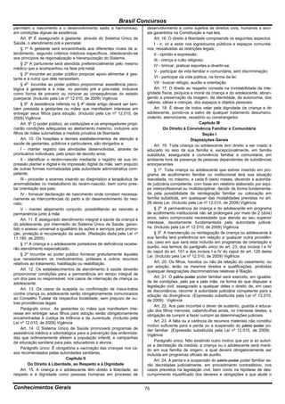 Brasil Concursos
permitam o nascimento e o desenvolvimento sadio e harmonioso,            desenvolvimento e como sujeitos de direitos civis, humanos e soci-
em condições dignas de existência.                                       ais garantidos na Constituição e nas leis.
     Art. 8º É assegurado à gestante, através do Sistema Único de             Art. 16. O direito à liberdade compreende os seguintes aspectos:
Saúde, o atendimento pré e perinatal.                                         I - ir, vir e estar nos logradouros públicos e espaços comunitá-
     § 1º A gestante será encaminhada aos diferentes níveis de a-        rios, ressalvadas as restrições legais;
tendimento, segundo critérios médicos específicos, obedecendo-se              II - opinião e expressão;
aos princípios de regionalização e hierarquização do Sistema.                 III - crença e culto religioso;
     § 2º A parturiente será atendida preferencialmente pelo mesmo            IV - brincar, praticar esportes e divertir-se;
médico que a acompanhou na fase pré-natal.
                                                                              V - participar da vida familiar e comunitária, sem discriminação;
     § 3º Incumbe ao poder público propiciar apoio alimentar à ges-
tante e à nutriz que dele necessitem.                                         VI - participar da vida política, na forma da lei;
     § 4o Incumbe ao poder público proporcionar assistência psico-            VII - buscar refúgio, auxílio e orientação.
lógica à gestante e à mãe, no período pré e pós-natal, inclusive              Art. 17. O direito ao respeito consiste na inviolabilidade da inte-
como forma de prevenir ou minorar as consequências do estado             gridade física, psíquica e moral da criança e do adolescente, abran-
puerperal. (Incluído pela Lei nº 12.010, de 2009) Vigência               gendo a preservação da imagem, da identidade, da autonomia, dos
     § 5o A assistência referida no § 4o deste artigo deverá ser tam-    valores, idéias e crenças, dos espaços e objetos pessoais.
bém prestada a gestantes ou mães que manifestem interesse em                  Art. 18. É dever de todos velar pela dignidade da criança e do
entregar seus filhos para adoção. (Incluído pela Lei nº 12.010, de       adolescente, pondo-os a salvo de qualquer tratamento desumano,
2009) Vigência                                                           violento, aterrorizante, vexatório ou constrangedor.
     Art. 9º O poder público, as instituições e os empregadores propi-                                    Capítulo III
ciarão condições adequadas ao aleitamento materno, inclusive aos                     Do Direito à Convivência Familiar e Comunitária
filhos de mães submetidas a medida privativa de liberdade.                                                  Seção I
     Art. 10. Os hospitais e demais estabelecimentos de atenção à                                    Disposições Gerais
saúde de gestantes, públicos e particulares, são obrigados a:                 Art. 19. Toda criança ou adolescente tem direito a ser criado e
     I - manter registro das atividades desenvolvidas, através de        educado no seio da sua família e, excepcionalmente, em família
prontuários individuais, pelo prazo de dezoito anos;                     substituta, assegurada a convivência familiar e comunitária, em
     II - identificar o recém-nascido mediante o registro de sua im-     ambiente livre da presença de pessoas dependentes de substâncias
pressão plantar e digital e da impressão digital da mãe, sem prejuízo    entorpecentes.
de outras formas normatizadas pela autoridade administrativa com-             § 1o Toda criança ou adolescente que estiver inserido em pro-
petente;                                                                 grama de acolhimento familiar ou institucional terá sua situação
     III - proceder a exames visando ao diagnóstico e terapêutica de     reavaliada, no máximo, a cada 6 (seis) meses, devendo a autorida-
anormalidades no metabolismo do recém-nascido, bem como pres-            de judiciária competente, com base em relatório elaborado por equi-
tar orientação aos pais;                                                 pe interprofissional ou multidisciplinar, decidir de forma fundamenta-
     IV - fornecer declaração de nascimento onde constem necessa-        da pela possibilidade de reintegração familiar ou colocação em
riamente as intercorrências do parto e do desenvolvimento do neo-        família substituta, em quaisquer das modalidades previstas no art.
nato;                                                                    28 desta Lei. (Incluído pela Lei nº 12.010, de 2009) Vigência
     V - manter alojamento conjunto, possibilitando ao neonato a              § 2o A permanência da criança e do adolescente em programa
permanência junto à mãe.                                                 de acolhimento institucional não se prolongará por mais de 2 (dois)
     Art. 11. É assegurado atendimento integral à saúde da criança e     anos, salvo comprovada necessidade que atenda ao seu superior
do adolescente, por intermédio do Sistema Único de Saúde, garan-         interesse, devidamente fundamentada pela autoridade judiciá-
tido o acesso universal e igualitário às ações e serviços para promo-    ria. (Incluído pela Lei nº 12.010, de 2009) Vigência
ção, proteção e recuperação da saúde. (Redação dada pela Lei nº               § 3o A manutenção ou reintegração de criança ou adolescente à
11.185, de 2005)                                                         sua família terá preferência em relação a qualquer outra providên-
     § 1º A criança e o adolescente portadores de deficiência recebe-    cia, caso em que será esta incluída em programas de orientação e
rão atendimento especializado.                                           auxílio, nos termos do parágrafo único do art. 23, dos incisos I e IV
                                                                         do caput do art. 101 e dos incisos I a IV do caput do art. 129 desta
     § 2º Incumbe ao poder público fornecer gratuitamente àqueles        Lei. (Incluído pela Lei nº 12.010, de 2009) Vigência
que necessitarem os medicamentos, próteses e outros recursos
relativos ao tratamento, habilitação ou reabilitação.                         Art. 20. Os filhos, havidos ou não da relação do casamento, ou
                                                                         por adoção, terão os mesmos direitos e qualificações, proibidas
     Art. 12. Os estabelecimentos de atendimento à saúde deverão         quaisquer designações discriminatórias relativas à filiação.
proporcionar condições para a permanência em tempo integral de
um dos pais ou responsável, nos casos de internação de criança ou             Art. 21. O pátrio poder poder familiar será exercido, em igualda-
adolescente.                                                             de de condições, pelo pai e pela mãe, na forma do que dispuser a
                                                                         legislação civil, assegurado a qualquer deles o direito de, em caso
     Art. 13. Os casos de suspeita ou confirmação de maus-tratos         de discordância, recorrer à autoridade judiciária competente para a
contra criança ou adolescente serão obrigatoriamente comunicados         solução da divergência. (Expressão substituída pela Lei nº 12.010,
ao Conselho Tutelar da respectiva localidade, sem prejuízo de ou-        de 2009) Vigência
tras providências legais.
                                                                              Art. 22. Aos pais incumbe o dever de sustento, guarda e educa-
     Parágrafo único. As gestantes ou mães que manifestem inte-          ção dos filhos menores, cabendo-lhes ainda, no interesse destes, a
resse em entregar seus filhos para adoção serão obrigatoriamente         obrigação de cumprir e fazer cumprir as determinações judiciais.
encaminhadas à Justiça da Infância e da Juventude. (Incluído pela
Lei nº 12.010, de 2009) Vigência                                              Art. 23. A falta ou a carência de recursos materiais não constitui
                                                                         motivo suficiente para a perda ou a suspensão do pátrio poder po-
     Art. 14. O Sistema Único de Saúde promoverá programas de            der familiar. (Expressão substituída pela Lei nº 12.010, de 2009)
assistência médica e odontológica para a prevenção das enfermida-        Vigência
des que ordinariamente afetam a população infantil, e campanhas
de educação sanitária para pais, educadores e alunos.                         Parágrafo único. Não existindo outro motivo que por si só autori-
                                                                         ze a decretação da medida, a criança ou o adolescente será manti-
     Parágrafo único. É obrigatória a vacinação das crianças nos ca-     do em sua família de origem, a qual deverá obrigatoriamente ser
sos recomendados pelas autoridades sanitárias.                           incluída em programas oficiais de auxílio.
                               Capítulo II                                    Art. 24. A perda e a suspensão do pátrio poder poder familiar se-
           Do Direito à Liberdade, ao Respeito e à Dignidade             rão decretadas judicialmente, em procedimento contraditório, nos
     Art. 15. A criança e o adolescente têm direito à liberdade, ao      casos previstos na legislação civil, bem como na hipótese de des-
respeito e à dignidade como pessoas humanas em processo de               cumprimento injustificado dos deveres e obrigações a que alude o


Conhecimentos Gerais                                                     75
 