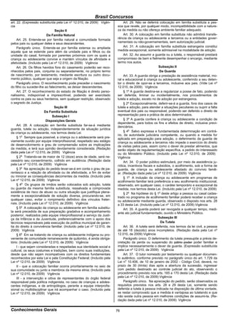 Brasil Concursos
art. 22. (Expressão substituída pela Lei nº 12.010, de 2009) Vigên-            Art. 29. Não se deferirá colocação em família substituta a pes-
cia                                                                       soa que revele, por qualquer modo, incompatibilidade com a nature-
                                 Seção II                                 za da medida ou não ofereça ambiente familiar adequado.
                           Da Família Natural                                  Art. 30. A colocação em família substituta não admitirá transfe-
     Art. 25. Entende-se por família natural a comunidade formada         rência da criança ou adolescente a terceiros ou a entidades gover-
pelos pais ou qualquer deles e seus descendentes.                         namentais ou não-governamentais, sem autorização judicial.
     Parágrafo único. Entende-se por família extensa ou ampliada               Art. 31. A colocação em família substituta estrangeira constitui
aquela que se estende para além da unidade pais e filhos ou da            medida excepcional, somente admissível na modalidade de adoção.
unidade do casal, formada por parentes próximos com os quais a                 Art. 32. Ao assumir a guarda ou a tutela, o responsável prestará
criança ou adolescente convive e mantém vínculos de afinidade e           compromisso de bem e fielmente desempenhar o encargo, mediante
afetividade. (Incluído pela Lei nº 12.010, de 2009) Vigência              termo nos autos.
     Art. 26. Os filhos havidos fora do casamento poderão ser reco-                                     Subseção II
nhecidos pelos pais, conjunta ou separadamente, no próprio termo                                         Da Guarda
de nascimento, por testamento, mediante escritura ou outro docu-               Art. 33. A guarda obriga a prestação de assistência material, mo-
mento público, qualquer que seja a origem da filiação.                    ral e educacional à criança ou adolescente, conferindo a seu deten-
     Parágrafo único. O reconhecimento pode preceder o nascimento         tor o direito de opor-se a terceiros, inclusive aos pais. (Vide Lei nº
do filho ou suceder-lhe ao falecimento, se deixar descendentes.           12.010, de 2009) Vigência
     Art. 27. O reconhecimento do estado de filiação é direito perso-          § 1º A guarda destina-se a regularizar a posse de fato, podendo
nalíssimo, indisponível e imprescritível, podendo ser exercitado          ser deferida, liminar ou incidentalmente, nos procedimentos de
contra os pais ou seus herdeiros, sem qualquer restrição, observado       tutela e adoção, exceto no de adoção por estrangeiros.
o segredo de Justiça.                                                          § 2º Excepcionalmente, deferir-se-á a guarda, fora dos casos de
                                Seção III                                 tutela e adoção, para atender a situações peculiares ou suprir a falta
                         Da Família Substituta                            eventual dos pais ou responsável, podendo ser deferido o direito de
                               Subseção I                                 representação para a prática de atos determinados.
                          Disposições Gerais                                   § 3º A guarda confere à criança ou adolescente a condição de
                                                                          dependente, para todos os fins e efeitos de direito, inclusive previ-
     Art. 28. A colocação em família substituta far-se-á mediante         denciários.
guarda, tutela ou adoção, independentemente da situação jurídica
da criança ou adolescente, nos termos desta Lei.                               § 4o Salvo expressa e fundamentada determinação em contrá-
                                                                          rio, da autoridade judiciária competente, ou quando a medida for
     § 1o Sempre que possível, a criança ou o adolescente será pre-       aplicada em preparação para adoção, o deferimento da guarda de
viamente ouvido por equipe interprofissional, respeitado seu estágio      criança ou adolescente a terceiros não impede o exercício do direito
de desenvolvimento e grau de compreensão sobre as implicações             de visitas pelos pais, assim como o dever de prestar alimentos, que
da medida, e terá sua opinião devidamente considerada. (Redação           serão objeto de regulamentação específica, a pedido do interessado
dada pela Lei nº 12.010, de 2009) Vigência                                ou do Ministério Público. (Incluído pela Lei nº 12.010, de 2009)
     § 2o Tratando-se de maior de 12 (doze) anos de idade, será ne-       Vigência
cessário seu consentimento, colhido em audiência. (Redação dada                Art. 34. O poder público estimulará, por meio de assistência ju-
pela Lei nº 12.010, de 2009) Vigência                                     rídica, incentivos fiscais e subsídios, o acolhimento, sob a forma de
     § 3o Na apreciação do pedido levar-se-á em conta o grau de pa-       guarda, de criança ou adolescente afastado do convívio famili-
rentesco e a relação de afinidade ou de afetividade, a fim de evitar      ar. (Redação dada pela Lei nº 12.010, de 2009) Vigência
ou minorar as consequências decorrentes da medida. (Incluído pela              § 1o A inclusão da criança ou adolescente em programas de
Lei nº 12.010, de 2009) Vigência                                          acolhimento familiar terá preferência a seu acolhimento institucional,
     § 4o Os grupos de irmãos serão colocados sob adoção, tutela          observado, em qualquer caso, o caráter temporário e excepcional da
ou guarda da mesma família substituta, ressalvada a comprovada            medida, nos termos desta Lei. (Incluído pela Lei nº 12.010, de 2009)
existência de risco de abuso ou outra situação que justifique plena-           § 2o Na hipótese do § 1o deste artigo a pessoa ou casal cadas-
mente a excepcionalidade de solução diversa, procurando-se, em            trado no programa de acolhimento familiar poderá receber a criança
qualquer caso, evitar o rompimento definitivo dos vínculos frater-        ou adolescente mediante guarda, observado o disposto nos arts. 28
nais. (Incluído pela Lei nº 12.010, de 2009) Vigência                     a 33 desta Lei. (Incluído pela Lei nº 12.010, de 2009) Vigência
     § 5o A colocação da criança ou adolescente em família substitu-           Art. 35. A guarda poderá ser revogada a qualquer tempo, medi-
ta será precedida de sua preparação gradativa e acompanhamento            ante ato judicial fundamentado, ouvido o Ministério Público.
posterior, realizados pela equipe interprofissional a serviço da Justi-
ça da Infância e da Juventude, preferencialmente com o apoio dos                                        Subseção III
técnicos responsáveis pela execução da política municipal de garan-                                      Da Tutela
tia do direito à convivência familiar. (Incluído pela Lei nº 12.010, de        Art. 36. A tutela será deferida, nos termos da lei civil, a pessoa
2009) Vigência                                                            de até 18 (dezoito) anos incompletos. (Redação dada pela Lei nº
     § 6o Em se tratando de criança ou adolescente indígena ou pro-       12.010, de 2009) Vigência
veniente de comunidade remanescente de quilombo, é ainda obriga-               Parágrafo único. O deferimento da tutela pressupõe a prévia de-
tório: (Incluído pela Lei nº 12.010, de 2009) Vigência                    cretação da perda ou suspensão do pátrio poder poder familiar e
     I - que sejam consideradas e respeitadas sua identidade social e     implica necessariamente o dever de guarda. (Expressão substituída
cultural, os seus costumes e tradições, bem como suas instituições,       pela Lei nº 12.010, de 2009) Vigência
desde que não sejam incompatíveis com os direitos fundamentais                 Art. 37. O tutor nomeado por testamento ou qualquer documen-
reconhecidos por esta Lei e pela Constituição Federal; (Incluído pela     to autêntico, conforme previsto no parágrafo único do art. 1.729 da
Lei nº 12.010, de 2009) Vigência                                          Lei no 10.406, de 10 de janeiro de 2002 - Código Civil, deverá, no
     II - que a colocação familiar ocorra prioritariamente no seio de     prazo de 30 (trinta) dias após a abertura da sucessão, ingressar
sua comunidade ou junto a membros da mesma etnia; (Incluído pela          com pedido destinado ao controle judicial do ato, observando o
Lei nº 12.010, de 2009) Vigência                                          procedimento previsto nos arts. 165 a 170 desta Lei. (Redação dada
     III - a intervenção e oitiva de representantes do órgão federal      pela Lei nº 12.010, de 2009) Vigência
responsável pela política indigenista, no caso de crianças e adoles-           Parágrafo único. Na apreciação do pedido, serão observados os
centes indígenas, e de antropólogos, perante a equipe interprofis-        requisitos previstos nos arts. 28 e 29 desta Lei, somente sendo
sional ou multidisciplinar que irá acompanhar o caso. (Incluído pela      deferida a tutela à pessoa indicada na disposição de última vontade,
Lei nº 12.010, de 2009) Vigência                                          se restar comprovado que a medida é vantajosa ao tutelando e que
                                                                          não existe outra pessoa em melhores condições de assumi-la. (Re-
                                                                          dação dada pela Lei nº 12.010, de 2009) Vigência


Conhecimentos Gerais                                                      76
 
