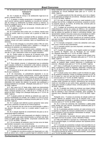 Brasil Concursos
    Art. 38. Aplica-se à destituição da tutela o disposto no art. 24.   tempo suficiente para que seja possível avaliar a conveniência da
                             Subseção IV                                constituição do vínculo. (Redação dada pela Lei nº 12.010, de
                               Da Adoção                                2009) Vigência
    Art. 39. A adoção de criança e de adolescente reger-se-á se-             § 2o A simples guarda de fato não autoriza, por si só, a dispen-
gundo o disposto nesta Lei.                                             sa da realização do estágio de convivência. (Redação dada pela Lei
                                                                        nº 12.010, de 2009) Vigência
    § 1o A adoção é medida excepcional e irrevogável, à qual se
deve recorrer apenas quando esgotados os recursos de manuten-                § 3o Em caso de adoção por pessoa ou casal residente ou do-
ção da criança ou adolescente na família natural ou extensa, na         miciliado fora do País, o estágio de convivência, cumprido no territó-
forma do parágrafo único do art. 25 desta Lei. (Incluído pela Lei nº    rio nacional, será de, no mínimo, 30 (trinta) dias. (Incluído pela Lei
12.010, de 2009) Vigência                                               nº 12.010, de 2009) Vigência
    § 2o É vedada a adoção por procuração. (Incluído pela Lei nº             § 4o O estágio de convivência será acompanhado pela equipe
12.010, de 2009) Vigência                                               interprofissional a serviço da Justiça da Infância e da Juventude,
                                                                        preferencialmente com apoio dos técnicos responsáveis pela execu-
    Art. 40. O adotando deve contar com, no máximo, dezoito anos        ção da política de garantia do direito à convivência familiar, que
à data do pedido, salvo se já estiver sob a guarda ou tutela dos        apresentarão relatório minucioso acerca da conveniência do deferi-
adotantes.                                                              mento da medida. (Incluído pela Lei nº 12.010, de 2009) Vigência
    Art. 41. A adoção atribui a condição de filho ao adotado, com os         Art. 47. O vínculo da adoção constitui-se por sentença judicial,
mesmos direitos e deveres, inclusive sucessórios, desligando-o de       que será inscrita no registro civil mediante mandado do qual não se
qualquer vínculo com pais e parentes, salvo os impedimentos ma-         fornecerá certidão.
trimoniais.
                                                                             § 1º A inscrição consignará o nome dos adotantes como pais,
    § 1º Se um dos cônjuges ou concubinos adota o filho do outro,       bem como o nome de seus ascendentes.
mantêm-se os vínculos de filiação entre o adotado e o cônjuge ou
concubino do adotante e os respectivos parentes.                             § 2º O mandado judicial, que será arquivado, cancelará o regis-
                                                                        tro original do adotado.
    § 2º É recíproco o direito sucessório entre o adotado, seus des-
cendentes, o adotante, seus ascendentes, descendentes e colate-              § 3o A pedido do adotante, o novo registro poderá ser lavrado
rais até o 4º grau, observada a ordem de vocação hereditária.           no Cartório do Registro Civil do Município de sua residên-
                                                                        cia. (Redação dada pela Lei nº 12.010, de 2009) Vigência
    Art. 42. Podem adotar os maiores de 18 (dezoito) anos, inde-
pendentemente do estado civil. (Redação dada pela Lei nº 12.010,             § 4o Nenhuma observação sobre a origem do ato poderá cons-
de 2009) Vigência                                                       tar nas certidões do registro. (Redação dada pela Lei nº 12.010, de
                                                                        2009) Vigência
    § 1º Não podem adotar os ascendentes e os irmãos do adotan-
do.                                                                          § 5o A sentença conferirá ao adotado o nome do adotante e, a
                                                                        pedido de qualquer deles, poderá determinar a modificação do
    § 2o Para adoção conjunta, é indispensável que os adotantes         prenome. (Redação dada pela Lei nº 12.010, de 2009) Vigência
sejam casados civilmente ou mantenham união estável, comprova-
da a estabilidade da família. (Redação dada pela Lei nº 12.010, de           § 6o Caso a modificação de prenome seja requerida pelo ado-
2009) Vigência                                                          tante, é obrigatória a oitiva do adotando, observado o disposto nos
                                                                        §§ 1o e 2o do art. 28 desta Lei. (Redação dada pela Lei nº 12.010,
    § 3º O adotante há de ser, pelo menos, dezesseis anos mais ve-      de 2009) Vigência
lho do que o adotando.
                                                                             § 7o A adoção produz seus efeitos a partir do trânsito em julga-
    § 4o Os divorciados, os judicialmente separados e os ex-            do da sentença constitutiva, exceto na hipótese prevista no § 6o do
companheiros podem adotar conjuntamente, contanto que acordem           art. 42 desta Lei, caso em que terá força retroativa à data do óbi-
sobre a guarda e o regime de visitas e desde que o estágio de con-      to. (Incluído pela Lei nº 12.010, de 2009) Vigência
vivência tenha sido iniciado na constância do período de convivên-
cia e que seja comprovada a existência de vínculos de afinidade e            § 8o O processo relativo à adoção assim como outros a ele rela-
afetividade com aquele não detentor da guarda, que justifiquem a        cionados serão mantidos em arquivo, admitindo-se seu armazena-
excepcionalidade da concessão. (Redação dada pela Lei nº 12.010,        mento em microfilme ou por outros meios, garantida a sua conser-
de 2009) Vigência                                                       vação para consulta a qualquer tempo. (Incluído pela Lei nº 12.010,
                                                                        de 2009) Vigência
    § 5o Nos casos do § 4o deste artigo, desde que demonstrado
efetivo benefício ao adotando, será assegurada a guarda comparti-            Art. 48. O adotado tem direito de conhecer sua origem biológi-
lhada, conforme previsto no art. 1.584 da Lei no 10.406, de 10 de       ca, bem como de obter acesso irrestrito ao processo no qual a me-
janeiro de 2002 - Código Civil. (Redação dada pela Lei nº 12.010, de    dida foi aplicada e seus eventuais incidentes, após completar 18
2009) Vigência                                                          (dezoito) anos. (Redação dada pela Lei nº 12.010, de 2009) Vigên-
                                                                        cia
    § 6o A adoção poderá ser deferida ao adotante que, após ine-
quívoca manifestação de vontade, vier a falecer no curso do proce-           Parágrafo único. O acesso ao processo de adoção poderá ser
dimento, antes de prolatada a sentença.(Incluído pela Lei nº 12.010,    também deferido ao adotado menor de 18 (dezoito) anos, a seu
de 2009) Vigência                                                       pedido, assegurada orientação e assistência jurídica e psicológica.
                                                                        (Incluído pela Lei nº 12.010, de 2009) Vigência
    Art. 43. A adoção será deferida quando apresentar reais vanta-
gens para o adotando e fundar-se em motivos legítimos.                       Art. 49. A morte dos adotantes não restabelece o pátrio poder
                                                                        poder familiar dos pais naturais. (Expressão substituída pela Lei nº
    Art. 44. Enquanto não der conta de sua administração e saldar o     12.010, de 2009) Vigência
seu alcance, não pode o tutor ou o curador adotar o pupilo ou o
curatelado.                                                                  Art. 50. A autoridade judiciária manterá, em cada comarca ou fo-
                                                                        ro regional, um registro de crianças e adolescentes em condições de
    Art. 45. A adoção depende do consentimento dos pais ou do re-       serem adotados e outro de pessoas interessadas na adoção. (Vide
presentante legal do adotando.                                          Lei nº 12.010, de 2009) Vigência
    § 1º. O consentimento será dispensado em relação à criança ou            § 1º O deferimento da inscrição dar-se-á após prévia consulta
adolescente cujos pais sejam desconhecidos ou tenham sido desti-        aos órgãos técnicos do juizado, ouvido o Ministério Público.
tuídos do pátrio poder poder familiar. (Expressão substituída pela
Lei nº 12.010, de 2009) Vigência                                             § 2º Não será deferida a inscrição se o interessado não satisfa-
                                                                        zer os requisitos legais, ou verificada qualquer das hipóteses previs-
    § 2º. Em se tratando de adotando maior de doze anos de idade,       tas no art. 29.
será também necessário o seu consentimento.
                                                                             § 3o A inscrição de postulantes à adoção será precedida de um
    Art. 46. A adoção será precedida de estágio de convivência com      período de preparação psicossocial e jurídica, orientado pela equipe
a criança ou adolescente, pelo prazo que a autoridade judiciária        técnica da Justiça da Infância e da Juventude, preferencialmente
fixar, observadas as peculiaridades do caso.                            com apoio dos técnicos responsáveis pela execução da política
    § 1o O estágio de convivência poderá ser dispensado se o ado-       municipal de garantia do direito à convivência familiar. (Incluído pela
tando já estiver sob a tutela ou guarda legal do adotante durante       Lei nº 12.010, de 2009) Vigência

Conhecimentos Gerais                                                    77
 