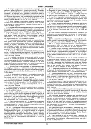 Brasil Concursos
       o
     § 4 Sempre que possível e recomendável, a preparação referi-               § 1o A adoção internacional de criança ou adolescente brasileiro
da no § 3o deste artigo incluirá o contato com crianças e adolescen-       ou domiciliado no Brasil somente terá lugar quando restar compro-
tes em acolhimento familiar ou institucional em condições de serem         vado: (Redação dada pela Lei nº 12.010, de 2009) Vigência
adotados, a ser realizado sob a orientação, supervisão e avaliação              I - que a colocação em família substituta é a solução adequada
da equipe técnica da Justiça da Infância e da Juventude, com apoio         ao caso concreto; (Incluída pela Lei nº 12.010, de 2009) Vigência
dos técnicos responsáveis pelo programa de acolhimento e pela                   II - que foram esgotadas todas as possibilidades de colocação
execução da política municipal de garantia do direito à convivência        da criança ou adolescente em família substituta brasileira, após
familiar. (Incluído pela Lei nº 12.010, de 2009) Vigência                  consulta aos cadastros mencionados no art. 50 desta Lei; (Incluída
     § 5o Serão criados e implementados cadastros estaduais e na-          pela Lei nº 12.010, de 2009) Vigência
cional de crianças e adolescentes em condições de serem adotados                III - que, em se tratando de adoção de adolescente, este foi con-
e de pessoas ou casais habilitados à adoção. (Incluído pela Lei nº         sultado, por meios adequados ao seu estágio de desenvolvimento, e
12.010, de 2009) Vigência                                                  que se encontra preparado para a medida, mediante parecer elabo-
     § 6o Haverá cadastros distintos para pessoas ou casais residen-       rado por equipe interprofissional, observado o disposto nos §§ 1o e
tes fora do País, que somente serão consultados na inexistência de         2o do art. 28 desta Lei. (Incluída pela Lei nº 12.010, de 2009) Vi-
postulantes nacionais habilitados nos cadastros mencionados no §           gência
5o deste artigo. (Incluído pela Lei nº 12.010, de 2009) Vigência                § 2o Os brasileiros residentes no exterior terão preferência aos
     § 7o As autoridades estaduais e federais em matéria de adoção         estrangeiros, nos casos de adoção internacional de criança ou ado-
terão acesso integral aos cadastros, incumbindo-lhes a troca de            lescente brasileiro. (Redação dada pela Lei nº 12.010, de 2009)
informações e a cooperação mútua, para melhoria do siste-                  Vigência
ma. (Incluído pela Lei nº 12.010, de 2009) Vigência                             § 3o A adoção internacional pressupõe a intervenção das Auto-
     § 8o A autoridade judiciária providenciará, no prazo de 48 (qua-      ridades Centrais Estaduais e Federal em matéria de adoção interna-
renta e oito) horas, a inscrição das crianças e adolescentes em            cional. (Redação dada pela Lei nº 12.010, de 2009) Vigência
condições de serem adotados que não tiveram colocação familiar na               Art. 52. A adoção internacional observará o procedimento pre-
comarca de origem, e das pessoas ou casais que tiveram deferida            visto nos arts. 165 a 170 desta Lei, com as seguintes adapta-
sua habilitação à adoção nos cadastros estadual e nacional referi-         ções: (Redação dada pela Lei nº 12.010, de 2009) Vigência
dos no § 5o deste artigo, sob pena de responsabilidade. (Incluído
pela Lei nº 12.010, de 2009) Vigência                                           I - a pessoa ou casal estrangeiro, interessado em adotar criança
                                                                           ou adolescente brasileiro, deverá formular pedido de habilitação à
     § 9o Compete à Autoridade Central Estadual zelar pela manu-           adoção perante a Autoridade Central em matéria de adoção interna-
tenção e correta alimentação dos cadastros, com posterior comuni-          cional no país de acolhida, assim entendido aquele onde está situa-
cação à Autoridade Central Federal Brasileira. (Incluído pela Lei nº       da sua residência habitual; (Incluída pela Lei nº 12.010, de 2009)
12.010, de 2009) Vigência                                                  Vigência
     § 10. A adoção internacional somente será deferida se, após                II - se a Autoridade Central do país de acolhida considerar que
consulta ao cadastro de pessoas ou casais habilitados à adoção,            os solicitantes estão habilitados e aptos para adotar, emitirá um
mantido pela Justiça da Infância e da Juventude na comarca, bem            relatório que contenha informações sobre a identidade, a capacida-
como aos cadastros estadual e nacional referidos no § 5o deste             de jurídica e adequação dos solicitantes para adotar, sua situação
artigo, não for encontrado interessado com residência permanente           pessoal, familiar e médica, seu meio social, os motivos que os ani-
no Brasil. (Incluído pela Lei nº 12.010, de 2009) Vigência                 mam e sua aptidão para assumir uma adoção internacio-
     § 11. Enquanto não localizada pessoa ou casal interessado em          nal; (Incluída pela Lei nº 12.010, de 2009) Vigência
sua adoção, a criança ou o adolescente, sempre que possível e                   III - a Autoridade Central do país de acolhida enviará o relatório
recomendável, será colocado sob guarda de família cadastrada em            à Autoridade Central Estadual, com cópia para a Autoridade Central
programa de acolhimento familiar. (Incluído pela Lei nº 12.010, de         Federal Brasileira; (Incluída pela Lei nº 12.010, de 2009) Vigência
2009) Vigência
                                                                                IV - o relatório será instruído com toda a documentação neces-
     § 12. A alimentação do cadastro e a convocação criteriosa dos         sária, incluindo estudo psicossocial elaborado por equipe interprofis-
postulantes à adoção serão fiscalizadas pelo Ministério Públi-             sional habilitada e cópia autenticada da legislação pertinente, acom-
co. (Incluído pela Lei nº 12.010, de 2009) Vigência                        panhada da respectiva prova de vigência; (Incluída pela Lei nº
     § 13. Somente poderá ser deferida adoção em favor de candi-           12.010, de 2009) Vigência
dato domiciliado no Brasil não cadastrado previamente nos termos                V - os documentos em língua estrangeira serão devidamente au-
desta Lei quando: (Incluído pela Lei nº 12.010, de 2009) Vigência          tenticados pela autoridade consular, observados os tratados e con-
     I - se tratar de pedido de adoção unilateral; (Incluído pela Lei nº   venções internacionais, e acompanhados da respectiva tradução,
12.010, de 2009) Vigência                                                  por tradutor público juramentado; (Incluída pela Lei nº 12.010, de
     II - for formulada por parente com o qual a criança ou adolescen-     2009) Vigência
te mantenha vínculos de afinidade e afetividade; (Incluído pela Lei             VI - a Autoridade Central Estadual poderá fazer exigências e so-
nº 12.010, de 2009) Vigência                                               licitar complementação sobre o estudo psicossocial do postulante
     III - oriundo o pedido de quem detém a tutela ou guarda legal de      estrangeiro à adoção, já realizado no país de acolhida; (Incluída
criança maior de 3 (três) anos ou adolescente, desde que o lapso de        pela Lei nº 12.010, de 2009) Vigência
tempo de convivência comprove a fixação de laços de afinidade e                 VII - verificada, após estudo realizado pela Autoridade Central
afetividade, e não seja constatada a ocorrência de má-fé ou qual-          Estadual, a compatibilidade da legislação estrangeira com a nacio-
quer das situações previstas nos arts. 237 ou 238 desta                    nal, além do preenchimento por parte dos postulantes à medida dos
Lei. (Incluído pela Lei nº 12.010, de 2009) Vigência                       requisitos objetivos e subjetivos necessários ao seu deferimento,
     § 14. Nas hipóteses previstas no § 13 deste artigo, o candidato       tanto à luz do que dispõe esta Lei como da legislação do país de
deverá comprovar, no curso do procedimento, que preenche os                acolhida, será expedido laudo de habilitação à adoção internacional,
requisitos necessários à adoção, conforme previsto nesta Lei. (Inclu-      que terá validade por, no máximo, 1 (um) ano; (Incluída pela Lei nº
ído pela Lei nº 12.010, de 2009) Vigência                                  12.010, de 2009) Vigência
     Art. 51. Considera-se adoção internacional aquela na qual a                VIII - de posse do laudo de habilitação, o interessado será auto-
pessoa ou casal postulante é residente ou domiciliado fora do Brasil,      rizado a formalizar pedido de adoção perante o Juízo da Infância e
conforme previsto no Artigo 2 da Convenção de Haia, de 29 de maio          da Juventude do local em que se encontra a criança ou adolescente,
de 1993, Relativa à Proteção das Crianças e à Cooperação em                conforme indicação efetuada pela Autoridade Central Estadu-
Matéria de Adoção Internacional, aprovada pelo Decreto Legislativo         al. (Incluída pela Lei nº 12.010, de 2009) Vigência
no 1, de 14 de janeiro de 1999, e promulgada pelo Decreto no 3.087,             § 1o Se a legislação do país de acolhida assim o autorizar, ad-
de 21 de junho de 1999. (Redação dada pela Lei nº 12.010, de               mite-se que os pedidos de habilitação à adoção internacional sejam
2009) Vigência                                                             intermediados por organismos credenciados. (Incluída pela Lei nº
                                                                           12.010, de 2009) Vigência


Conhecimentos Gerais                                                       78
 