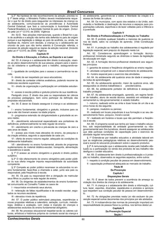Brasil Concursos
       o
     § 2 Na hipótese de não reconhecimento da adoção, prevista no            do adolescente, garantindo-se a estes a liberdade da criação e o
§ 1o deste artigo, o Ministério Público deverá imediatamente reque-          acesso às fontes de cultura.
rer o que for de direito para resguardar os interesses da criança ou              Art. 59. Os municípios, com apoio dos estados e da União, esti-
do adolescente, comunicando-se as providências à Autoridade                  mularão e facilitarão a destinação de recursos e espaços para pro-
Central Estadual, que fará a comunicação à Autoridade Central                gramações culturais, esportivas e de lazer voltadas para a infância e
Federal Brasileira e à Autoridade Central do país de origem. (Incluí-        a juventude.
do pela Lei nº 12.010, de 2009) Vigência                                                                     Capítulo V
     Art. 52-D. Nas adoções internacionais, quando o Brasil for o pa-              Do Direito à Profissionalização e à Proteção no Trabalho
ís de acolhida e a adoção não tenha sido deferida no país de origem
porque a sua legislação a delega ao país de acolhida, ou, ainda, na               Art. 60. É proibido qualquer trabalho a menores de quatorze a-
hipótese de, mesmo com decisão, a criança ou o adolescente ser               nos de idade, salvo na condição de aprendiz. (Vide Constituição
oriundo de país que não tenha aderido à Convenção referida, o                Federal)
processo de adoção seguirá as regras da adoção nacional. (Incluído                Art. 61. A proteção ao trabalho dos adolescentes é regulada por
pela Lei nº 12.010, de 2009) Vigência                                        legislação especial, sem prejuízo do disposto nesta Lei.
                                 Capítulo IV                                      Art. 62. Considera-se aprendizagem a formação técnico-
      Do Direito à Educação, à Cultura, ao Esporte e ao Lazer                profissional ministrada segundo as diretrizes e bases da legislação
                                                                             de educação em vigor.
     Art. 53. A criança e o adolescente têm direito à educação, visan-
do ao pleno desenvolvimento de sua pessoa, preparo para o exercí-                 Art. 63. A formação técnico-profissional obedecerá aos seguin-
cio da cidadania e qualificação para o trabalho, assegurando-se-             tes princípios:
lhes:                                                                             I - garantia de acesso e freqüência obrigatória ao ensino regular;
     I - igualdade de condições para o acesso e permanência na es-                II - atividade compatível com o desenvolvimento do adolescente;
cola;                                                                             III - horário especial para o exercício das atividades.
     II - direito de ser respeitado por seus educadores;                          Art. 64. Ao adolescente até quatorze anos de idade é assegura-
     III - direito de contestar critérios avaliativos, podendo recorrer às   da bolsa de aprendizagem.
instâncias escolares superiores;                                                  Art. 65. Ao adolescente aprendiz, maior de quatorze anos, são
     IV - direito de organização e participação em entidades estudan-        assegurados os direitos trabalhistas e        previdenciários.
tis;                                                                              Art. 66. Ao adolescente portador de deficiência é assegurado
     V - acesso à escola pública e gratuita próxima de sua residência.       trabalho protegido.
     Parágrafo único. É direito dos pais ou responsáveis ter ciência              Art. 67. Ao adolescente empregado, aprendiz, em regime famili-
do processo pedagógico, bem como participar da definição das                 ar de trabalho, aluno de escola técnica, assistido em entidade go-
propostas educacionais.                                                      vernamental ou não-governamental, é vedado trabalho:
     Art. 54. É dever do Estado assegurar à criança e ao adolescen-               I - noturno, realizado entre as vinte e duas horas de um dia e as
te:                                                                          cinco horas do dia seguinte;
     I - ensino fundamental, obrigatório e gratuito, inclusive para os            II - perigoso, insalubre ou penoso;
que a ele não tiveram acesso na idade própria;                                    III - realizado em locais prejudiciais à sua formação e ao seu de-
     II - progressiva extensão da obrigatoriedade e gratuidade ao en-        senvolvimento físico, psíquico, moral e social;
sino médio;                                                                       IV - realizado em horários e locais que não permitam a freqüên-
     III - atendimento educacional especializado aos portadores de           cia à escola.
deficiência, preferencialmente na rede regular de ensino;                         Art. 68. O programa social que tenha por base o trabalho educa-
     IV - atendimento em creche e pré-escola às crianças de zero a           tivo, sob responsabilidade de entidade governamental ou não-
seis anos de idade;                                                          governamental sem fins lucrativos, deverá assegurar ao adolescente
     V - acesso aos níveis mais elevados do ensino, da pesquisa e            que dele participe condições de capacitação para o exercício de
da criação artística, segundo a capacidade de cada um;                       atividade regular remunerada.
     VI - oferta de ensino noturno regular, adequado às condições do              § 1º Entende-se por trabalho educativo a atividade laboral em
adolescente trabalhador;                                                     que as exigências pedagógicas relativas ao desenvolvimento pes-
                                                                             soal e social do educando prevalecem sobre o aspecto produtivo.
     VII - atendimento no ensino fundamental, através de programas
suplementares de material didático-escolar, transporte, alimentação               § 2º A remuneração que o adolescente recebe pelo trabalho efe-
e assistência à saúde.                                                       tuado ou a participação na venda dos produtos de seu trabalho não
                                                                             desfigura o caráter educativo.
     § 1º O acesso ao ensino obrigatório e gratuito é direito público
subjetivo.                                                                        Art. 69. O adolescente tem direito à profissionalização e à prote-
                                                                             ção no trabalho, observados os seguintes aspectos, entre outros:
     § 2º O não oferecimento do ensino obrigatório pelo poder públi-
co ou sua oferta irregular importa responsabilidade da autoridade                 I - respeito à condição peculiar de pessoa em desenvolvimento;
competente.                                                                       II - capacitação profissional adequada ao mercado de trabalho.
     § 3º Compete ao poder público recensear os educandos no en-                                               Título III
sino fundamental, fazer-lhes a chamada e zelar, junto aos pais ou                                           Da Prevenção
responsável, pela freqüência à escola.                                                                        Capítulo I
     Art. 55. Os pais ou responsável têm a obrigação de matricular                                       Disposições Gerais
seus filhos ou pupilos na rede regular de ensino.                                 Art. 70. É dever de todos prevenir a ocorrência de ameaça ou
     Art. 56. Os dirigentes de estabelecimentos de ensino fundamen-          violação dos direitos da criança e do adolescente.
tal comunicarão ao Conselho Tutelar os casos de:                                  Art. 71. A criança e o adolescente têm direito a informação, cul-
     I - maus-tratos envolvendo seus alunos;                                 tura, lazer, esportes, diversões, espetáculos e produtos e serviços
     II - reiteração de faltas injustificadas e de evasão escolar, esgo-     que respeitem sua condição peculiar de pessoa em desenvolvimen-
tados os recursos escolares;                                                 to.
     III - elevados níveis de repetência.                                         Art. 72. As obrigações previstas nesta Lei não excluem da pre-
     Art. 57. O poder público estimulará pesquisas, experiências e           venção especial outras decorrentes dos princípios por ela adotados.
novas propostas relativas a calendário, seriação, currículo, metodo-              Art. 73. A inobservância das normas de prevenção importará em
logia, didática e avaliação, com vistas à inserção de crianças e             responsabilidade da pessoa física ou jurídica, nos termos desta Lei.
adolescentes excluídos do ensino fundamental obrigatório.                                                    Capítulo II
     Art. 58. No processo educacional respeitar-se-ão os valores cul-                                 Da Prevenção Especial
turais, artísticos e históricos próprios do contexto social da criança e                                       Seção I
Conhecimentos Gerais                                                         80
 