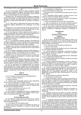 Brasil Concursos
 Da informação, Cultura, Lazer, Esportes, Diversões e Espetácu-               b) a criança estiver acompanhada:
                                    los                                       1) de ascendente ou colateral maior, até o terceiro grau, com-
     Art. 74. O poder público, através do órgão competente, regulará     provado documentalmente o parentesco;
as diversões e espetáculos públicos, informando sobre a natureza              2) de pessoa maior, expressamente autorizada pelo pai, mãe ou
deles, as faixas etárias a que não se recomendem, locais e horários      responsável.
em que sua apresentação se mostre inadequada.                                 § 2º A autoridade judiciária poderá, a pedido dos pais ou res-
     Parágrafo único. Os responsáveis pelas diversões e espetáculos      ponsável, conceder autorização válida por dois anos.
públicos deverão afixar, em lugar visível e de fácil acesso, à entrada        Art. 84. Quando se tratar de viagem ao exterior, a autorização é
do local de exibição, informação destacada sobre a natureza do           dispensável, se a criança ou adolescente:
espetáculo e a faixa etária especificada no certificado de classifica-
ção.                                                                          I - estiver acompanhado de ambos os pais ou responsável;
     Art. 75. Toda criança ou adolescente terá acesso às diversões e          II - viajar na companhia de um dos pais, autorizado expressa-
espetáculos públicos classificados como adequados à sua faixa            mente pelo outro através de documento com firma reconhecida.
etária.                                                                       Art. 85. Sem prévia e expressa autorização judicial, nenhuma
     Parágrafo único. As crianças menores de dez anos somente po-        criança ou adolescente nascido em território nacional poderá sair do
derão ingressar e permanecer nos locais de apresentação ou exibi-        País em companhia de estrangeiro residente ou domiciliado no
ção quando acompanhadas dos pais ou responsável.                         exterior.
     Art. 76. As emissoras de rádio e televisão somente exibirão, no                                    Parte Especial
horário recomendado para o público infanto juvenil, programas com                                          Título I
finalidades educativas, artísticas, culturais e informativas.                                    Da Política de Atendimento
     Parágrafo único. Nenhum espetáculo será apresentado ou a-                                            Capítulo I
nunciado sem aviso de sua classificação, antes de sua transmissão,                                   Disposições Gerais
apresentação ou exibição.                                                     Art. 86. A política de atendimento dos direitos da criança e do
     Art. 77. Os proprietários, diretores, gerentes e funcionários de    adolescente far-se-á através de um conjunto articulado de ações
empresas que explorem a venda ou aluguel de fitas de programação         governamentais e não-governamentais, da União, dos estados, do
em vídeo cuidarão para que não haja venda ou locação em desa-            Distrito Federal e dos municípios.
cordo com a classificação atribuída pelo órgão competente.                    Art. 87. São linhas de ação da política de atendimento:
     Parágrafo único. As fitas a que alude este artigo deverão exibir,
                                                                              I - políticas sociais básicas;
no invólucro, informação sobre a natureza da obra e a faixa etária a
que se destinam.                                                              II - políticas e programas de assistência social, em caráter suple-
                                                                         tivo, para aqueles que deles necessitem;
     Art. 78. As revistas e publicações contendo material impróprio ou
inadequado a crianças e adolescentes deverão ser comercializadas              III - serviços especiais de prevenção e atendimento médico e
em embalagem lacrada, com a advertência de seu conteúdo.                 psicossocial às vítimas de negligência, maus-tratos, exploração,
                                                                         abuso, crueldade e opressão;
     Parágrafo único. As editoras cuidarão para que as capas que
contenham mensagens pornográficas ou obscenas sejam protegi-                  IV - serviço de identificação e localização de pais, responsável,
das com embalagem opaca.                                                 crianças e adolescentes desaparecidos;
     Art. 79. As revistas e publicações destinadas ao público infanto-        V - proteção jurídico-social por entidades de defesa dos direitos
juvenil não poderão conter ilustrações, fotografias, legendas, crôni-    da criança e do adolescente.
cas ou anúncios de bebidas alcoólicas, tabaco, armas e munições, e            VI - políticas e programas destinados a prevenir ou abreviar o
deverão respeitar os valores éticos e sociais da pessoa e da família.    período de afastamento do convívio familiar e a garantir o efetivo
     Art. 80. Os responsáveis por estabelecimentos que explorem          exercício do direito à convivência familiar de crianças e adolescen-
comercialmente bilhar, sinuca ou congênere ou por casas de jogos,        tes; (Incluído pela Lei nº 12.010, de 2009) Vigência
assim entendidas as que realize apostas, ainda que eventualmente,             VII - campanhas de estímulo ao acolhimento sob forma de guar-
cuidarão para que não seja permitida a entrada e a permanência de        da de crianças e adolescentes afastados do convívio familiar e à
crianças e adolescentes no local, afixando aviso para orientação do      adoção, especificamente inter-racial, de crianças maiores ou de
público.                                                                 adolescentes, com necessidades específicas de saúde ou com
                                 Seção II                                deficiências e de grupos de irmãos. (Incluído pela Lei nº 12.010, de
                                                                         2009) Vigência
                         Dos Produtos e Serviços
                                                                              Art. 88. São diretrizes da política de atendimento:
     Art. 81. É proibida a venda à criança ou ao adolescente de:
                                                                              I - municipalização do atendimento;
     I - armas, munições e explosivos;
                                                                              II - criação de conselhos municipais, estaduais e nacional dos di-
     II - bebidas alcoólicas;                                            reitos da criança e do adolescente, órgãos deliberativos e controla-
     III - produtos cujos componentes possam causar dependência          dores das ações em todos os níveis, assegurada a participação
física ou psíquica ainda que por utilização indevida;                    popular paritária por meio de organizações representativas, segundo
     IV - fogos de estampido e de artifício, exceto aqueles que pelo     leis federal, estaduais e municipais;
seu reduzido potencial sejam incapazes de provocar qualquer dano              III - criação e manutenção de programas específicos, observada
físico em caso de utilização indevida;                                   a descentralização político-administrativa;
     V - revistas e publicações a que alude o art. 78;                        IV - manutenção de fundos nacional, estaduais e municipais vin-
     VI - bilhetes lotéricos e equivalentes.                             culados aos respectivos conselhos dos direitos da criança e do
     Art. 82. É proibida a hospedagem de criança ou adolescente em       adolescente;
hotel, motel, pensão ou estabelecimento congênere, salvo se autori-           V - integração operacional de órgãos do Judiciário, Ministério
zado ou acompanhado pelos pais ou responsável.                           Público, Defensoria, Segurança Pública e Assistência Social, prefe-
                                 Seção III                               rencialmente em um mesmo local, para efeito de agilização do aten-
                       Da Autorização para Viajar                        dimento inicial a adolescente a quem se atribua autoria de ato infra-
                                                                         cional;
     Art. 83. Nenhuma criança poderá viajar para fora da comarca
onde reside, desacompanhada dos pais ou responsável, sem ex-                        VI - integração operacional de órgãos do Judiciário, Ministé-
pressa autorização judicial.                                             rio Público, Defensoria, Conselho Tutelar e encarregados da execu-
                                                                         ção das políticas sociais básicas e de assistência social, para efeito
     § 1º A autorização não será exigida quando:                         de agilização do atendimento de crianças e de adolescentes inseri-
     a) tratar-se de comarca contígua à da residência da criança, se     dos em programas de acolhimento familiar ou institucional, com
na mesma unidade da Federação, ou incluída na mesma região               vista na sua rápida reintegração à família de origem ou, se tal solu-
metropolitana;                                                           ção se mostrar comprovadamente inviável, sua colocação em famí-

Conhecimentos Gerais                                                     81
 