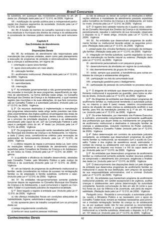 Brasil Concursos
lia substituta, em quaisquer das modalidades previstas no art. 28             e) não se adequar ou deixar de cumprir as resoluções e delibe-
desta Lei; (Redação dada pela Lei nº 12.010, de 2009) Vigência           rações relativas à modalidade de atendimento prestado expedidas
    VII - mobilização da opinião pública para a indispensável partici-   pelos Conselhos de Direitos da Criança e do Adolescente, em todos
pação dos diversos segmentos da sociedade. (Incluído pela Lei nº         os níveis. (Incluída pela Lei nº 12.010, de 2009) Vigência
12.010, de 2009) Vigência                                                     § 2o O registro terá validade máxima de 4 (quatro) anos, caben-
    Art. 89. A função de membro do conselho nacional e dos conse-        do ao Conselho Municipal dos Direitos da Criança e do Adolescente,
lhos estaduais e municipais dos direitos da criança e do adolescente     periodicamente, reavaliar o cabimento de sua renovação, observado
é considerada de interesse público relevante e não será remunera-        o disposto no § 1o deste artigo. (Incluído pela Lei nº 12.010, de
da.                                                                      2009) Vigência
                               Capítulo II                                    Art. 92. As entidades que desenvolvam programas de acolhi-
                    Das Entidades de Atendimento                         mento familiar ou institucional deverão adotar os seguintes princí-
                                                                         pios: (Redação dada pela Lei nº 12.010, de 2009) Vigência
                                Seção I
                                                                              I - preservação dos vínculos familiares e promoção da reintegra-
                          Disposições Gerais                             ção familiar; (Redação dada pela Lei nº 12.010, de 2009) Vigência
    Art. 90. As entidades de atendimento são responsáveis pela                II - integração em família substituta, quando esgotados os recur-
manutenção das próprias unidades, assim como pelo planejamento           sos de manutenção na família natural ou extensa; (Redação dada
e execução de programas de proteção e sócio-educativos destina-          pela Lei nº 12.010, de 2009) Vigência
dos a crianças e adolescentes, em regime de:
                                                                              III - atendimento personalizado e em pequenos grupos;
    I - orientação e apoio sócio-familiar;
                                                                              IV - desenvolvimento de atividades em regime de co-educação;
    II - apoio sócio-educativo em meio aberto;
                                                                              V - não desmembramento de grupos de irmãos;
    III - colocação familiar;
                                                                              VI - evitar, sempre que possível, a transferência para outras en-
    IV - acolhimento institucional; (Redação dada pela Lei nº 12.010,    tidades de crianças e adolescentes abrigados;
de 2009) Vigência
                                                                              VII - participação na vida da comunidade local;
    V - liberdade assistida;
                                                                              VIII - preparação gradativa para o desligamento;
    VI - semi-liberdade;
                                                                              IX - participação de pessoas da comunidade no processo educa-
    VII - internação.                                                    tivo.
    § 1o As entidades governamentais e não governamentais deve-               § 1o O dirigente de entidade que desenvolve programa de aco-
rão proceder à inscrição de seus programas, especificando os regi-       lhimento institucional é equiparado ao guardião, para todos os efei-
mes de atendimento, na forma definida neste artigo, no Conselho          tos de direito. (Incluído pela Lei nº 12.010, de 2009) Vigência
Municipal dos Direitos da Criança e do Adolescente, o qual manterá
registro das inscrições e de suas alterações, do que fará comunica-           § 2o Os dirigentes de entidades que desenvolvem programas de
ção ao Conselho Tutelar e à autoridade judiciária. (Incluído pela Lei    acolhimento familiar ou institucional remeterão à autoridade judiciá-
nº 12.010, de 2009) Vigência                                             ria, no máximo a cada 6 (seis) meses, relatório circunstanciado
                                                                         acerca da situação de cada criança ou adolescente acolhido e sua
    § 2o Os recursos destinados à implementação e manutenção             família, para fins da reavaliação prevista no § 1o do art. 19 desta
dos programas relacionados neste artigo serão previstos nas dota-        Lei. (Incluído pela Lei nº 12.010, de 2009) Vigência
ções orçamentárias dos órgãos públicos encarregados das áreas de
Educação, Saúde e Assistência Social, dentre outros, observando-              § 3o Os entes federados, por intermédio dos Poderes Executivo
se o princípio da prioridade absoluta à criança e ao adolescente         e Judiciário, promoverão conjuntamente a permanente qualificação
preconizado pelo caput do art. 227 da Constituição Federal e pelo        dos profissionais que atuam direta ou indiretamente em programas
caput e parágrafo único do art. 4o desta Lei. (Incluído pela Lei nº      de acolhimento institucional e destinados à colocação familiar de
12.010, de 2009) Vigência                                                crianças e adolescentes, incluindo membros do Poder Judiciário,
                                                                         Ministério Público e Conselho Tutelar. (Incluído pela Lei nº 12.010,
    § 3o Os programas em execução serão reavaliados pelo Conse-          de 2009) Vigência
lho Municipal dos Direitos da Criança e do Adolescente, no máximo,
a cada 2 (dois) anos, constituindo-se critérios para renovação da             § 4o Salvo determinação em contrário da autoridade judiciária
autorização de funcionamento: (Incluído pela Lei nº 12.010, de           competente, as entidades que desenvolvem programas de acolhi-
2009) Vigência                                                           mento familiar ou institucional, se necessário com o auxílio do Con-
                                                                         selho Tutelar e dos órgãos de assistência social, estimularão o
    I - o efetivo respeito às regras e princípios desta Lei, bem como    contato da criança ou adolescente com seus pais e parentes, em
às resoluções relativas à modalidade de atendimento prestado             cumprimento ao disposto nos incisos I e VIII do caput deste arti-
expedidas pelos Conselhos de Direitos da Criança e do Adolescen-         go. (Incluído pela Lei nº 12.010, de 2009) Vigência
te, em todos os níveis; (Incluído pela Lei nº 12.010, de 2009) Vi-
gência                                                                        § 5o As entidades que desenvolvem programas de acolhimento
                                                                         familiar ou institucional somente poderão receber recursos públicos
    II - a qualidade e eficiência do trabalho desenvolvido, atestadas    se comprovado o atendimento dos princípios, exigências e finalida-
pelo Conselho Tutelar, pelo Ministério Público e pela Justiça da         des desta Lei. (Incluído pela Lei nº 12.010, de 2009) Vigência
Infância e da Juventude; (Incluído pela Lei nº 12.010, de 2009)
Vigência                                                                      § 6o O descumprimento das disposições desta Lei pelo dirigente
                                                                         de entidade que desenvolva programas de acolhimento familiar ou
    III - em se tratando de programas de acolhimento institucional ou    institucional é causa de sua destituição, sem prejuízo da apuração
familiar, serão considerados os índices de sucesso na reintegração       de sua responsabilidade administrativa, civil e criminal. (Incluído
familiar ou de adaptação à família substituta, conforme o caso.          pela Lei nº 12.010, de 2009) Vigência
(Incluído pela Lei nº 12.010, de 2009) Vigência
                                                                              Art. 93. As entidades que mantenham programa de acolhimento
    Art. 91. As entidades não-governamentais somente poderão             institucional poderão, em caráter excepcional e de urgência, acolher
funcionar depois de registradas no Conselho Municipal dos Direitos       crianças e adolescentes sem prévia determinação da autoridade
da Criança e do Adolescente, o qual comunicará o registro ao Con-        competente, fazendo comunicação do fato em até 24 (vinte e qua-
selho Tutelar e à autoridade judiciária da respectiva localidade.        tro) horas ao Juiz da Infância e da Juventude, sob pena de respon-
    § 1o Será negado o registro à entidade que: (Incluído pela Lei nº    sabilidade. (Redação dada pela Lei nº 12.010, de 2009) Vigência
12.010, de 2009) Vigência                                                     Parágrafo único. Recebida a comunicação, a autoridade judiciá-
    a) não ofereça instalações físicas em condições adequadas de         ria, ouvido o Ministério Público e se necessário com o apoio do
habitabilidade, higiene, salubridade e segurança;                        Conselho Tutelar local, tomará as medidas necessárias para promo-
    b) não apresente plano de trabalho compatível com os princípios      ver a imediata reintegração familiar da criança ou do adolescente
desta Lei;                                                               ou, se por qualquer razão não for isso possível ou recomendável,
    c) esteja irregularmente constituída;                                para seu encaminhamento a programa de acolhimento familiar,
                                                                         institucional ou a família substituta, observado o disposto no § 2o do
    d) tenha em seus quadros pessoas inidôneas.
                                                                         art. 101 desta Lei. (Incluído pela Lei nº 12.010, de 2009) Vigência

Conhecimentos Gerais                                                     82
 