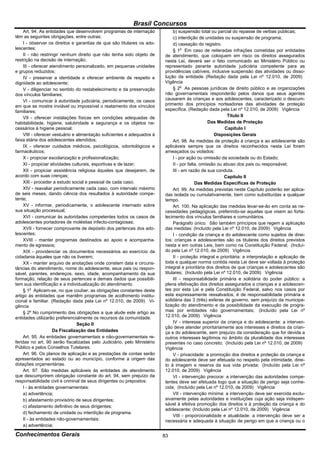 Brasil Concursos
     Art. 94. As entidades que desenvolvem programas de internação            b) suspensão total ou parcial do repasse de verbas públicas;
têm as seguintes obrigações, entre outras:                                    c) interdição de unidades ou suspensão de programa;
     I - observar os direitos e garantias de que são titulares os ado-        d) cassação do registro.
lescentes;                                                                    § 1o Em caso de reiteradas infrações cometidas por entidades
     II - não restringir nenhum direito que não tenha sido objeto de     de atendimento, que coloquem em risco os direitos assegurados
restrição na decisão de internação;                                      nesta Lei, deverá ser o fato comunicado ao Ministério Público ou
     III - oferecer atendimento personalizado, em pequenas unidades      representado perante autoridade judiciária competente para as
e grupos reduzidos;                                                      providências cabíveis, inclusive suspensão das atividades ou disso-
     IV - preservar a identidade e oferecer ambiente de respeito e       lução da entidade. (Redação dada pela Lei nº 12.010, de 2009)
dignidade ao adolescente;                                                Vigência
     V - diligenciar no sentido do restabelecimento e da preservação          § 2o As pessoas jurídicas de direito público e as organizações
dos vínculos familiares;                                                 não governamentais responderão pelos danos que seus agentes
     VI - comunicar à autoridade judiciária, periodicamente, os casos    causarem às crianças e aos adolescentes, caracterizado o descum-
em que se mostre inviável ou impossível o reatamento dos vínculos        primento dos princípios norteadores das atividades de proteção
familiares;                                                              específica. (Redação dada pela Lei nº 12.010, de 2009) Vigência
     VII - oferecer instalações físicas em condições adequadas de                                          Título II
habitabilidade, higiene, salubridade e segurança e os objetos ne-                                 Das Medidas de Proteção
cessários à higiene pessoal;                                                                              Capítulo I
     VIII - oferecer vestuário e alimentação suficientes e adequados à                              Disposições Gerais
faixa etária dos adolescentes atendidos;                                      Art. 98. As medidas de proteção à criança e ao adolescente são
     IX - oferecer cuidados médicos, psicológicos, odontológicos e       aplicáveis sempre que os direitos reconhecidos nesta Lei forem
farmacêuticos;                                                           ameaçados ou violados:
     X - propiciar escolarização e profissionalização;                        I - por ação ou omissão da sociedade ou do Estado;
     XI - propiciar atividades culturais, esportivas e de lazer;              II - por falta, omissão ou abuso dos pais ou responsável;
     XII - propiciar assistência religiosa àqueles que desejarem, de          III - em razão de sua conduta.
acordo com suas crenças;                                                                                 Capítulo II
     XIII - proceder a estudo social e pessoal de cada caso;                               Das Medidas Específicas de Proteção
     XIV - reavaliar periodicamente cada caso, com intervalo máximo           Art. 99. As medidas previstas neste Capítulo poderão ser aplica-
de seis meses, dando ciência dos resultados à autoridade compe-          das isolada ou cumulativamente, bem como substituídas a qualquer
tente;                                                                   tempo.
     XV - informar, periodicamente, o adolescente internado sobre             Art. 100. Na aplicação das medidas levar-se-ão em conta as ne-
sua situação processual;                                                 cessidades pedagógicas, preferindo-se aquelas que visem ao forta-
     XVI - comunicar às autoridades competentes todos os casos de        lecimento dos vínculos familiares e comunitários.
adolescentes portadores de moléstias infecto-contagiosas;                     Parágrafo único. São também princípios que regem a aplicação
     XVII - fornecer comprovante de depósito dos pertences dos ado-      das medidas: (Incluído pela Lei nº 12.010, de 2009) Vigência
lescentes;                                                                    I - condição da criança e do adolescente como sujeitos de direi-
     XVIII - manter programas destinados ao apoio e acompanha-           tos: crianças e adolescentes são os titulares dos direitos previstos
mento de egressos;                                                       nesta e em outras Leis, bem como na Constituição Federal; (Incluí-
     XIX - providenciar os documentos necessários ao exercício da        do pela Lei nº 12.010, de 2009) Vigência
cidadania àqueles que não os tiverem;                                         II - proteção integral e prioritária: a interpretação e aplicação de
     XX - manter arquivo de anotações onde constem data e circuns-       toda e qualquer norma contida nesta Lei deve ser voltada à proteção
tâncias do atendimento, nome do adolescente, seus pais ou respon-        integral e prioritária dos direitos de que crianças e adolescentes são
sável, parentes, endereços, sexo, idade, acompanhamento da sua           titulares; (Incluído pela Lei nº 12.010, de 2009) Vigência
formação, relação de seus pertences e demais dados que possibili-             III - responsabilidade primária e solidária do poder público: a
tem sua identificação e a individualização do atendimento.               plena efetivação dos direitos assegurados a crianças e a adolescen-
     § 1o Aplicam-se, no que couber, as obrigações constantes deste      tes por esta Lei e pela Constituição Federal, salvo nos casos por
artigo às entidades que mantêm programas de acolhimento institu-         esta expressamente ressalvados, é de responsabilidade primária e
cional e familiar. (Redação dada pela Lei nº 12.010, de 2009) Vi-        solidária das 3 (três) esferas de governo, sem prejuízo da municipa-
gência                                                                   lização do atendimento e da possibilidade da execução de progra-
     § 2º No cumprimento das obrigações a que alude este artigo as       mas por entidades não governamentais; (Incluído pela Lei nº
entidades utilizarão preferencialmente os recursos da comunidade.        12.010, de 2009) Vigência
                                 Seção II                                     IV - interesse superior da criança e do adolescente: a interven-
                                                                         ção deve atender prioritariamente aos interesses e direitos da crian-
                     Da Fiscalização das Entidades                       ça e do adolescente, sem prejuízo da consideração que for devida a
     Art. 95. As entidades governamentais e não-governamentais re-       outros interesses legítimos no âmbito da pluralidade dos interesses
feridas no art. 90 serão fiscalizadas pelo Judiciário, pelo Ministério   presentes no caso concreto; (Incluído pela Lei nº 12.010, de 2009)
Público e pelos Conselhos Tutelares.                                     Vigência
     Art. 96. Os planos de aplicação e as prestações de contas serão          V - privacidade: a promoção dos direitos e proteção da criança e
apresentados ao estado ou ao município, conforme a origem das            do adolescente deve ser efetuada no respeito pela intimidade, direi-
dotações orçamentárias.                                                  to à imagem e reserva da sua vida privada; (Incluído pela Lei nº
     Art. 97. São medidas aplicáveis às entidades de atendimento         12.010, de 2009) Vigência
que descumprirem obrigação constante do art. 94, sem prejuízo da              VI - intervenção precoce: a intervenção das autoridades compe-
responsabilidade civil e criminal de seus dirigentes ou prepostos:       tentes deve ser efetuada logo que a situação de perigo seja conhe-
     I - às entidades governamentais:                                    cida; (Incluído pela Lei nº 12.010, de 2009) Vigência
     a) advertência;                                                          VII - intervenção mínima: a intervenção deve ser exercida exclu-
     b) afastamento provisório de seus dirigentes;                       sivamente pelas autoridades e instituições cuja ação seja indispen-
                                                                         sável à efetiva promoção dos direitos e à proteção da criança e do
     c) afastamento definitivo de seus dirigentes;
                                                                         adolescente; (Incluído pela Lei nº 12.010, de 2009) Vigência
     d) fechamento de unidade ou interdição de programa.
                                                                              VIII - proporcionalidade e atualidade: a intervenção deve ser a
     II - às entidades não-governamentais:                               necessária e adequada à situação de perigo em que a criança ou o
     a) advertência;

Conhecimentos Gerais                                                     83
 