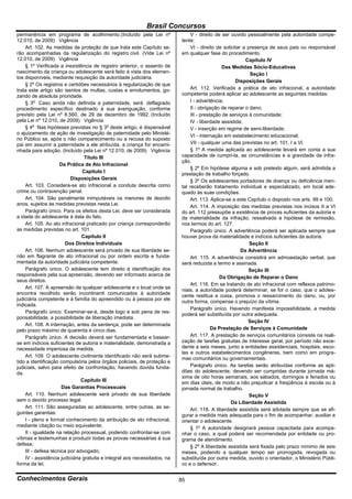 Brasil Concursos
permanência em programa de acolhimento.(Incluído pela Lei nº                   V - direito de ser ouvido pessoalmente pela autoridade compe-
12.010, de 2009) Vigência                                                  tente;
    Art. 102. As medidas de proteção de que trata este Capítulo se-            VI - direito de solicitar a presença de seus pais ou responsável
rão acompanhadas da regularização do registro civil. (Vide Lei nº          em qualquer fase do procedimento.
12.010, de 2009) Vigência                                                                                 Capítulo IV
    § 1º Verificada a inexistência de registro anterior, o assento de                         Das Medidas Sócio-Educativas
nascimento da criança ou adolescente será feito à vista dos elemen-                                         Seção I
tos disponíveis, mediante requisição da autoridade judiciária.
                                                                                                     Disposições Gerais
    § 2º Os registros e certidões necessários à regularização de que
trata este artigo são isentos de multas, custas e emolumentos, go-             Art. 112. Verificada a prática de ato infracional, a autoridade
zando de absoluta prioridade.                                              competente poderá aplicar ao adolescente as seguintes medidas:
    § 3o Caso ainda não definida a paternidade, será deflagrado                I - advertência;
procedimento específico destinado à sua averiguação, conforme                  II - obrigação de reparar o dano;
previsto pela Lei no 8.560, de 29 de dezembro de 1992. (Incluído               III - prestação de serviços à comunidade;
pela Lei nº 12.010, de 2009) Vigência                                          IV - liberdade assistida;
    § 4o Nas hipóteses previstas no § 3o deste artigo, é dispensável           V - inserção em regime de semi-liberdade;
o ajuizamento de ação de investigação de paternidade pelo Ministé-
                                                                               VI - internação em estabelecimento educacional;
rio Público se, após o não comparecimento ou a recusa do suposto
pai em assumir a paternidade a ele atribuída, a criança for encami-            VII - qualquer uma das previstas no art. 101, I a VI.
nhada para adoção. (Incluído pela Lei nº 12.010, de 2009) Vigência             § 1º A medida aplicada ao adolescente levará em conta a sua
                                 Título III                                capacidade de cumpri-la, as circunstâncias e a gravidade da infra-
                                                                           ção.
                     Da Prática de Ato Infracional
                                                                               § 2º Em hipótese alguma e sob pretexto algum, será admitida a
                                Capítulo I                                 prestação de trabalho forçado.
                          Disposições Gerais                                   § 3º Os adolescentes portadores de doença ou deficiência men-
    Art. 103. Considera-se ato infracional a conduta descrita como         tal receberão tratamento individual e especializado, em local ade-
crime ou contravenção penal.                                               quado às suas condições.
    Art. 104. São penalmente inimputáveis os menores de dezoito                Art. 113. Aplica-se a este Capítulo o disposto nos arts. 99 e 100.
anos, sujeitos às medidas previstas nesta Lei.                                 Art. 114. A imposição das medidas previstas nos incisos II a VI
    Parágrafo único. Para os efeitos desta Lei, deve ser considerada       do art. 112 pressupõe a existência de provas suficientes da autoria e
a idade do adolescente à data do fato.                                     da materialidade da infração, ressalvada a hipótese de remissão,
    Art. 105. Ao ato infracional praticado por criança corresponderão      nos termos do art. 127.
as medidas previstas no art. 101.                                              Parágrafo único. A advertência poderá ser aplicada sempre que
                               Capítulo II                                 houver prova da materialidade e indícios suficientes da autoria.
                        Dos Direitos Individuais                                                            Seção II
    Art. 106. Nenhum adolescente será privado de sua liberdade se-                                      Da Advertência
não em flagrante de ato infracional ou por ordem escrita e funda-              Art. 115. A advertência consistirá em admoestação verbal, que
mentada da autoridade judiciária competente.                               será reduzida a termo e assinada.
    Parágrafo único. O adolescente tem direito à identificação dos                                         Seção III
responsáveis pela sua apreensão, devendo ser informado acerca de                             Da Obrigação de Reparar o Dano
seus direitos.
                                                                               Art. 116. Em se tratando de ato infracional com reflexos patrimo-
    Art. 107. A apreensão de qualquer adolescente e o local onde se        niais, a autoridade poderá determinar, se for o caso, que o adoles-
encontra recolhido serão incontinenti comunicados à autoridade             cente restitua a coisa, promova o ressarcimento do dano, ou, por
judiciária competente e à família do apreendido ou à pessoa por ele        outra forma, compense o prejuízo da vítima.
indicada.
                                                                               Parágrafo único. Havendo manifesta impossibilidade, a medida
    Parágrafo único. Examinar-se-á, desde logo e sob pena de res-
                                                                           poderá ser substituída por outra adequada.
ponsabilidade, a possibilidade de liberação imediata.
                                                                                                           Seção IV
    Art. 108. A internação, antes da sentença, pode ser determinada
pelo prazo máximo de quarenta e cinco dias.                                               Da Prestação de Serviços à Comunidade
    Parágrafo único. A decisão deverá ser fundamentada e basear-               Art. 117. A prestação de serviços comunitários consiste na reali-
se em indícios suficientes de autoria e materialidade, demonstrada a       zação de tarefas gratuitas de interesse geral, por período não exce-
necessidade imperiosa da medida.                                           dente a seis meses, junto a entidades assistenciais, hospitais, esco-
                                                                           las e outros estabelecimentos congêneres, bem como em progra-
    Art. 109. O adolescente civilmente identificado não será subme-
                                                                           mas comunitários ou governamentais.
tido a identificação compulsória pelos órgãos policiais, de proteção e
judiciais, salvo para efeito de confrontação, havendo dúvida funda-            Parágrafo único. As tarefas serão atribuídas conforme as apti-
da.                                                                        dões do adolescente, devendo ser cumpridas durante jornada má-
                                                                           xima de oito horas semanais, aos sábados, domingos e feriados ou
                               Capítulo III
                                                                           em dias úteis, de modo a não prejudicar a freqüência à escola ou à
                      Das Garantias Processuais                            jornada normal de trabalho.
    Art. 110. Nenhum adolescente será privado de sua liberdade                                              Seção V
sem o devido processo legal.                                                                       Da Liberdade Assistida
    Art. 111. São asseguradas ao adolescente, entre outras, as se-
                                                                               Art. 118. A liberdade assistida será adotada sempre que se afi-
guintes garantias:                                                         gurar a medida mais adequada para o fim de acompanhar, auxiliar e
    I - pleno e formal conhecimento da atribuição de ato infracional,      orientar o adolescente.
mediante citação ou meio equivalente;                                          § 1º A autoridade designará pessoa capacitada para acompa-
    II - igualdade na relação processual, podendo confrontar-se com        nhar o caso, a qual poderá ser recomendada por entidade ou pro-
vítimas e testemunhas e produzir todas as provas necessárias à sua         grama de atendimento.
defesa;                                                                        § 2º A liberdade assistida será fixada pelo prazo mínimo de seis
    III - defesa técnica por advogado;                                     meses, podendo a qualquer tempo ser prorrogada, revogada ou
    IV - assistência judiciária gratuita e integral aos necessitados, na   substituída por outra medida, ouvido o orientador, o Ministério Públi-
forma da lei;                                                              co e o defensor.

Conhecimentos Gerais                                                       85
 