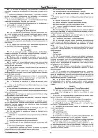 Brasil Concursos
     Art. 119. Incumbe ao orientador, com o apoio e a supervisão da             VII - receber visitas, ao menos, semanalmente;
autoridade competente, a realização dos seguintes encargos, entre               VIII - corresponder-se com seus familiares e amigos;
outros:                                                                         IX - ter acesso aos objetos necessários à higiene e asseio pes-
     I - promover socialmente o adolescente e sua família, fornecen-       soal;
do-lhes orientação e inserindo-os, se necessário, em programa                   X - habitar alojamento em condições adequadas de higiene e sa-
oficial ou comunitário de auxílio e assistência social;                    lubridade;
     II - supervisionar a freqüência e o aproveitamento escolar do a-           XI - receber escolarização e profissionalização;
dolescente, promovendo, inclusive, sua matrícula;
                                                                                XII - realizar atividades culturais, esportivas e de lazer:
     III - diligenciar no sentido da profissionalização do adolescente e
de sua inserção no mercado de trabalho;                                         XIII - ter acesso aos meios de comunicação social;
     IV - apresentar relatório do caso.                                         XIV - receber assistência religiosa, segundo a sua crença, e
                                                                           desde que assim o deseje;
                                  Seção VI
                                                                                XV - manter a posse de seus objetos pessoais e dispor de local
                       Do Regime de Semi-liberdade                         seguro para guardá-los, recebendo comprovante daqueles porventu-
     Art. 120. O regime de semi-liberdade pode ser determinado des-        ra depositados em poder da entidade;
de o início, ou como forma de transição para o meio aberto, possibi-            XVI - receber, quando de sua desinternação, os documentos
litada a realização de atividades externas, independentemente de           pessoais indispensáveis à vida em sociedade.
autorização judicial.
                                                                                § 1º Em nenhum caso haverá incomunicabilidade.
     § 1º São obrigatórias a escolarização e a profissionalização, de-
vendo, sempre que possível, ser utilizados os recursos existentes na            § 2º A autoridade judiciária poderá suspender temporariamente
comunidade.                                                                a visita, inclusive de pais ou responsável, se existirem motivos sé-
                                                                           rios e fundados de sua prejudicialidade aos interesses do adoles-
     § 2º A medida não comporta prazo determinado aplicando-se,            cente.
no que couber, as disposições relativas à internação.
                                                                                Art. 125. É dever do Estado zelar pela integridade física e mental
                                 Seção VII                                 dos internos, cabendo-lhe adotar as medidas adequadas de conten-
                               Da Internação                               ção e segurança.
     Art. 121. A internação constitui medida privativa da liberdade,            Capítulo V
sujeita aos princípios de brevidade, excepcionalidade e respeito à              Da Remissão
condição peculiar de pessoa em desenvolvimento.
                                                                                Art. 126. Antes de iniciado o procedimento judicial para apura-
     § 1º Será permitida a realização de atividades externas, a crité-     ção de ato infracional, o representante do Ministério Público poderá
rio da equipe técnica da entidade, salvo expressa determinação             conceder a remissão, como forma de exclusão do processo, aten-
judicial em contrário.                                                     dendo às circunstâncias e conseqüências do fato, ao contexto soci-
     § 2º A medida não comporta prazo determinado, devendo sua             al, bem como à personalidade do adolescente e sua maior ou menor
manutenção ser reavaliada, mediante decisão fundamentada, no               participação no ato infracional.
máximo a cada seis meses.                                                       Parágrafo único. Iniciado o procedimento, a concessão da re-
     § 3º Em nenhuma hipótese o período máximo de internação ex-           missão pela autoridade judiciária importará na suspensão ou extin-
cederá a três anos.                                                        ção do processo.
     § 4º Atingido o limite estabelecido no parágrafo anterior, o ado-          Art. 127. A remissão não implica necessariamente o reconheci-
lescente deverá ser liberado, colocado em regime de semi-liberdade         mento ou comprovação da responsabilidade, nem prevalece para
ou de liberdade assistida.                                                 efeito de antecedentes, podendo incluir eventualmente a aplicação
     § 5º A liberação será compulsória aos vinte e um anos de idade.       de qualquer das medidas previstas em lei, exceto a colocação em
     § 6º Em qualquer hipótese a desinternação será precedida de           regime de semi-liberdade e a internação.
autorização judicial, ouvido o Ministério Público.                              Art. 128. A medida aplicada por força da remissão poderá ser
     Art. 122. A medida de internação só poderá ser aplicada quan-         revista judicialmente, a qualquer tempo, mediante pedido expresso
do:                                                                        do adolescente ou de seu representante legal, ou do Ministério
     I - tratar-se de ato infracional cometido mediante grave ameaça       Público.
ou violência a pessoa;                                                                                       Título IV
     II - por reiteração no cometimento de outras infrações graves;                  Das Medidas Pertinentes aos Pais ou Responsável
     III - por descumprimento reiterado e injustificável da medida an-          Art. 129. São medidas aplicáveis aos pais ou responsável:
teriormente imposta.                                                            I - encaminhamento a programa oficial ou comunitário de prote-
     § 1º O prazo de internação na hipótese do inciso III deste artigo     ção à família;
não poderá ser superior a três meses.                                           II - inclusão em programa oficial ou comunitário de auxílio, orien-
     § 2º. Em nenhuma hipótese será aplicada a internação, havendo         tação e tratamento a alcoólatras e toxicômanos;
outra medida adequada.                                                          III - encaminhamento a tratamento psicológico ou psiquiátrico;
     Art. 123. A internação deverá ser cumprida em entidade exclusi-            IV - encaminhamento a cursos ou programas de orientação;
va para adolescentes, em local distinto daquele destinado ao abrigo,            V - obrigação de matricular o filho ou pupilo e acompanhar sua
obedecida rigorosa separação por critérios de idade, compleição            freqüência e aproveitamento escolar;
física e gravidade da infração.                                                 VI - obrigação de encaminhar a criança ou adolescente a trata-
     Parágrafo único. Durante o período de internação, inclusive pro-      mento especializado;
visória, serão obrigatórias atividades pedagógicas.                             VII - advertência;
     Art. 124. São direitos do adolescente privado de liberdade, entre          VIII - perda da guarda;
outros, os seguintes:
                                                                                IX - destituição da tutela;
     I - entrevistar-se pessoalmente com o representante do Ministé-
rio Público;                                                                    X - suspensão ou destituição do pátrio poder poder familiar. (Ex-
                                                                           pressão substituída pela Lei nº 12.010, de 2009) Vigência
     II - peticionar diretamente a qualquer autoridade;
                                                                                Parágrafo único. Na aplicação das medidas previstas nos incisos
     III - avistar-se reservadamente com seu defensor;                     IX e X deste artigo, observar-se-á o disposto nos arts. 23 e 24.
     IV - ser informado de sua situação processual, sempre que soli-            Art. 130. Verificada a hipótese de maus-tratos, opressão ou abu-
citada;                                                                    so sexual impostos pelos pais ou responsável, a autoridade judiciá-
     V - ser tratado com respeito e dignidade;                             ria poderá determinar, como medida cautelar, o afastamento do
     VI - permanecer internado na mesma localidade ou naquela              agressor da moradia comum.
mais próxima ao domicílio de seus pais ou responsável;

Conhecimentos Gerais                                                       86
 