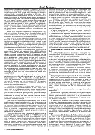 Brasil Concursos
tários do Instituto Brasileiro de Geografia e Estatística – IBGE5, com   migra das regiões onde as oportunidades são consideradas mais
maior grau de desagregação territorial quanto maior a taxa de den-       escassas, apresentam grande demanda por serviços das várias
sidade populacional, isto é, quanto maior concentração populacio-        áreas de políticas públicas. Em razão dessas características, a rede
nal, maior será a necessidade de considerar as diferenças e desi-        socioassistencial deve ser mais complexa e diversificada, envolven-
gualdades existentes entre os vários territórios de um município ou      do serviços de proteção social básica, bem como uma ampla rede
região. A construção de indicadores a partir dessas parcelas territo-    de proteção especial (nos níveis de média e alta complexidade).
riais termina configurando uma “medida de desigualdade intraurba-             • Metrópoles – entende-se por metrópole os municípios com
na”. Esta medida, portanto, sofrerá variações de abrangência de          mais de 900.000 habitantes (atingindo uma média superior a
acordo com as características de cada cidade, exigindo ação articu-      250.000 famílias cada). Para além das características dos grandes
lada entr e as três esferas no apoio e subsídio de informações,          municípios, as metrópoles apresentam o agravante dos chamados
tendo como base o Sistema Nacional de Informações de Assistência         territórios de fronteira, que significam zonas de limites que configu-
Social e os censos do IBGE, compondo com os Campos de Vigilân-           ram a região metropolitana e normalmente com forte ausência de
cia Social, locais e estaduais, as referências necessárias para sua      serviços do Estado.
construção.                                                                   A referida classificação tem o propósito de instituir o Sistema Ú-
     Porém, faz-se necessária a definição de uma metodologia unifi-      nico de Assistência Social, identificando as ações de proteção bási-
cada de construção de alguns índices (exclusão/inclusão social,          ca de atendimento que devem ser prestadas na totalidade dos mu-
vulnerabilidade social) para efeitos de comparação e definição de        nicípios brasileiros e as ações de proteção social especial, de média
prioridades da Política Nacional de Assistência Social.                  e alta complexidade, que devem ser estruturadas pelos municípios
     Como forma de caracterização dos grupos territoriais da Política    de médio, grande porte e metrópoles, bem como pela esfera esta-
Nacional de Assistência Social será utilizada como referência a          dual, por prestação direta como referência regional ou pelo assesso-
definição de municípios como de pequeno, médio e grande porte 6          ramento técnico e financeiro na constituição de consórcios intermu-
utilizada pelo IBGE agregando-se outras referências de análise           nicipais. Levar-se-á em conta, para tanto, a realidade local, regional,
realizadas pelo Centro de Estudos das Desigualdades Socioterritori-      o porte, a capacidade gerencial e de arrecadação dos municípios, e
ais7, bem como pelo Centro de Estudos da Metrópole8 sobre desi-          o aprimoramento dos instrumentos de gestão, introduzindo o geo-
gualdades intraurbanas e o contexto específico das metrópoles:           processamento como ferramenta da Política de Assistência Social.
     • Municípios de pequeno porte 1 – entende-se por município de            Novas bases para a relação entre o Estado e a Sociedade
pequeno porte 1 aquele cuja população chega a 20.000 habitantes          Civil
(até 5.000 famílias em média. Possuem forte presença de popula-               A Lei Orgânica de Assistência Social propõe um conjunto inte-
ção em zona rural, correspondendo a 45% da população total. Na           grado de ações e iniciativas do governo e da sociedade civil para
maioria das vezes, possuem como referência municípios de maior           garantir proteção social para quem dela necessitar.
porte, pertencentes à mesma região em que estão localizados.                  A gravidade dos problemas sociais brasileiros exige que o Esta-
Necessitam de uma rede simplificada e reduzida de serviços de            do assuma a primazia da responsabilidade em cada esfera de go-
proteção social básica, pois os níveis de coesão social, as deman-       verno na condução da política. Por outro lado, a sociedade civil
das potenciais e redes socioassistenciais não justificam serviços de     participa como parceira, de forma complementar na oferta de servi-
natureza complexa. Em geral, esses municípios não apresentam             ços, programas, projetos e benefícios de Assistência Social. Possui,
demanda significativa de proteção social especial, o que aponta          ainda, o papel de exercer o controle social sobre a mesma.
para a necessidade de contarem com a referência de serviços des-
sa natureza na região, mediante prestação direta pela esfera esta-            No entanto, somente o Estado dispõe de mecanismos fortemen-
dual, organização de consórcios intermunicipais, ou prestação por        te estruturados para coordenar ações capazes de catalisar atores
municípios de maior porte, com cofinanciamento das esferas esta-         em torno de propostas abrangentes, que não percam de vista a
duais e Federal.                                                         universalização das políticas, combinada com a garantia de eqüida-
                                                                         de.
     • Municípios de pequeno porte 2 – entende-se por município de
pequeno porte 2 aquele cuja população varia de 20.001 a 50.000                Esta prerrogativa está assegurada no art. 5º, inciso III, da LOAS.
habitantes (cerca de 5.000 a 10.000 famílias em média). Diferenci-            Para tanto, a administração pública deverá desenvolver habili-
am-se dos pequeno porte 1 especialmente no que se refere à con-          dades específicas, com destaque para a formação de redes. A
centração da população rural que corresponde a 30% da população          noção de rede tem se incorporado ao discurso sobre política social.
total. Quanto às suas características relacionais mantém-se as           Nos anos recentes, novas formas de organização e de relaciona-
mesmas dos municípios pequenos 1.                                        mento interorganizacional, entre agências estatais e, sobretudo,
     • Municípios de médio porte – entende-se por municípios de mé-      entre o Estado e a sociedade civil, têm sido propostas pelos atores
dio porte aqueles cuja população está entre 50.001 a 100.000 habi-       sociais.
tantes (cerca de 10.000 a 25.000 famílias). Mesmo ainda precisando            O imperativo de formar redes se faz presente por duas razões
contar com a referência de municípios de grande porte para ques-         fundamentais.
tões de maior complexidade, já possuem mais autonomia na estru-               Primeiramente, conforme já mencionado, porque a história das
turação de sua economia, sediam algumas indústrias de transfor-          políticas sociais no Brasil, sobretudo, a de assistência social, é
mação, além de contarem com maior oferta de comércio e serviços.         marcada pela diversidade, superposição e, ou, paralelismo das
A oferta de empregos formais, portanto, aumenta tanto no setor           ações, entidades e órgãos, além da dispersão de recursos huma-
secundário como no de serviços.                                          nos, materiais e financeiros.
     Esses municípios necessitam de uma rede mais ampla de servi-             A gravidade dos problemas sociais brasileiros exige que o Esta-
ços de assistência social, particularmente na rede de proteção social    do estimule a sinergia e gere espaços de colaboração, mobilizando
básica. Quanto à proteção especial, a realidade de tais municípios       recursos potencialmente existentes na sociedade, tornando impres-
se assemelha à dos municípios de pequeno porte, no entanto, a            cindível contar com a sua participação em ações integradas, de
probabilidade de ocorrerem demandas nessa área é maior, o que            modo a multiplicar seus efeitos e chances de sucesso. Desconhecer
leva a se considerar a possibilidade de sediarem serviços próprios       a crescente importância da atuação das organizações da sociedade
dessa natureza ou de referência regional, agregando municípios de        nas políticas sociais é reproduzir a lógica ineficaz e irracional da
pequeno porte no seu entorno.                                            fragmentação, descoordenação, superposição e isolamento das
     • Municípios de grande porte – entende-se por municípios de         ações.
grande porte aqueles cuja população é de 101.000 habitantes até               Na proposta do SUAS, é condição fundamental a reciprocidade
900.000 habitantes (cerca de 25.000 a 250.000 famílias). São os          das ações da rede de proteção social básica e especial, com centra-
mais complexos na sua estruturação econômica, pólos de regiões e         lidade na família, sendo consensado o estabelecimento de fluxo,
sedes de serviços mais especializados. Concentram mais oportuni-         referência e retaguarda entre as modalidades e as complexidades
dades de emprego e oferecem maior número de serviços públicos,           de atendimento, bem como a definição de portas de entrada para o
contendo também mais infra-estrutura. No entanto, são os municí-         sistema. Assim, a nova relação público e privado deve ser regulada,
pios que por congregarem o grande número de habitantes e, pelas          tendo em vista a definição dos serviços de proteção básica e espe-
suas características em atraírem grande parte da população que           cial, a qualidade e o custo dos serviços, além de padrões e critérios

Conhecimentos Gerais                                                     7
 