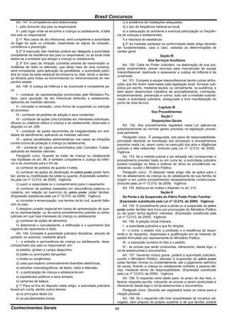 Brasil Concursos
     Art. 147. A competência será determinada:                                  c) a existência de instalações adequadas;
     I - pelo domicílio dos pais ou responsável;                                d) o tipo de freqüência habitual ao local;
     II - pelo lugar onde se encontre a criança ou adolescente, à falta         e) a adequação do ambiente a eventual participação ou freqüên-
dos pais ou responsável.                                                   cia de crianças e adolescentes;
     § 1º. Nos casos de ato infracional, será competente a autoridade           f) a natureza do espetáculo.
do lugar da ação ou omissão, observadas as regras de conexão,                   § 2º As medidas adotadas na conformidade deste artigo deverão
continência e prevenção.                                                   ser fundamentadas, caso a caso, vedadas as determinações de
     § 2º A execução das medidas poderá ser delegada à autoridade          caráter geral.
competente da residência dos pais ou responsável, ou do local onde                                           Seção III
sediar-se a entidade que abrigar a criança ou adolescente.                                         Dos Serviços Auxiliares
     § 3º Em caso de infração cometida através de transmissão si-               Art. 150. Cabe ao Poder Judiciário, na elaboração de sua pro-
multânea de rádio ou televisão, que atinja mais de uma comarca,            posta orçamentária, prever recursos para manutenção de equipe
será competente, para aplicação da penalidade, a autoridade judici-        interprofissional, destinada a assessorar a Justiça da Infância e da
ária do local da sede estadual da emissora ou rede, tendo a senten-        Juventude.
ça eficácia para todas as transmissoras ou retransmissoras do res-
pectivo estado.                                                                 Art. 151. Compete à equipe interprofissional dentre outras atribu-
                                                                           ições que lhe forem reservadas pela legislação local, fornecer sub-
     Art. 148. A Justiça da Infância e da Juventude é competente pa-       sídios por escrito, mediante laudos, ou verbalmente, na audiência, e
ra:                                                                        bem assim desenvolver trabalhos de aconselhamento, orientação,
     I - conhecer de representações promovidas pelo Ministério Pú-         encaminhamento, prevenção e outros, tudo sob a imediata subordi-
blico, para apuração de ato infracional atribuído a adolescente,           nação à autoridade judiciária, assegurada a livre manifestação do
aplicando as medidas cabíveis;                                             ponto de vista técnico.
     II - conceder a remissão, como forma de suspensão ou extinção                                         Capítulo III
do processo;                                                                                          Dos Procedimentos
     III - conhecer de pedidos de adoção e seus incidentes;                                                   Seção I
     IV - conhecer de ações civis fundadas em interesses individuais,                                 Disposições Gerais
difusos ou coletivos afetos à criança e ao adolescente, observado o
disposto no art. 209;                                                           Art. 152. Aos procedimentos regulados nesta Lei aplicam-se
                                                                           subsidiariamente as normas gerais previstas na legislação proces-
     V - conhecer de ações decorrentes de irregularidades em enti-         sual pertinente.
dades de atendimento, aplicando as medidas cabíveis;
                                                                                Parágrafo único. É assegurada, sob pena de responsabilidade,
     VI - aplicar penalidades administrativas nos casos de infrações       prioridade absoluta na tramitação dos processos e procedimentos
contra norma de proteção à criança ou adolescente;                         previstos nesta Lei, assim como na execução dos atos e diligências
     VII - conhecer de casos encaminhados pelo Conselho Tutelar,           judiciais a eles referentes. (Incluído pela Lei nº 12.010, de 2009)
aplicando as medidas cabíveis.                                             Vigência
     Parágrafo único. Quando se tratar de criança ou adolescente                Art. 153. Se a medida judicial a ser adotada não corresponder a
nas hipóteses do art. 98, é também competente a Justiça da Infân-          procedimento previsto nesta ou em outra lei, a autoridade judiciária
cia e da Juventude para o fim de:                                          poderá investigar os fatos e ordenar de ofício as providências ne-
     a) conhecer de pedidos de guarda e tutela;                            cessárias, ouvido o Ministério Público.
     b) conhecer de ações de destituição do pátrio poder poder fami-            Parágrafo único. O disposto neste artigo não se aplica para o
liar, perda ou modificação da tutela ou guarda; (Expressão substituí-      fim de afastamento da criança ou do adolescente de sua família de
da pela Lei nº 12.010, de 2009) Vigência                                   origem e em outros procedimentos necessariamente contenciosos.
     c) suprir a capacidade ou o consentimento para o casamento;           (Incluído pela Lei nº 12.010, de 2009) Vigência
     d) conhecer de pedidos baseados em discordância paterna ou                 Art. 154. Aplica-se às multas o disposto no art. 214.
materna, em relação ao exercício do pátrio poder poder familiar;                                             Seção II
(Expressão substituída pela Lei nº 12.010, de 2009) Vigência                    Da Perda e da Suspensão do Pátrio Poder Poder Familiar
     e) conceder a emancipação, nos termos da lei civil, quando falta-       (Expressão substituída pela Lei nº 12.010, de 2009) Vigência
rem os pais;                                                                    Art. 155. O procedimento para a perda ou a suspensão do pátrio
     f) designar curador especial em casos de apresentação de quei-        poder poder familiar terá início por provocação do Ministério Público
xa ou representação, ou de outros procedimentos judiciais ou extra-        ou de quem tenha legítimo interesse. (Expressão substituída pela
judiciais em que haja interesses de criança ou adolescente;                Lei nº 12.010, de 2009) Vigência
     g) conhecer de ações de alimentos;                                         Art. 156. A petição inicial indicará:
     h) determinar o cancelamento, a retificação e o suprimento dos             I - a autoridade judiciária a que for dirigida;
registros de nascimento e óbito.                                                II - o nome, o estado civil, a profissão e a residência do reque-
     Art. 149. Compete à autoridade judiciária disciplinar, através de     rente e do requerido, dispensada a qualificação em se tratando de
portaria, ou autorizar, mediante alvará:                                   pedido formulado por representante do Ministério Público;
     I - a entrada e permanência de criança ou adolescente, desa-               III - a exposição sumária do fato e o pedido;
companhado dos pais ou responsável, em:                                         IV - as provas que serão produzidas, oferecendo, desde logo, o
     a) estádio, ginásio e campo desportivo;                               rol de testemunhas e documentos.
     b) bailes ou promoções dançantes;                                          Art. 157. Havendo motivo grave, poderá a autoridade judiciária,
     c) boate ou congêneres;                                               ouvido o Ministério Público, decretar a suspensão do pátrio poder
     d) casa que explore comercialmente diversões eletrônicas;             poder familiar, liminar ou incidentalmente, até o julgamento definitivo
     e) estúdios cinematográficos, de teatro, rádio e televisão.           da causa, ficando a criança ou adolescente confiado a pessoa idô-
                                                                           nea, mediante termo de responsabilidade. (Expressão substituída
     II - a participação de criança e adolescente em:                      pela Lei nº 12.010, de 2009) Vigência
     a) espetáculos públicos e seus ensaios;                                    Art. 158. O requerido será citado para, no prazo de dez dias, o-
     b) certames de beleza.                                                ferecer resposta escrita, indicando as provas a serem produzidas e
     § 1º Para os fins do disposto neste artigo, a autoridade judiciária   oferecendo desde logo o rol de testemunhas e documentos.
levará em conta, dentre outros fatores:                                         Parágrafo único. Deverão ser esgotados todos os meios para a
     a) os princípios desta Lei;                                           citação pessoal.
     b) as peculiaridades locais;                                               Art. 159. Se o requerido não tiver possibilidade de constituir ad-
                                                                           vogado, sem prejuízo do próprio sustento e de sua família, poderá
Conhecimentos Gerais                                                       88
 