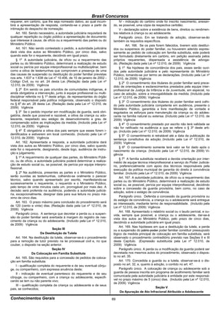 Brasil Concursos
requerer, em cartório, que lhe seja nomeado dativo, ao qual incum-             IV - indicação do cartório onde foi inscrito nascimento, anexan-
birá a apresentação de resposta, contando-se o prazo a partir da          do, se possível, uma cópia da respectiva certidão;
intimação do despacho de nomeação.                                             V - declaração sobre a existência de bens, direitos ou rendimen-
     Art. 160. Sendo necessário, a autoridade judiciária requisitará de   tos relativos à criança ou ao adolescente.
qualquer repartição ou órgão público a apresentação de documento               Parágrafo único. Em se tratando de adoção, observar-se-ão
que interesse à causa, de ofício ou a requerimento das partes ou do       também os requisitos específicos.
Ministério Público.                                                                 Art. 166. Se os pais forem falecidos, tiverem sido destituí-
     Art. 161. Não sendo contestado o pedido, a autoridade judiciária     dos ou suspensos do poder familiar, ou houverem aderido expres-
dará vista dos autos ao Ministério Público, por cinco dias, salvo         samente ao pedido de colocação em família substituta, este poderá
quando este for o requerente, decidindo em igual prazo.                   ser formulado diretamente em cartório, em petição assinada pelos
     § 1o A autoridade judiciária, de ofício ou a requerimento das        próprios requerentes, dispensada a assistência de advoga-
partes ou do Ministério Público, determinará a realização de estudo       do. (Redação dada pela Lei nº 12.010, de 2009) Vigência
social ou perícia por equipe interprofissional ou multidisciplinar, bem        § 1o Na hipótese de concordância dos pais, esses serão ouvi-
como a oitiva de testemunhas que comprovem a presença de uma              dos pela autoridade judiciária e pelo representante do Ministério
das causas de suspensão ou destituição do poder familiar previstas        Público, tomando-se por termo as declarações. (Incluído pela Lei nº
nos arts. 1.637 e 1.638 da Lei no 10.406, de 10 de janeiro de 2002 -      12.010, de 2009) Vigência
Código Civil, ou no art. 24 desta Lei. (Redação dada pela Lei nº               § 2o O consentimento dos titulares do poder familiar será prece-
12.010, de 2009) Vigência                                                 dido de orientações e esclarecimentos prestados pela equipe inter-
     § 2o Em sendo os pais oriundos de comunidades indígenas, é           profissional da Justiça da Infância e da Juventude, em especial, no
ainda obrigatória a intervenção, junto à equipe profissional ou multi-    caso de adoção, sobre a irrevogabilidade da medida. (Incluído pela
disciplinar referida no § 1o deste artigo, de representantes do órgão     Lei nº 12.010, de 2009) Vigência
federal responsável pela política indigenista, observado o disposto            § 3o O consentimento dos titulares do poder familiar será colhi-
no § 6o do art. 28 desta Lei. (Redação dada pela Lei nº 12.010, de        do pela autoridade judiciária competente em audiência, presente o
2009) Vigência                                                            Ministério Público, garantida a livre manifestação de vontade e
     § 3o Se o pedido importar em modificação de guarda, será obri-       esgotados os esforços para manutenção da criança ou do adoles-
gatória, desde que possível e razoável, a oitiva da criança ou ado-       cente na família natural ou extensa. (Incluído pela Lei nº 12.010, de
lescente, respeitado seu estágio de desenvolvimento e grau de             2009) Vigência
compreensão sobre as implicações da medida. (Incluído pela Lei nº              § 4o O consentimento prestado por escrito não terá validade se
12.010, de 2009) Vigência                                                 não for ratificado na audiência a que se refere o § 3o deste arti-
     § 4o É obrigatória a oitiva dos pais sempre que esses forem i-       go. (Incluído pela Lei nº 12.010, de 2009) Vigência
dentificados e estiverem em local conhecido. (Incluído pela Lei nº             § 5o O consentimento é retratável até a data da publicação da
12.010, de 2009) Vigência                                                 sentença constitutiva da adoção. (Incluído pela Lei nº 12.010, de
     Art. 162. Apresentada a resposta, a autoridade judiciária dará       2009) Vigência
vista dos autos ao Ministério Público, por cinco dias, salvo quando            § 6o O consentimento somente terá valor se for dado após o
este for o requerente, designando, desde logo, audiência de instru-       nascimento da criança. (Incluído pela Lei nº 12.010, de 2009) Vi-
ção e julgamento.                                                         gência
     § 1º A requerimento de qualquer das partes, do Ministério Públi-          § 7o A família substituta receberá a devida orientação por inter-
co, ou de ofício, a autoridade judiciária poderá determinar a realiza-    médio de equipe técnica interprofissional a serviço do Poder Judiciá-
ção de estudo social ou, se possível, de perícia por equipe interpro-     rio, preferencialmente com apoio dos técnicos responsáveis pela
fissional.                                                                execução da política municipal de garantia do direito à convivência
     § 2º Na audiência, presentes as partes e o Ministério Público,       familiar. (Incluído pela Lei nº 12.010, de 2009) Vigência
serão ouvidas as testemunhas, colhendo-se oralmente o parecer                  Art. 167. A autoridade judiciária, de ofício ou a requerimento das
técnico, salvo quando apresentado por escrito, manifestando-se            partes ou do Ministério Público, determinará a realização de estudo
sucessivamente o requerente, o requerido e o Ministério Público,          social ou, se possível, perícia por equipe interprofissional, decidindo
pelo tempo de vinte minutos cada um, prorrogável por mais dez. A          sobre a concessão de guarda provisória, bem como, no caso de
decisão será proferida na audiência, podendo a autoridade judiciá-        adoção, sobre o estágio de convivência.
ria, excepcionalmente, designar data para sua leitura no prazo má-
ximo de cinco dias.                                                            Parágrafo único. Deferida a concessão da guarda provisória ou
                                                                          do estágio de convivência, a criança ou o adolescente será entregue
     Art. 163. O prazo máximo para conclusão do procedimento será         ao interessado, mediante termo de responsabilidade. (Incluído pela
de 120 (cento e vinte) dias. (Redação dada pela Lei nº 12.010, de         Lei nº 12.010, de 2009) Vigência
2009) Vigência
                                                                               Art. 168. Apresentado o relatório social ou o laudo pericial, e ou-
     Parágrafo único. A sentença que decretar a perda ou a suspen-        vida, sempre que possível, a criança ou o adolescente, dar-se-á
são do poder familiar será averbada à margem do registro de nas-          vista dos autos ao Ministério Público, pelo prazo de cinco dias,
cimento da criança ou do adolescente. (Incluído pela Lei nº 12.010,       decidindo a autoridade judiciária em igual prazo.
de 2009) Vigência
                                                                               Art. 169. Nas hipóteses em que a destituição da tutela, a perda
                                Seção III                                 ou a suspensão do pátrio poder poder familiar constituir pressuposto
                        Da Destituição da Tutela                          lógico da medida principal de colocação em família substituta, será
     Art. 164. Na destituição da tutela, observar-se-á o procedimento     observado o procedimento contraditório previsto nas Seções II e III
para a remoção de tutor previsto na lei processual civil e, no que        deste Capítulo. (Expressão substituída pela Lei nº 12.010, de
couber, o disposto na seção anterior.                                     2009) Vigência
                                Seção IV                                       Parágrafo único. A perda ou a modificação da guarda poderá ser
                   Da Colocação em Família Substituta                     decretada nos mesmos autos do procedimento, observado o dispos-
     Art. 165. São requisitos para a concessão de pedidos de coloca-      to no art. 35.
ção em família substituta:                                                     Art. 170. Concedida a guarda ou a tutela, observar-se-á o dis-
     I - qualificação completa do requerente e de seu eventual cônju-     posto no art. 32, e, quanto à adoção, o contido no art. 47.
ge, ou companheiro, com expressa anuência deste;                               Parágrafo único. A colocação de criança ou adolescente sob a
     II - indicação de eventual parentesco do requerente e de seu         guarda de pessoa inscrita em programa de acolhimento familiar será
cônjuge, ou companheiro, com a criança ou adolescente, especifi-          comunicada pela autoridade judiciária à entidade por este responsá-
cando se tem ou não parente vivo;                                         vel no prazo máximo de 5 (cinco) dias. (Incluído pela Lei nº 12.010,
                                                                          de 2009) Vigência
     III - qualificação completa da criança ou adolescente e de seus
pais, se conhecidos;                                                                                       Seção V
                                                                                Da Apuração de Ato Infracional Atribuído a Adolescente

Conhecimentos Gerais                                                      89
 