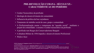 • Caráter Tecnocrático da profissão
• Ideologia do desenvolvimento de comunidade
• Influencia da política da boa veçindanza
• Tratamento de trabalho social de caso, grupo e comunidade
• A Profissionalização asume o tratamiento da “questão social” mediante o
projeto de comunidade e assume o Caráter tecnocrático da profissão.
• A profissão tem Rasgos do Conservadorismo Burguês
• A ditadura Militar do 1956 Impediu o desenvolvimento Profissional
• Welfare State
FONTE Programa de Trabajadoras Sociais, ECUred, disponivle em, http://www.ecured.cu/Programa_de_Trabajadores_Sociales, acceso
o 8 de julio de 2016.
Mujeres ensayistas del Caribe hispano, “Ilvanando el Silencio”, Anne Freire, Lourdes Rojas, Raquel Romeu, 2005.
Pí Crespo, A.; Sánchez Santamaría, A.; Miranda Valdés, M. y Sánchez Rivas, A.: “La importancia del trabajador social en la solución de
alteraciones de conducta en niños y jóvenes desde la comunidad y para la comunidad ", en Contribuciones a las Ciencias Sociales, Mayo
2012, www.eumed.net/rev/cccss/20/
PRE-REVOLUÇÃO CUBANA - SÉCULO XX -
CARACTERÍSTICAS DO PERÍODO
 