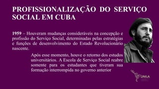 PROFISSIONALIZAÇÃO DO SERVIÇO
SOCIAL EM CUBA
1959 – Houveram mudanças consideráveis na concepção e
profissão do Serviço Social, determinadas pelas estratégias
e funções de desenvolvimento do Estado Revolucionário
nascente.
Após esse momento, houve o retorno dos estudos
universitários. A Escola de Serviço Social reabre
somente para os estudantes que tiveram sua
formação interrompida no governo anterior
 