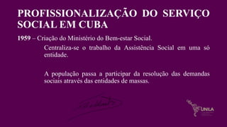 PROFISSIONALIZAÇÃO DO SERVIÇO
SOCIAL EM CUBA
1959 – Criação do Ministério do Bem-estar Social.
Centraliza-se o trabalho da Assistência Social em uma só
entidade.
A população passa a participar da resolução das demandas
sociais através das entidades de massas.
 