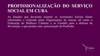 PROFISSIONALIZAÇÃO DO SERVIÇO
SOCIAL EM CUBA
As funções que deveriam assumir os Assistentes Sociais foram
substituídas e realizada pelas Organizações de massas tal como a
Federação de Mulheres Cubanas e os Comitês para a defensa da
Revolução, o que produz uma precarização da Profissão.
 