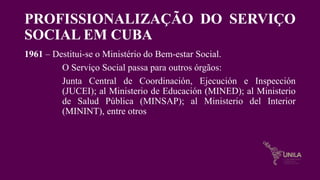 PROFISSIONALIZAÇÃO DO SERVIÇO
SOCIAL EM CUBA
1961 – Destitui-se o Ministério do Bem-estar Social.
O Serviço Social passa para outros órgãos:
Junta Central de Coordinación, Ejecución e Inspección
(JUCEI); al Ministerio de Educación (MINED); al Ministerio
de Salud Pública (MINSAP); al Ministerio del Interior
(MININT), entre otros
 