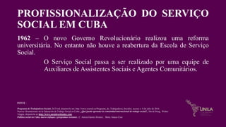 PROFISSIONALIZAÇÃO DO SERVIÇO
SOCIAL EM CUBA
1962 – O novo Governo Revolucionário realizou uma reforma
universitária. No entanto não houve a reabertura da Escola de Serviço
Social.
O Serviço Social passa a ser realizado por uma equipe de
Auxiliares de Assistentes Sociais e Agentes Comunitários.
FONTE :
Programa de Trabajadoras Sociais, ECUred, disponivle em, http://www.ecured.cu/Programa_de_Trabajadores_Sociales, acceso o 8 de julio de 2016.
Nuevas Orientaciones en la Educación de Trabajo Social en Cuba: ¿Qué puede aprender la comunidad internacional de trabajo social?, David Strug, Walter
Teague, disponivle en http://www.socialworktoday.com
Política social en Cuba, nuevo enfoque y programas recientes , C. Anicia García Álvarez, . Betsy Anaya Cruz
 