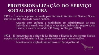 PROFISSIONALIZAÇÃO DO SERVIÇO
SOCIAL EM CUBA
1971 – É aberta a primeira escola para formação técnica em Serviço Social
através do Ministério da Saúde Pública.
Atuação com enfoque e habilidades em administração de caso
individual, atuando em clínicas e hospitais, habitação, seguro social
e serviços na área de saúde. ( D.Strug, W. Teague, 2002)
1972 – É inaugurada na cidade de La Habana a Escola de Assistentes Sociais
especializada em Psiquiatria. Logo estendendo-se para outras regiões.
Acontece uma explosão de técnicos em Serviço Social.
 