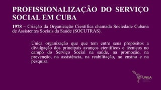 PROFISSIONALIZAÇÃO DO SERVIÇO
SOCIAL EM CUBA
1978 – Criação da Organização Científica chamada Sociedade Cubana
de Assistentes Sociais da Saúde (SOCUTRAS).
Única organização que que tem entre seus propósitos a
divulgação dos principais avanços científicos e técnicos no
campo do Serviço Social na saúde, na promoção, na
prevenção, na assistência, na reabilitação, no ensino e na
pesquisa.
 