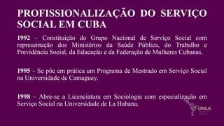 PROFISSIONALIZAÇÃO DO SERVIÇO
SOCIAL EM CUBA
1992 – Constituição do Grupo Nacional de Serviço Social com
representação dos Ministérios da Saúde Pública, do Trabalho e
Previdência Social, da Educação e da Federação de Mulheres Cubanas.
1995 – Se põe em prática um Programa de Mestrado em Serviço Social
na Universidade de Camaguey.
1998 – Abre-se a Licenciatura em Sociologia com especialização em
Serviço Social na Universidade de La Habana.
 