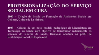PROFISSIONALIZAÇÃO DO SERVIÇO
SOCIAL EM CUBA
2000 – Criação da Escola de Formação de Assistentes Sociais em
Cojimas, Cidade de La Habana.
2003 – Criação de um novo modelo pedagógico de Licenciatura em
Tecnologia da Saúde com objetivo de transformar radicalmente os
serviços do sistema de saúde. Dando-se abertura ao perfil de
Reabilitação Social e Ocupacional
 