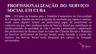 PROFISSIONALIZAÇÃO DO SERVIÇO
SOCIAL EM CUBA
2004 – O Centro de Estudos para o Trabalho Comunitário da Universidade
de Camaguey, desenha um novo programa de mestrado que supera o anterior,
tendo como objetivo formar um profissional capaz de transformar os
contextos em que atua, mediante ações de Serviço Social que contribuam ao
aperfeiçoamento da qualidade de vida e permite a preparação e capacitação
dos profissionais de diversas áreas no ramo das Ciências Sociais e Humanas
no exercício profissional do Serviço Social, sendo limitado o acesso dos
técnicos em Serviço Social neste programa por carecer da formação
universitária.
 