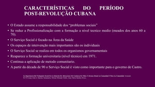 CARACTERÍSTICAS DO PERÍODO
POST-REVOLUÇÃO CUBANA
• O Estado assume a responsabilidade dos “problemas sociais”
• Se reduz a Profissionalização com a formação a nivel tecnico medio (meados dos anos 60 a
70).
• O Serviço Social é focado na Área da Saúde
• Os espaços de intervenção mais importantes são os individuais
• O Serviço Social se realiza em todos os organismos governamentais
• Reaparece a formação universitaria (nível técnico) em 1971.
• Continua a aplicação de metodo comunitario.
• A partir da década de 90 o Serviço Social é visto como importante para o governo de Castro.
La Importancia Del Trabajador Social En La Solución De Alteraciones De Conducta En Niños Y Jóvenes Desde La Comunidad Y Para La Comunidad. Armando
M. Pí Crespo.Aída G, Sánchez Santamaría, Miriam Miranda Valdés, Anay Maria Sánchez Rivas ,
 