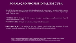 FORMAÇÃO PROFISSIONAL EM CUBA
• BÁSICO – Duração de seis a 9 meses dirigidos a Estudantes de Ensino Meio e pré-universitário, exemplo:
o programa Escola de Trabalhadores Sociais com 9 disciplinas e duração de seis meses, impulsado por
Fidel Castro no 2000.
• TÉCNICO MEIO – Duração de dois anos, sua formação é tecnológica exemplo: Assistente Social da
Saúde com duração de 02 anos.
• UNIVERSITÁRIO – Duração de 4 a 5 anos, outorga título de licenciatura
• PÓS-GRADUAÇÃO – Tem duração de dois anos e outorga o título de MESTRE, atualmente só existe
uma pós-graduação que é o curso de Trabalhador Social especializado em psiquiatria.
FONTE: La Importancia Del Trabajador Social En La Solución De Alteraciones De Conducta En Niños Y Jóvenes Desde La Comunidad Y Para La Comunidad.
Armando M. Pí Crespo.Aída G, Sánchez Santamaría, Miriam Miranda Valdés, Anay Maria Sánchez Rivas ,
Formación y práctica profesional del Trabajo Social en Cuba Odalys de la Luz González Jubán1 , Mirtha Yordi García2 , María Teresa Caballero Rivacoba3 ,
 
