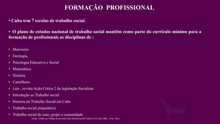 • Marxismo
• Geologia,
• Psicologia Educativa e Social
• Matemática
• História
• Castelhano
• Leis , revista Ação Critica 2 da legislação Socialista
• Introdução ao Trabalho social
• Historia do Trabalho Social em Cuba
• Trabalho social psiquiátrico
• Trabalho social de caso, grupo e comunidade
FORMAÇÃO PROFISSIONAL
• Cuba tem 7 escolas de trabalho social.
• O plano de estudos nacional de trabalho social mantêm como parte do curriculo mínimo para a
formação de profissionais as disciplinas de :
Fonte: CUBA y el Trabajo Social Leila Lima, Revista Acción Crítica, # 13. Julio 1983. Lima - Perú
 