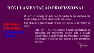 REGULAMENTAÇÃO PROFISSIONAL
O Serviço Social em Cuba não possui lei de regulamentação
nem Código de Ética próprios da profissão.
Sua atuação é preconizada na Lei 105, de 22 de fevereiro de
2009.
Art. 107 – Os Assistentes Sociais participam na
aplicação de programas sociais que o Estado
desenvolve, e contribuem na prevenção, detecção,
orientação e solução das causas e dos problemas
sociais.
 