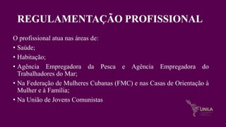 REGULAMENTAÇÃO PROFISSIONAL
O profissional atua nas áreas de:
• Saúde;
• Habitação;
• Agência Empregadora da Pesca e Agência Empregadora do
Trabalhadores do Mar;
• Na Federação de Mulheres Cubanas (FMC) e nas Casas de Orientação à
Mulher e à Família;
• Na União de Jovens Comunistas
 