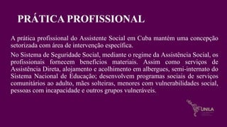 PRÁTICA PROFISSIONAL
A prática profissional do Assistente Social em Cuba mantém uma concepção
setorizada com área de intervenção específica.
No Sistema de Seguridade Social, mediante o regime da Assistência Social, os
profissionais fornecem benefícios materiais. Assim como serviços de
Assistência Direta, alojamento e acolhimento em albergues, semi-internato do
Sistema Nacional de Educação; desenvolvem programas sociais de serviços
comunitários ao adulto, mães solteiras, menores com vulnerabilidades social,
pessoas com incapacidade e outros grupos vulneráveis.
 