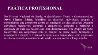 PRÁTICA PROFISSIONAL
No Sistema Nacional de Saúde, o Reabilitador Social e Ocupacional no
Nível Técnico Básico, identifica as situações individuais, grupais e
comunitárias que conspirem contra as condições de vida saldável; Organiza
atividades recreativas, culturais e desportivas, dirigidas a melhorar a
qualidade de vida das pessoas sãs, com discapacidade e/ou grupos de risco;
Desenvolve em cooperação com as equipes de saúde ações destinadas a
estabelecer e manter os vínculos da família e a comunidade com as pessoas
institucionalizadas em unidades de saúde de curta, media e longa estadia
 
