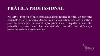 PRÁTICA PROFISSIONAL
No Nível Técnico Médio, efetua avaliação técnica integral de pacientes
psiquiátricos em correspondência com o diagnóstico médico; desenha e
executa estratégias de reabilitação psicossocial dirigidas a pacientes
psiquiátricos, tanto a nível de comunidade como das instituições que
prestam serviços a essas pessoas.
 