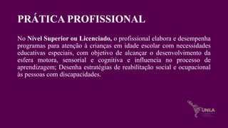 PRÁTICA PROFISSIONAL
No Nível Superior ou Licenciado, o profissional elabora e desempenha
programas para atenção à crianças em idade escolar com necessidades
educativas especiais, com objetivo de alcançar o desenvolvimento da
esfera motora, sensorial e cognitiva e influencia no processo de
aprendizagem; Desenha estratégias de reabilitação social e ocupacional
às pessoas com discapacidades.
 